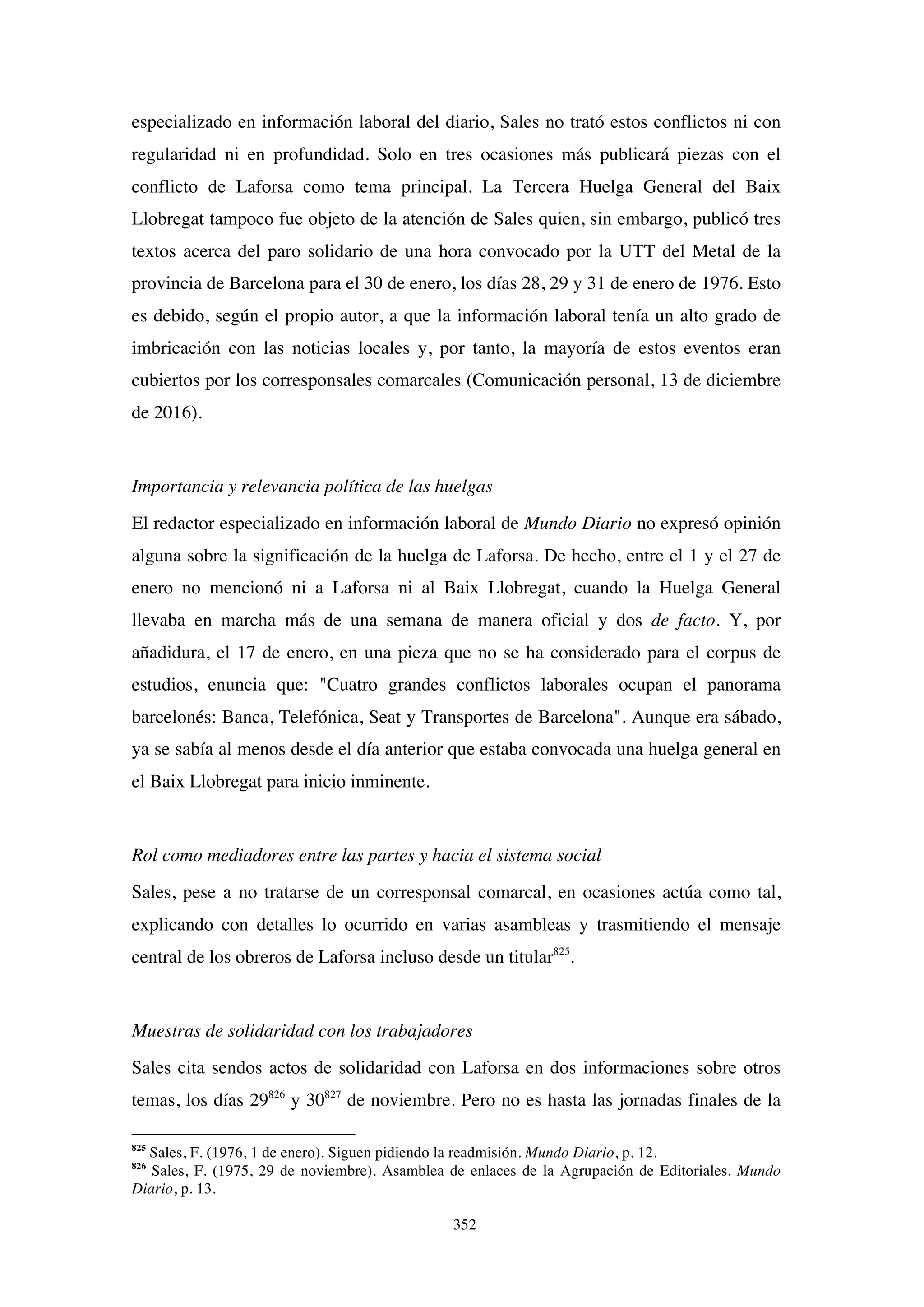 352
especializado en información laboral del diario, Sales no trató estos conflictos ni con
regularidad ni en profundidad. Solo en tres ocasiones más publicará piezas con el
conflicto de Laforsa como tema principal. La Tercera Huelga General del Baix
Llobregat tampoco fue objeto de la atención de Sales quien, sin embargo, publicó tres
textos acerca del paro solidario de una hora convocado por la UTT del Metal de la
provincia de Barcelona para el 30 de enero, los días 28, 29 y 31 de enero de 1976. Esto
es debido, según el propio autor, a que la información laboral tenía un alto grado de
imbricación con las noticias locales y, por tanto, la mayoría de estos eventos eran
cubiertos por los corresponsales comarcales (Comunicación personal, 13 de diciembre
de 2016).
Importancia y relevancia política de las huelgas
El redactor especializado en información laboral de Mundo Diario no expresó opinión
alguna sobre la significación de la huelga de Laforsa. De hecho, entre el 1 y el 27 de
enero no mencionó ni a Laforsa ni al Baix Llobregat, cuando la Huelga General
llevaba en marcha más de una semana de manera oficial y dos de facto. Y, por
añadidura, el 17 de enero, en una pieza que no se ha considerado para el corpus de
estudios, enuncia que: "Cuatro grandes conflictos laborales ocupan el panorama
barcelonés: Banca, Telefónica, Seat y Transportes de Barcelona". Aunque era sábado,
ya se sabía al menos desde el día anterior que estaba convocada una huelga general en
el Baix Llobregat para inicio inminente.
Rol como mediadores entre las partes y hacia el sistema social
Sales, pese a no tratarse de un corresponsal comarcal, en ocasiones actúa como tal,
explicando con detalles lo ocurrido en varias asambleas y trasmitiendo el mensaje
central de los obreros de Laforsa incluso desde un titular825
.
Muestras de solidaridad con los trabajadores
Sales cita sendos actos de solidaridad con Laforsa en dos informaciones sobre otros
temas, los días 29826
y 30827
de noviembre. Pero no es hasta las jornadas finales de la
825
Sales, F. (1976, 1 de enero). Siguen pidiendo la readmisión. Mundo Diario, p. 12.
826
Sales, F. (1975, 29 de noviembre). Asamblea de enlaces de la Agrupación de Editoriales. Mundo
Diario, p. 13.
 