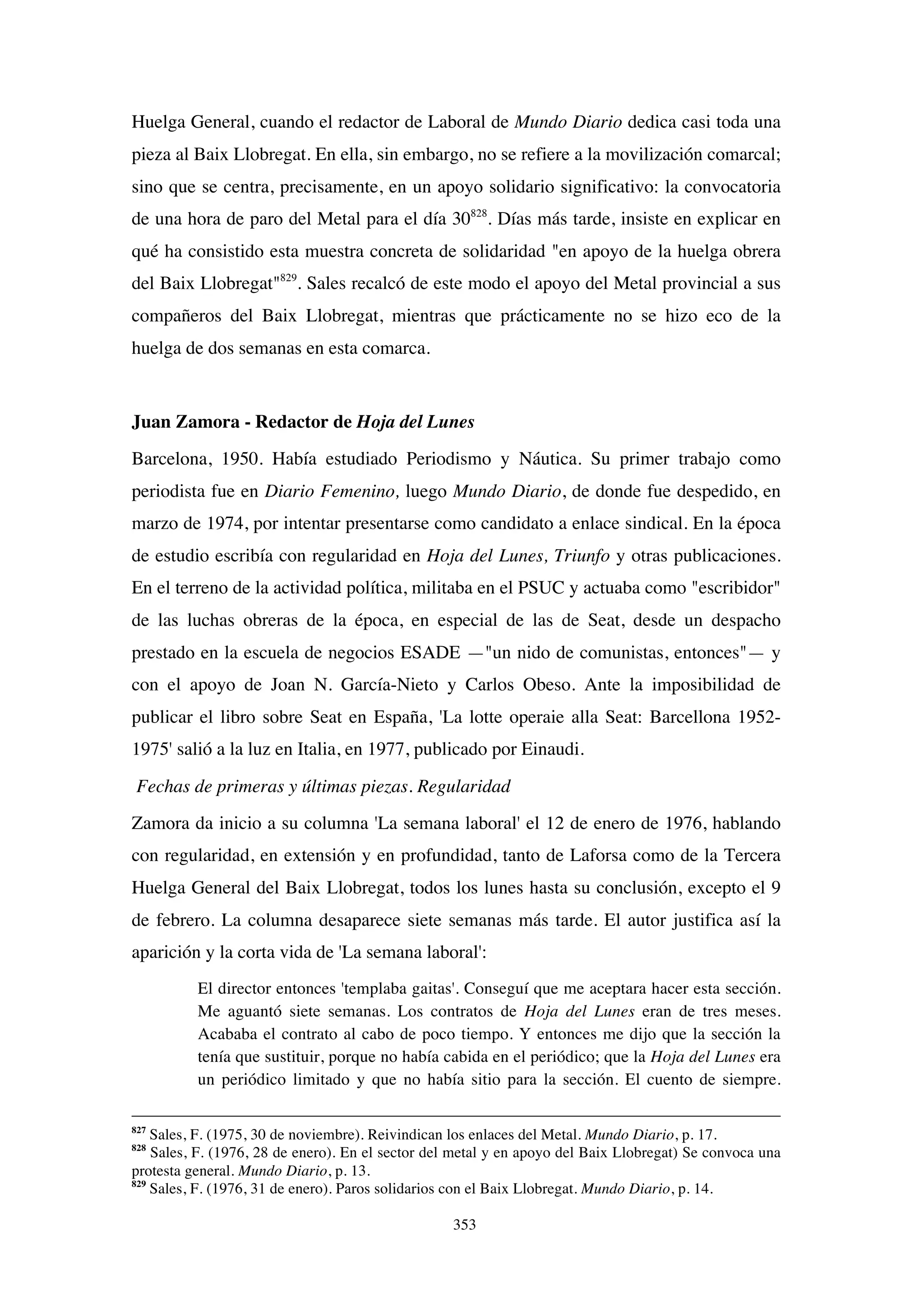 353
Huelga General, cuando el redactor de Laboral de Mundo Diario dedica casi toda una
pieza al Baix Llobregat. En ella, sin embargo, no se refiere a la movilización comarcal;
sino que se centra, precisamente, en un apoyo solidario significativo: la convocatoria
de una hora de paro del Metal para el día 30828
. Días más tarde, insiste en explicar en
qué ha consistido esta muestra concreta de solidaridad "en apoyo de la huelga obrera
del Baix Llobregat"829
. Sales recalcó de este modo el apoyo del Metal provincial a sus
compañeros del Baix Llobregat, mientras que prácticamente no se hizo eco de la
huelga de dos semanas en esta comarca.
Juan Zamora - Redactor de Hoja del Lunes
Barcelona, 1950. Había estudiado Periodismo y Náutica. Su primer trabajo como
periodista fue en Diario Femenino, luego Mundo Diario, de donde fue despedido, en
marzo de 1974, por intentar presentarse como candidato a enlace sindical. En la época
de estudio escribía con regularidad en Hoja del Lunes, Triunfo y otras publicaciones.
En el terreno de la actividad política, militaba en el PSUC y actuaba como "escribidor"
de las luchas obreras de la época, en especial de las de Seat, desde un despacho
prestado en la escuela de negocios ESADE —"un nido de comunistas, entonces"— y
con el apoyo de Joan N. García-Nieto y Carlos Obeso. Ante la imposibilidad de
publicar el libro sobre Seat en España, 'La lotte operaie alla Seat: Barcellona 1952-
1975' salió a la luz en Italia, en 1977, publicado por Einaudi.
Fechas de primeras y últimas piezas. Regularidad
Zamora da inicio a su columna 'La semana laboral' el 12 de enero de 1976, hablando
con regularidad, en extensión y en profundidad, tanto de Laforsa como de la Tercera
Huelga General del Baix Llobregat, todos los lunes hasta su conclusión, excepto el 9
de febrero. La columna desaparece siete semanas más tarde. El autor justifica así la
aparición y la corta vida de 'La semana laboral':
El director entonces 'templaba gaitas'. Conseguí que me aceptara hacer esta sección.
Me aguantó siete semanas. Los contratos de Hoja del Lunes eran de tres meses.
Acababa el contrato al cabo de poco tiempo. Y entonces me dijo que la sección la
tenía que sustituir, porque no había cabida en el periódico; que la Hoja del Lunes era
un periódico limitado y que no había sitio para la sección. El cuento de siempre.
827
Sales, F. (1975, 30 de noviembre). Reivindican los enlaces del Metal. Mundo Diario, p. 17.
828
Sales, F. (1976, 28 de enero). En el sector del metal y en apoyo del Baix Llobregat) Se convoca una
protesta general. Mundo Diario, p. 13.
829
Sales, F. (1976, 31 de enero). Paros solidarios con el Baix Llobregat. Mundo Diario, p. 14.
 