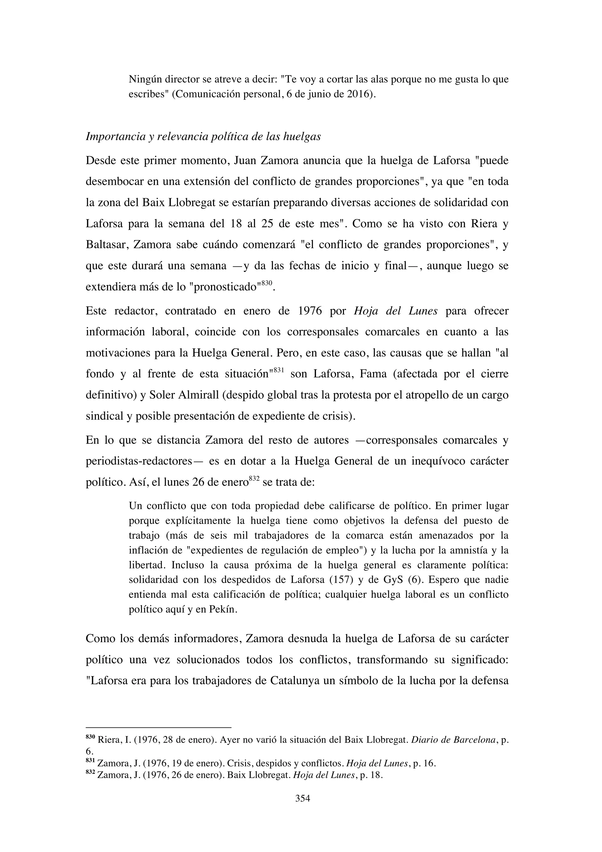 354
Ningún director se atreve a decir: "Te voy a cortar las alas porque no me gusta lo que
escribes" (Comunicación personal, 6 de junio de 2016).
Importancia y relevancia política de las huelgas
Desde este primer momento, Juan Zamora anuncia que la huelga de Laforsa "puede
desembocar en una extensión del conflicto de grandes proporciones", ya que "en toda
la zona del Baix Llobregat se estarían preparando diversas acciones de solidaridad con
Laforsa para la semana del 18 al 25 de este mes". Como se ha visto con Riera y
Baltasar, Zamora sabe cuándo comenzará "el conflicto de grandes proporciones", y
que este durará una semana —y da las fechas de inicio y final—, aunque luego se
extendiera más de lo "pronosticado"830
.
Este redactor, contratado en enero de 1976 por Hoja del Lunes para ofrecer
información laboral, coincide con los corresponsales comarcales en cuanto a las
motivaciones para la Huelga General. Pero, en este caso, las causas que se hallan "al
fondo y al frente de esta situación"831
son Laforsa, Fama (afectada por el cierre
definitivo) y Soler Almirall (despido global tras la protesta por el atropello de un cargo
sindical y posible presentación de expediente de crisis).
En lo que se distancia Zamora del resto de autores —corresponsales comarcales y
periodistas-redactores— es en dotar a la Huelga General de un inequívoco carácter
político. Así, el lunes 26 de enero832
se trata de:
Un conflicto que con toda propiedad debe calificarse de político. En primer lugar
porque explícitamente la huelga tiene como objetivos la defensa del puesto de
trabajo (más de seis mil trabajadores de la comarca están amenazados por la
inflación de "expedientes de regulación de empleo") y la lucha por la amnistía y la
libertad. Incluso la causa próxima de la huelga general es claramente política:
solidaridad con los despedidos de Laforsa (157) y de GyS (6). Espero que nadie
entienda mal esta calificación de política; cualquier huelga laboral es un conflicto
político aquí y en Pekín.
Como los demás informadores, Zamora desnuda la huelga de Laforsa de su carácter
político una vez solucionados todos los conflictos, transformando su significado:
"Laforsa era para los trabajadores de Catalunya un símbolo de la lucha por la defensa
830
Riera, I. (1976, 28 de enero). Ayer no varió la situación del Baix Llobregat. Diario de Barcelona, p.
6.
831
Zamora, J. (1976, 19 de enero). Crisis, despidos y conflictos. Hoja del Lunes, p. 16.
832
Zamora, J. (1976, 26 de enero). Baix Llobregat. Hoja del Lunes, p. 18.
 