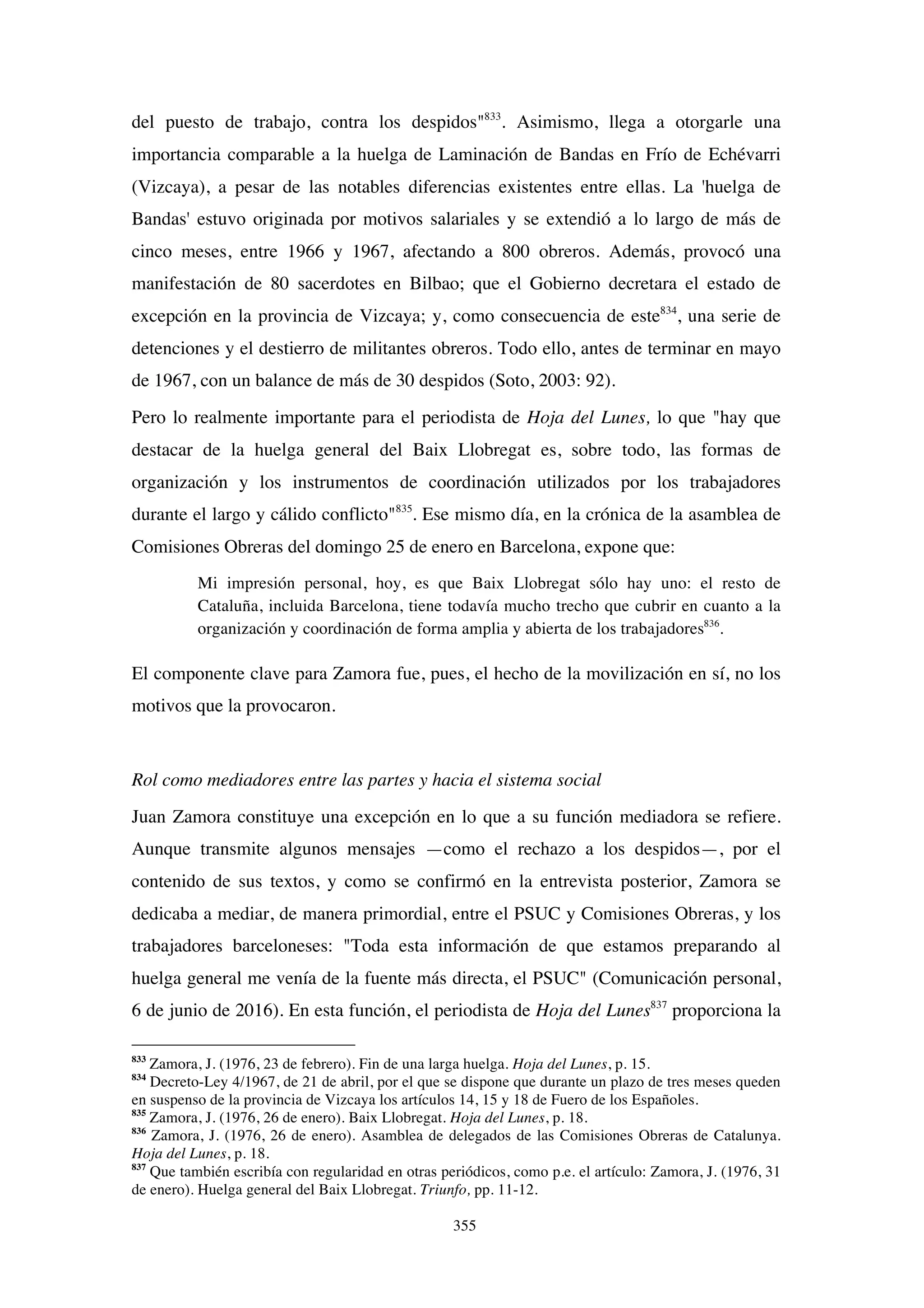 355
del puesto de trabajo, contra los despidos"833
. Asimismo, llega a otorgarle una
importancia comparable a la huelga de Laminación de Bandas en Frío de Echévarri
(Vizcaya), a pesar de las notables diferencias existentes entre ellas. La 'huelga de
Bandas' estuvo originada por motivos salariales y se extendió a lo largo de más de
cinco meses, entre 1966 y 1967, afectando a 800 obreros. Además, provocó una
manifestación de 80 sacerdotes en Bilbao; que el Gobierno decretara el estado de
excepción en la provincia de Vizcaya; y, como consecuencia de este834
, una serie de
detenciones y el destierro de militantes obreros. Todo ello, antes de terminar en mayo
de 1967, con un balance de más de 30 despidos (Soto, 2003: 92).
Pero lo realmente importante para el periodista de Hoja del Lunes, lo que "hay que
destacar de la huelga general del Baix Llobregat es, sobre todo, las formas de
organización y los instrumentos de coordinación utilizados por los trabajadores
durante el largo y cálido conflicto"835
. Ese mismo día, en la crónica de la asamblea de
Comisiones Obreras del domingo 25 de enero en Barcelona, expone que:
Mi impresión personal, hoy, es que Baix Llobregat sólo hay uno: el resto de
Cataluña, incluida Barcelona, tiene todavía mucho trecho que cubrir en cuanto a la
organización y coordinación de forma amplia y abierta de los trabajadores836
.
El componente clave para Zamora fue, pues, el hecho de la movilización en sí, no los
motivos que la provocaron.
Rol como mediadores entre las partes y hacia el sistema social
Juan Zamora constituye una excepción en lo que a su función mediadora se refiere.
Aunque transmite algunos mensajes —como el rechazo a los despidos—, por el
contenido de sus textos, y como se confirmó en la entrevista posterior, Zamora se
dedicaba a mediar, de manera primordial, entre el PSUC y Comisiones Obreras, y los
trabajadores barceloneses: "Toda esta información de que estamos preparando al
huelga general me venía de la fuente más directa, el PSUC" (Comunicación personal,
6 de junio de 2016). En esta función, el periodista de Hoja del Lunes837
proporciona la
833
Zamora, J. (1976, 23 de febrero). Fin de una larga huelga. Hoja del Lunes, p. 15.
834
Decreto-Ley 4/1967, de 21 de abril, por el que se dispone que durante un plazo de tres meses queden
en suspenso de la provincia de Vizcaya los artículos 14, 15 y 18 de Fuero de los Españoles.
835
Zamora, J. (1976, 26 de enero). Baix Llobregat. Hoja del Lunes, p. 18.
836
Zamora, J. (1976, 26 de enero). Asamblea de delegados de las Comisiones Obreras de Catalunya.
Hoja del Lunes, p. 18.
837
Que también escribía con regularidad en otras periódicos, como p.e. el artículo: Zamora, J. (1976, 31
de enero). Huelga general del Baix Llobregat. Triunfo, pp. 11-12.
 