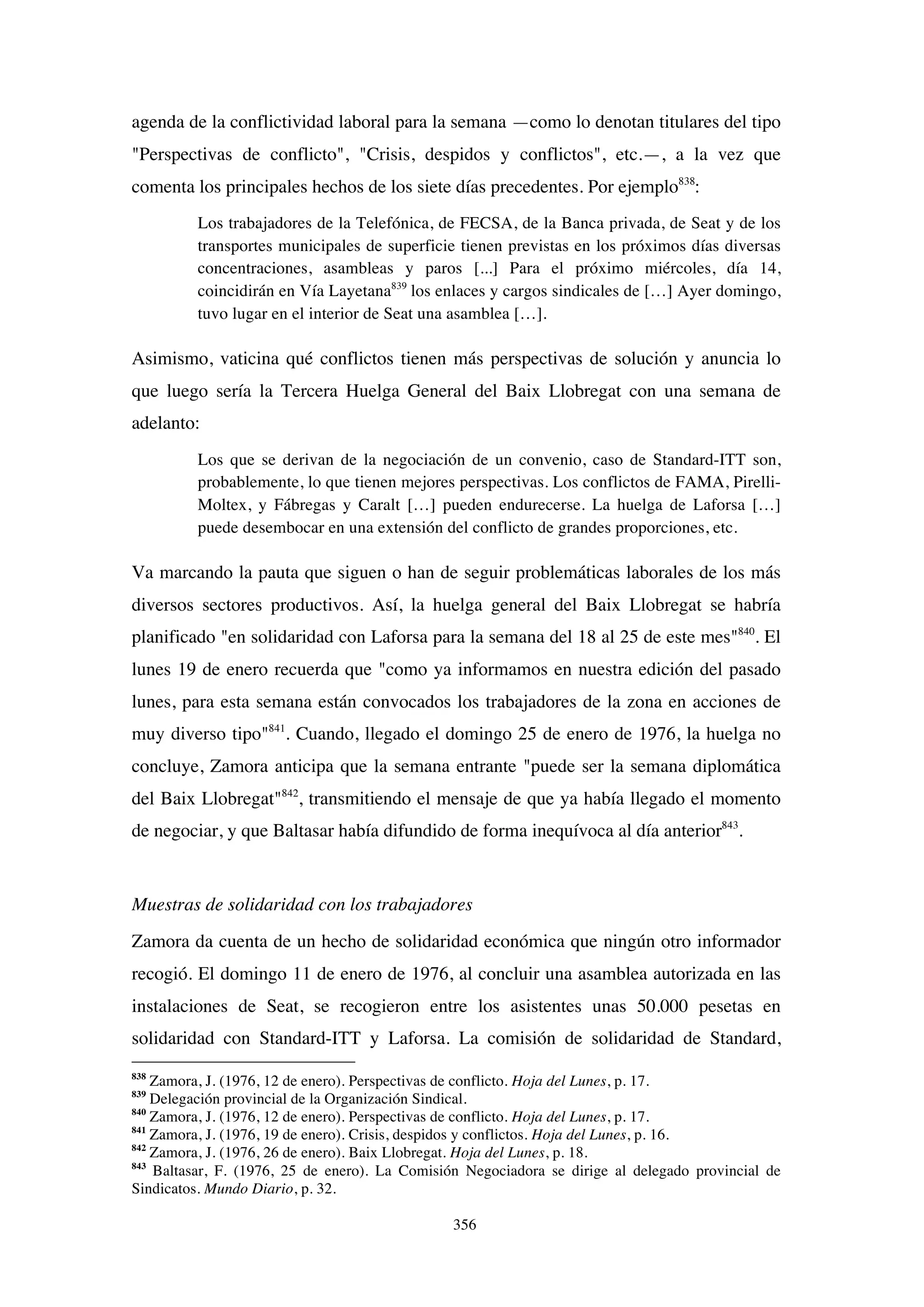 356
agenda de la conflictividad laboral para la semana —como lo denotan titulares del tipo
"Perspectivas de conflicto", "Crisis, despidos y conflictos", etc.—, a la vez que
comenta los principales hechos de los siete días precedentes. Por ejemplo838
:
Los trabajadores de la Telefónica, de FECSA, de la Banca privada, de Seat y de los
transportes municipales de superficie tienen previstas en los próximos días diversas
concentraciones, asambleas y paros [...] Para el próximo miércoles, día 14,
coincidirán en Vía Layetana839
los enlaces y cargos sindicales de […] Ayer domingo,
tuvo lugar en el interior de Seat una asamblea […].
Asimismo, vaticina qué conflictos tienen más perspectivas de solución y anuncia lo
que luego sería la Tercera Huelga General del Baix Llobregat con una semana de
adelanto:
Los que se derivan de la negociación de un convenio, caso de Standard-ITT son,
probablemente, lo que tienen mejores perspectivas. Los conflictos de FAMA, Pirelli-
Moltex, y Fábregas y Caralt […] pueden endurecerse. La huelga de Laforsa […]
puede desembocar en una extensión del conflicto de grandes proporciones, etc.
Va marcando la pauta que siguen o han de seguir problemáticas laborales de los más
diversos sectores productivos. Así, la huelga general del Baix Llobregat se habría
planificado "en solidaridad con Laforsa para la semana del 18 al 25 de este mes"840
. El
lunes 19 de enero recuerda que "como ya informamos en nuestra edición del pasado
lunes, para esta semana están convocados los trabajadores de la zona en acciones de
muy diverso tipo"841
. Cuando, llegado el domingo 25 de enero de 1976, la huelga no
concluye, Zamora anticipa que la semana entrante "puede ser la semana diplomática
del Baix Llobregat"842
, transmitiendo el mensaje de que ya había llegado el momento
de negociar, y que Baltasar había difundido de forma inequívoca al día anterior843
.
Muestras de solidaridad con los trabajadores
Zamora da cuenta de un hecho de solidaridad económica que ningún otro informador
recogió. El domingo 11 de enero de 1976, al concluir una asamblea autorizada en las
instalaciones de Seat, se recogieron entre los asistentes unas 50.000 pesetas en
solidaridad con Standard-ITT y Laforsa. La comisión de solidaridad de Standard,
838
Zamora, J. (1976, 12 de enero). Perspectivas de conflicto. Hoja del Lunes, p. 17.
839
Delegación provincial de la Organización Sindical.
840
Zamora, J. (1976, 12 de enero). Perspectivas de conflicto. Hoja del Lunes, p. 17.
841
Zamora, J. (1976, 19 de enero). Crisis, despidos y conflictos. Hoja del Lunes, p. 16.
842
Zamora, J. (1976, 26 de enero). Baix Llobregat. Hoja del Lunes, p. 18.
843
Baltasar, F. (1976, 25 de enero). La Comisión Negociadora se dirige al delegado provincial de
Sindicatos. Mundo Diario, p. 32.
 