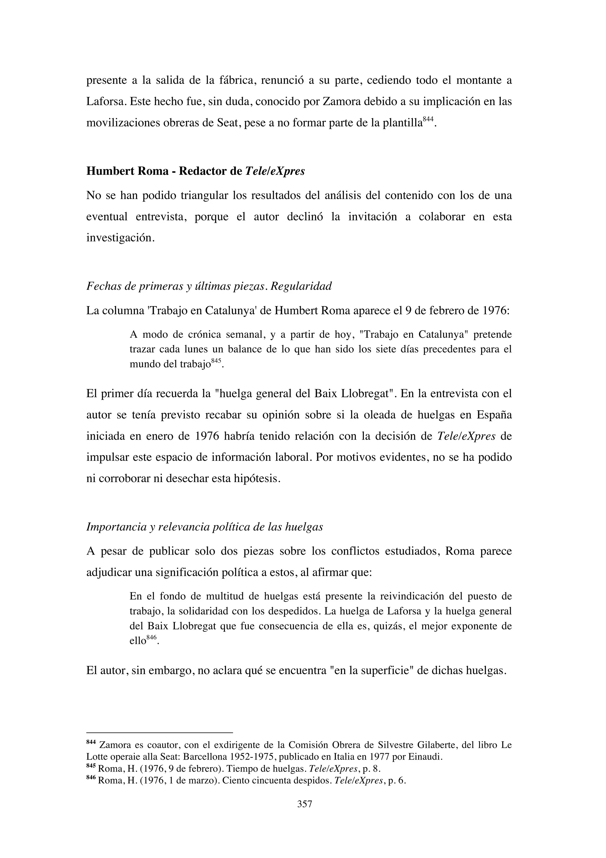 357
presente a la salida de la fábrica, renunció a su parte, cediendo todo el montante a
Laforsa. Este hecho fue, sin duda, conocido por Zamora debido a su implicación en las
movilizaciones obreras de Seat, pese a no formar parte de la plantilla844
.
Humbert Roma - Redactor de Tele/eXpres
No se han podido triangular los resultados del análisis del contenido con los de una
eventual entrevista, porque el autor declinó la invitación a colaborar en esta
investigación.
Fechas de primeras y últimas piezas. Regularidad
La columna 'Trabajo en Catalunya' de Humbert Roma aparece el 9 de febrero de 1976:
A modo de crónica semanal, y a partir de hoy, "Trabajo en Catalunya" pretende
trazar cada lunes un balance de lo que han sido los siete días precedentes para el
mundo del trabajo845
.
El primer día recuerda la "huelga general del Baix Llobregat". En la entrevista con el
autor se tenía previsto recabar su opinión sobre si la oleada de huelgas en España
iniciada en enero de 1976 habría tenido relación con la decisión de Tele/eXpres de
impulsar este espacio de información laboral. Por motivos evidentes, no se ha podido
ni corroborar ni desechar esta hipótesis.
Importancia y relevancia política de las huelgas
A pesar de publicar solo dos piezas sobre los conflictos estudiados, Roma parece
adjudicar una significación política a estos, al afirmar que:
En el fondo de multitud de huelgas está presente la reivindicación del puesto de
trabajo, la solidaridad con los despedidos. La huelga de Laforsa y la huelga general
del Baix Llobregat que fue consecuencia de ella es, quizás, el mejor exponente de
ello846
.
El autor, sin embargo, no aclara qué se encuentra "en la superficie" de dichas huelgas.
844
Zamora es coautor, con el exdirigente de la Comisión Obrera de Silvestre Gilaberte, del libro Le
Lotte operaie alla Seat: Barcellona 1952-1975, publicado en Italia en 1977 por Einaudi.
845
Roma, H. (1976, 9 de febrero). Tiempo de huelgas. Tele/eXpres, p. 8.
846
Roma, H. (1976, 1 de marzo). Ciento cincuenta despidos. Tele/eXpres, p. 6.
 