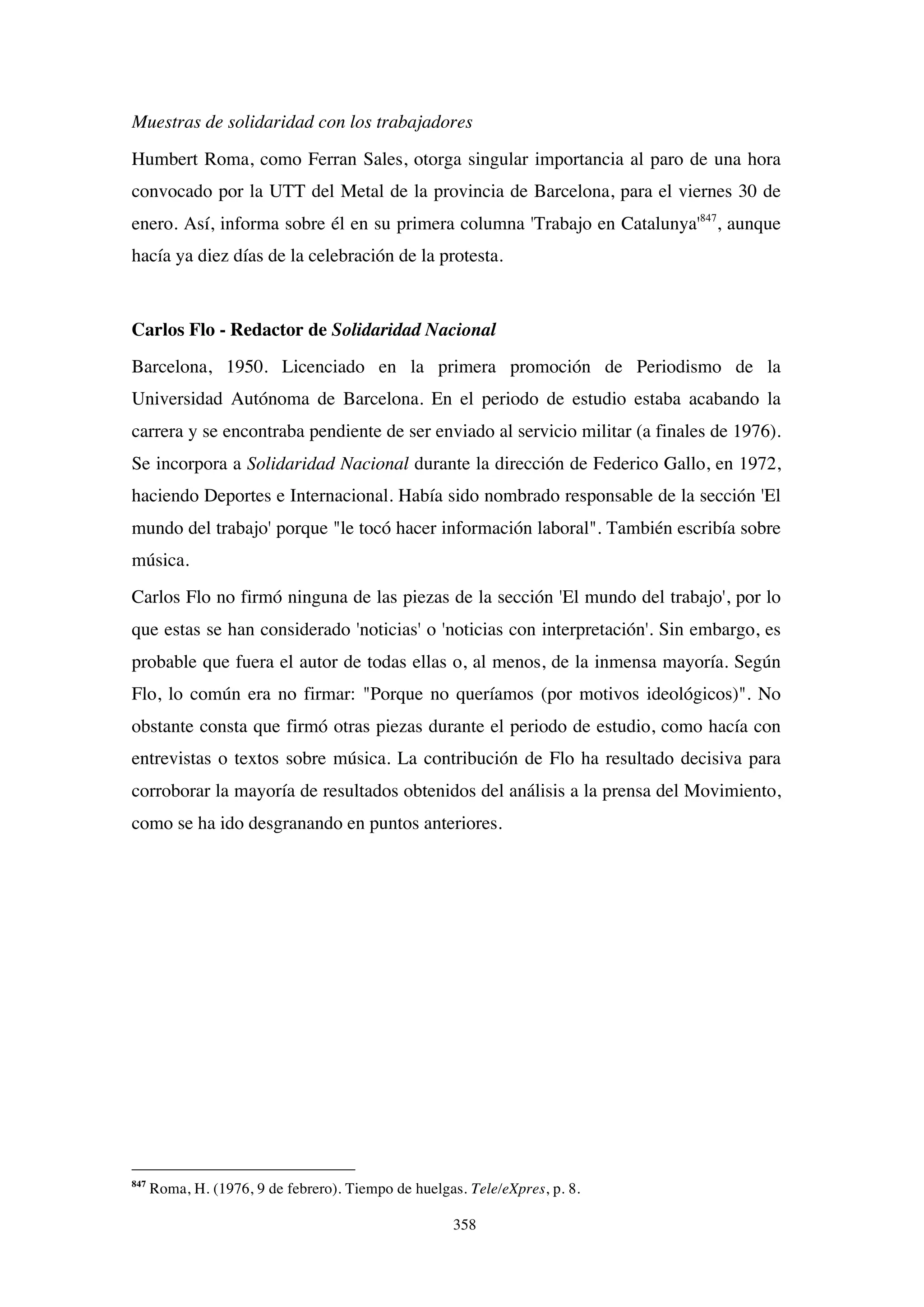 358
Muestras de solidaridad con los trabajadores
Humbert Roma, como Ferran Sales, otorga singular importancia al paro de una hora
convocado por la UTT del Metal de la provincia de Barcelona, para el viernes 30 de
enero. Así, informa sobre él en su primera columna 'Trabajo en Catalunya'847
, aunque
hacía ya diez días de la celebración de la protesta.
Carlos Flo - Redactor de Solidaridad Nacional
Barcelona, 1950. Licenciado en la primera promoción de Periodismo de la
Universidad Autónoma de Barcelona. En el periodo de estudio estaba acabando la
carrera y se encontraba pendiente de ser enviado al servicio militar (a finales de 1976).
Se incorpora a Solidaridad Nacional durante la dirección de Federico Gallo, en 1972,
haciendo Deportes e Internacional. Había sido nombrado responsable de la sección 'El
mundo del trabajo' porque "le tocó hacer información laboral". También escribía sobre
música.
Carlos Flo no firmó ninguna de las piezas de la sección 'El mundo del trabajo', por lo
que estas se han considerado 'noticias' o 'noticias con interpretación'. Sin embargo, es
probable que fuera el autor de todas ellas o, al menos, de la inmensa mayoría. Según
Flo, lo común era no firmar: "Porque no queríamos (por motivos ideológicos)". No
obstante consta que firmó otras piezas durante el periodo de estudio, como hacía con
entrevistas o textos sobre música. La contribución de Flo ha resultado decisiva para
corroborar la mayoría de resultados obtenidos del análisis a la prensa del Movimiento,
como se ha ido desgranando en puntos anteriores.
847
Roma, H. (1976, 9 de febrero). Tiempo de huelgas. Tele/eXpres, p. 8.
 