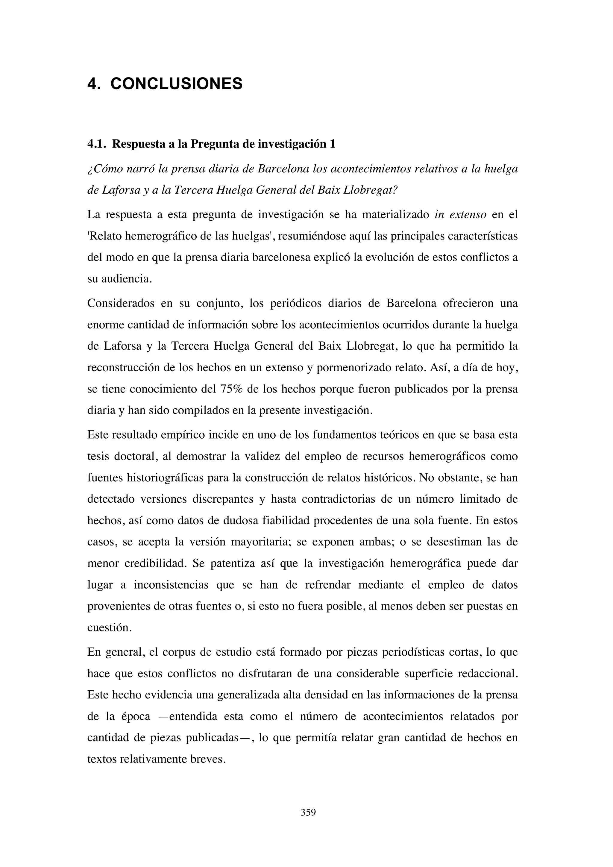 359
4. CONCLUSIONES
4.1. Respuesta a la Pregunta de investigación 1
¿Cómo narró la prensa diaria de Barcelona los acontecimientos relativos a la huelga
de Laforsa y a la Tercera Huelga General del Baix Llobregat?
La respuesta a esta pregunta de investigación se ha materializado in extenso en el
'Relato hemerográfico de las huelgas', resumiéndose aquí las principales características
del modo en que la prensa diaria barcelonesa explicó la evolución de estos conflictos a
su audiencia.
Considerados en su conjunto, los periódicos diarios de Barcelona ofrecieron una
enorme cantidad de información sobre los acontecimientos ocurridos durante la huelga
de Laforsa y la Tercera Huelga General del Baix Llobregat, lo que ha permitido la
reconstrucción de los hechos en un extenso y pormenorizado relato. Así, a día de hoy,
se tiene conocimiento del 75% de los hechos porque fueron publicados por la prensa
diaria y han sido compilados en la presente investigación.
Este resultado empírico incide en uno de los fundamentos teóricos en que se basa esta
tesis doctoral, al demostrar la validez del empleo de recursos hemerográficos como
fuentes historiográficas para la construcción de relatos históricos. No obstante, se han
detectado versiones discrepantes y hasta contradictorias de un número limitado de
hechos, así como datos de dudosa fiabilidad procedentes de una sola fuente. En estos
casos, se acepta la versión mayoritaria; se exponen ambas; o se desestiman las de
menor credibilidad. Se patentiza así que la investigación hemerográfica puede dar
lugar a inconsistencias que se han de refrendar mediante el empleo de datos
provenientes de otras fuentes o, si esto no fuera posible, al menos deben ser puestas en
cuestión.
En general, el corpus de estudio está formado por piezas periodísticas cortas, lo que
hace que estos conflictos no disfrutaran de una considerable superficie redaccional.
Este hecho evidencia una generalizada alta densidad en las informaciones de la prensa
de la época —entendida esta como el número de acontecimientos relatados por
cantidad de piezas publicadas—, lo que permitía relatar gran cantidad de hechos en
textos relativamente breves.
 