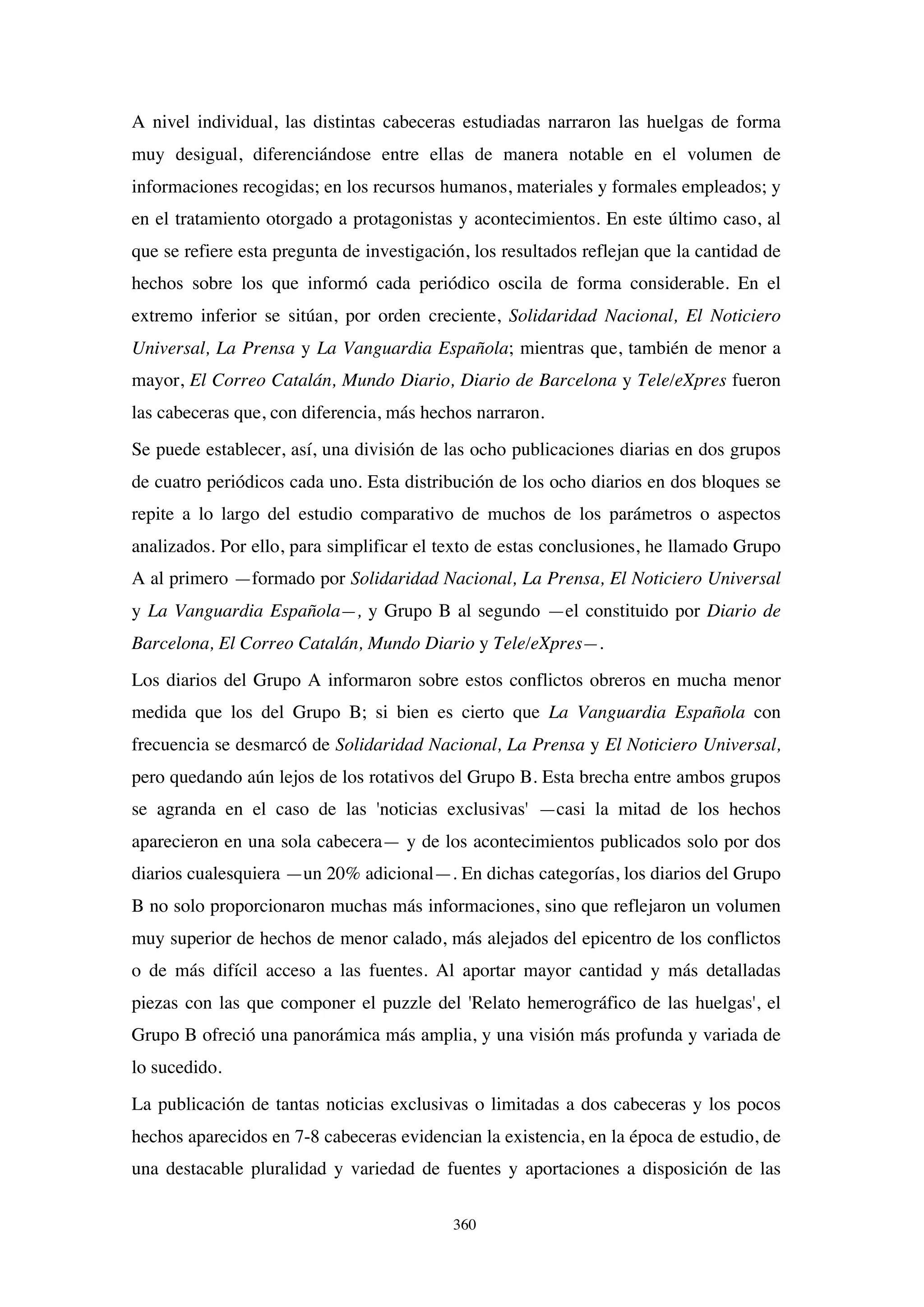 360
A nivel individual, las distintas cabeceras estudiadas narraron las huelgas de forma
muy desigual, diferenciándose entre ellas de manera notable en el volumen de
informaciones recogidas; en los recursos humanos, materiales y formales empleados; y
en el tratamiento otorgado a protagonistas y acontecimientos. En este último caso, al
que se refiere esta pregunta de investigación, los resultados reflejan que la cantidad de
hechos sobre los que informó cada periódico oscila de forma considerable. En el
extremo inferior se sitúan, por orden creciente, Solidaridad Nacional, El Noticiero
Universal, La Prensa y La Vanguardia Española; mientras que, también de menor a
mayor, El Correo Catalán, Mundo Diario, Diario de Barcelona y Tele/eXpres fueron
las cabeceras que, con diferencia, más hechos narraron.
Se puede establecer, así, una división de las ocho publicaciones diarias en dos grupos
de cuatro periódicos cada uno. Esta distribución de los ocho diarios en dos bloques se
repite a lo largo del estudio comparativo de muchos de los parámetros o aspectos
analizados. Por ello, para simplificar el texto de estas conclusiones, he llamado Grupo
A al primero —formado por Solidaridad Nacional, La Prensa, El Noticiero Universal
y La Vanguardia Española—, y Grupo B al segundo —el constituido por Diario de
Barcelona, El Correo Catalán, Mundo Diario y Tele/eXpres—.
Los diarios del Grupo A informaron sobre estos conflictos obreros en mucha menor
medida que los del Grupo B; si bien es cierto que La Vanguardia Española con
frecuencia se desmarcó de Solidaridad Nacional, La Prensa y El Noticiero Universal,
pero quedando aún lejos de los rotativos del Grupo B. Esta brecha entre ambos grupos
se agranda en el caso de las 'noticias exclusivas' —casi la mitad de los hechos
aparecieron en una sola cabecera— y de los acontecimientos publicados solo por dos
diarios cualesquiera —un 20% adicional—. En dichas categorías, los diarios del Grupo
B no solo proporcionaron muchas más informaciones, sino que reflejaron un volumen
muy superior de hechos de menor calado, más alejados del epicentro de los conflictos
o de más difícil acceso a las fuentes. Al aportar mayor cantidad y más detalladas
piezas con las que componer el puzzle del 'Relato hemerográfico de las huelgas', el
Grupo B ofreció una panorámica más amplia, y una visión más profunda y variada de
lo sucedido.
La publicación de tantas noticias exclusivas o limitadas a dos cabeceras y los pocos
hechos aparecidos en 7-8 cabeceras evidencian la existencia, en la época de estudio, de
una destacable pluralidad y variedad de fuentes y aportaciones a disposición de las
 