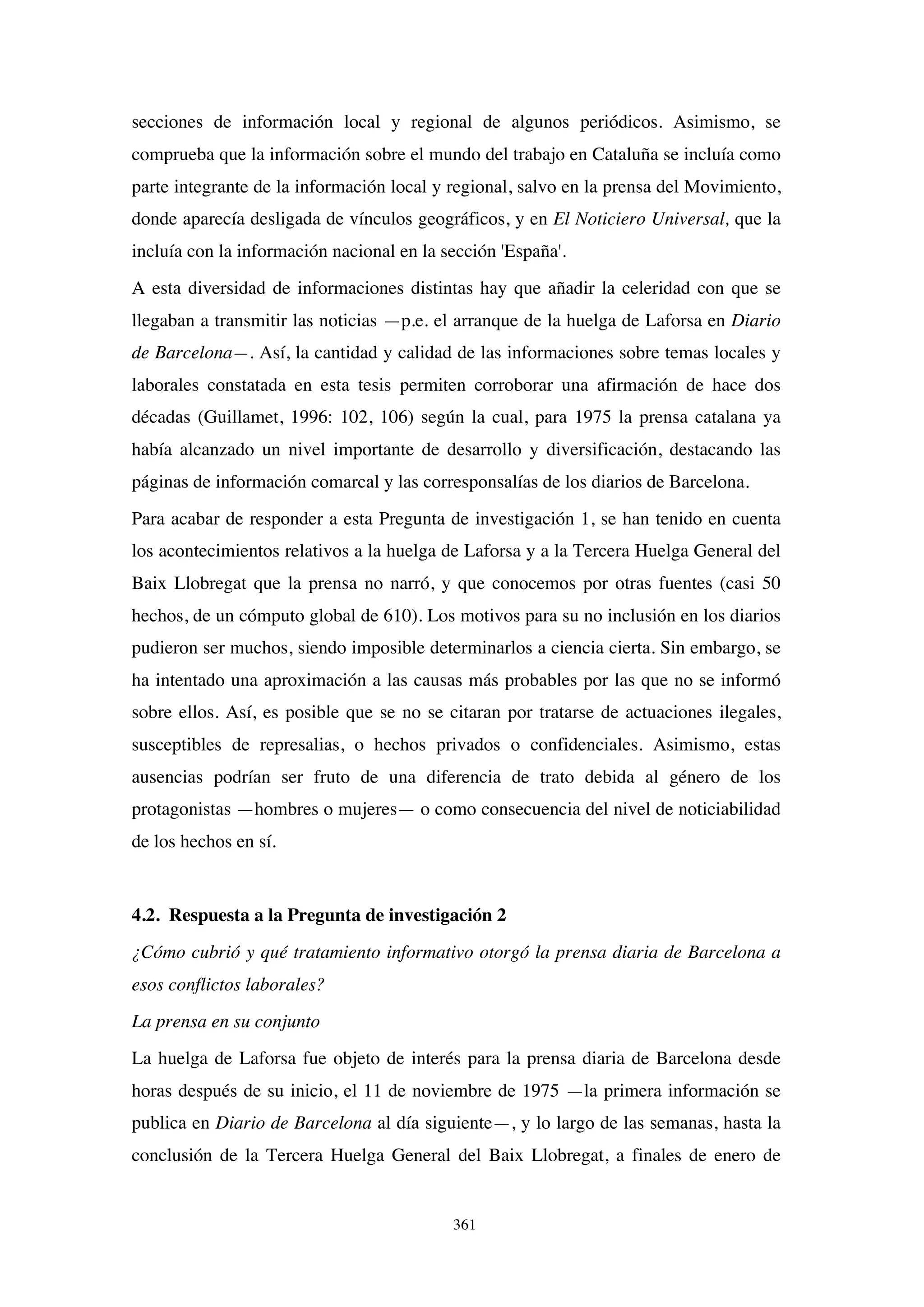 361
secciones de información local y regional de algunos periódicos. Asimismo, se
comprueba que la información sobre el mundo del trabajo en Cataluña se incluía como
parte integrante de la información local y regional, salvo en la prensa del Movimiento,
donde aparecía desligada de vínculos geográficos, y en El Noticiero Universal, que la
incluía con la información nacional en la sección 'España'.
A esta diversidad de informaciones distintas hay que añadir la celeridad con que se
llegaban a transmitir las noticias —p.e. el arranque de la huelga de Laforsa en Diario
de Barcelona—. Así, la cantidad y calidad de las informaciones sobre temas locales y
laborales constatada en esta tesis permiten corroborar una afirmación de hace dos
décadas (Guillamet, 1996: 102, 106) según la cual, para 1975 la prensa catalana ya
había alcanzado un nivel importante de desarrollo y diversificación, destacando las
páginas de información comarcal y las corresponsalías de los diarios de Barcelona.
Para acabar de responder a esta Pregunta de investigación 1, se han tenido en cuenta
los acontecimientos relativos a la huelga de Laforsa y a la Tercera Huelga General del
Baix Llobregat que la prensa no narró, y que conocemos por otras fuentes (casi 50
hechos, de un cómputo global de 610). Los motivos para su no inclusión en los diarios
pudieron ser muchos, siendo imposible determinarlos a ciencia cierta. Sin embargo, se
ha intentado una aproximación a las causas más probables por las que no se informó
sobre ellos. Así, es posible que se no se citaran por tratarse de actuaciones ilegales,
susceptibles de represalias, o hechos privados o confidenciales. Asimismo, estas
ausencias podrían ser fruto de una diferencia de trato debida al género de los
protagonistas —hombres o mujeres— o como consecuencia del nivel de noticiabilidad
de los hechos en sí.
4.2. Respuesta a la Pregunta de investigación 2
¿Cómo cubrió y qué tratamiento informativo otorgó la prensa diaria de Barcelona a
esos conflictos laborales?
La prensa en su conjunto
La huelga de Laforsa fue objeto de interés para la prensa diaria de Barcelona desde
horas después de su inicio, el 11 de noviembre de 1975 —la primera información se
publica en Diario de Barcelona al día siguiente—, y lo largo de las semanas, hasta la
conclusión de la Tercera Huelga General del Baix Llobregat, a finales de enero de
 