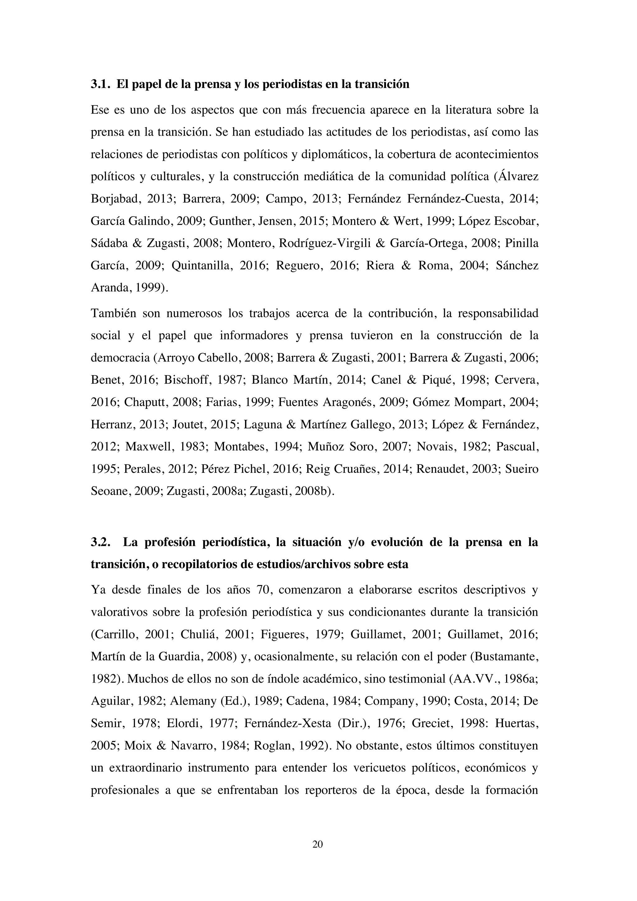 20
3.1. El papel de la prensa y los periodistas en la transición
Ese es uno de los aspectos que con más frecuencia aparece en la literatura sobre la
prensa en la transición. Se han estudiado las actitudes de los periodistas, así como las
relaciones de periodistas con políticos y diplomáticos, la cobertura de acontecimientos
políticos y culturales, y la construcción mediática de la comunidad política (Álvarez
Borjabad, 2013; Barrera, 2009; Campo, 2013; Fernández Fernández-Cuesta, 2014;
García Galindo, 2009; Gunther, Jensen, 2015; Montero & Wert, 1999; López Escobar,
Sádaba & Zugasti, 2008; Montero, Rodríguez-Virgili & García-Ortega, 2008; Pinilla
García, 2009; Quintanilla, 2016; Reguero, 2016; Riera & Roma, 2004; Sánchez
Aranda, 1999).
También son numerosos los trabajos acerca de la contribución, la responsabilidad
social y el papel que informadores y prensa tuvieron en la construcción de la
democracia (Arroyo Cabello, 2008; Barrera & Zugasti, 2001; Barrera & Zugasti, 2006;
Benet, 2016; Bischoff, 1987; Blanco Martín, 2014; Canel & Piqué, 1998; Cervera,
2016; Chaputt, 2008; Farias, 1999; Fuentes Aragonés, 2009; Gómez Mompart, 2004;
Herranz, 2013; Joutet, 2015; Laguna & Martínez Gallego, 2013; López & Fernández,
2012; Maxwell, 1983; Montabes, 1994; Muñoz Soro, 2007; Novais, 1982; Pascual,
1995; Perales, 2012; Pérez Pichel, 2016; Reig Cruañes, 2014; Renaudet, 2003; Sueiro
Seoane, 2009; Zugasti, 2008a; Zugasti, 2008b).
3.2. La profesión periodística, la situación y/o evolución de la prensa en la
transición, o recopilatorios de estudios/archivos sobre esta
Ya desde finales de los años 70, comenzaron a elaborarse escritos descriptivos y
valorativos sobre la profesión periodística y sus condicionantes durante la transición
(Carrillo, 2001; Chuliá, 2001; Figueres, 1979; Guillamet, 2001; Guillamet, 2016;
Martín de la Guardia, 2008) y, ocasionalmente, su relación con el poder (Bustamante,
1982). Muchos de ellos no son de índole académico, sino testimonial (AA.VV., 1986a;
Aguilar, 1982; Alemany (Ed.), 1989; Cadena, 1984; Company, 1990; Costa, 2014; De
Semir, 1978; Elordi, 1977; Fernández-Xesta (Dir.), 1976; Greciet, 1998: Huertas,
2005; Moix & Navarro, 1984; Roglan, 1992). No obstante, estos últimos constituyen
un extraordinario instrumento para entender los vericuetos políticos, económicos y
profesionales a que se enfrentaban los reporteros de la época, desde la formación
 
