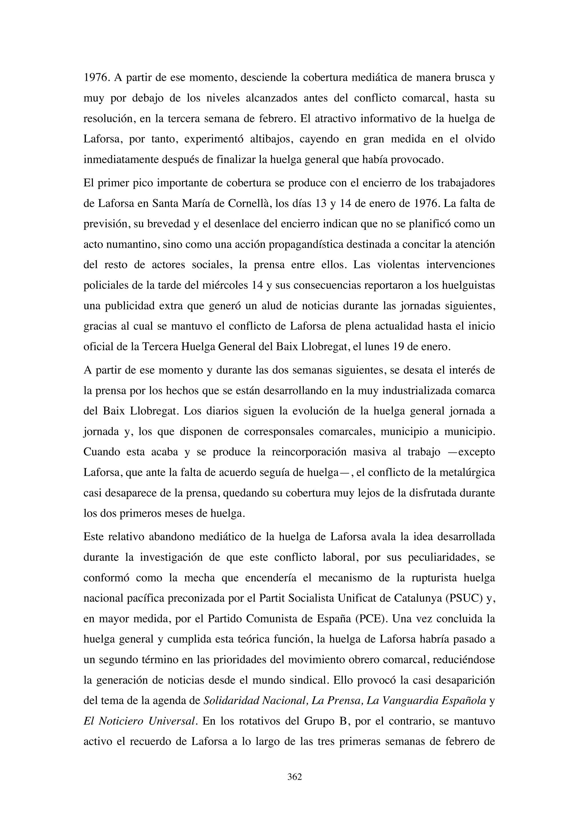 362
1976. A partir de ese momento, desciende la cobertura mediática de manera brusca y
muy por debajo de los niveles alcanzados antes del conflicto comarcal, hasta su
resolución, en la tercera semana de febrero. El atractivo informativo de la huelga de
Laforsa, por tanto, experimentó altibajos, cayendo en gran medida en el olvido
inmediatamente después de finalizar la huelga general que había provocado.
El primer pico importante de cobertura se produce con el encierro de los trabajadores
de Laforsa en Santa María de Cornellà, los días 13 y 14 de enero de 1976. La falta de
previsión, su brevedad y el desenlace del encierro indican que no se planificó como un
acto numantino, sino como una acción propagandística destinada a concitar la atención
del resto de actores sociales, la prensa entre ellos. Las violentas intervenciones
policiales de la tarde del miércoles 14 y sus consecuencias reportaron a los huelguistas
una publicidad extra que generó un alud de noticias durante las jornadas siguientes,
gracias al cual se mantuvo el conflicto de Laforsa de plena actualidad hasta el inicio
oficial de la Tercera Huelga General del Baix Llobregat, el lunes 19 de enero.
A partir de ese momento y durante las dos semanas siguientes, se desata el interés de
la prensa por los hechos que se están desarrollando en la muy industrializada comarca
del Baix Llobregat. Los diarios siguen la evolución de la huelga general jornada a
jornada y, los que disponen de corresponsales comarcales, municipio a municipio.
Cuando esta acaba y se produce la reincorporación masiva al trabajo —excepto
Laforsa, que ante la falta de acuerdo seguía de huelga—, el conflicto de la metalúrgica
casi desaparece de la prensa, quedando su cobertura muy lejos de la disfrutada durante
los dos primeros meses de huelga.
Este relativo abandono mediático de la huelga de Laforsa avala la idea desarrollada
durante la investigación de que este conflicto laboral, por sus peculiaridades, se
conformó como la mecha que encendería el mecanismo de la rupturista huelga
nacional pacífica preconizada por el Partit Socialista Unificat de Catalunya (PSUC) y,
en mayor medida, por el Partido Comunista de España (PCE). Una vez concluida la
huelga general y cumplida esta teórica función, la huelga de Laforsa habría pasado a
un segundo término en las prioridades del movimiento obrero comarcal, reduciéndose
la generación de noticias desde el mundo sindical. Ello provocó la casi desaparición
del tema de la agenda de Solidaridad Nacional, La Prensa, La Vanguardia Española y
El Noticiero Universal. En los rotativos del Grupo B, por el contrario, se mantuvo
activo el recuerdo de Laforsa a lo largo de las tres primeras semanas de febrero de
 