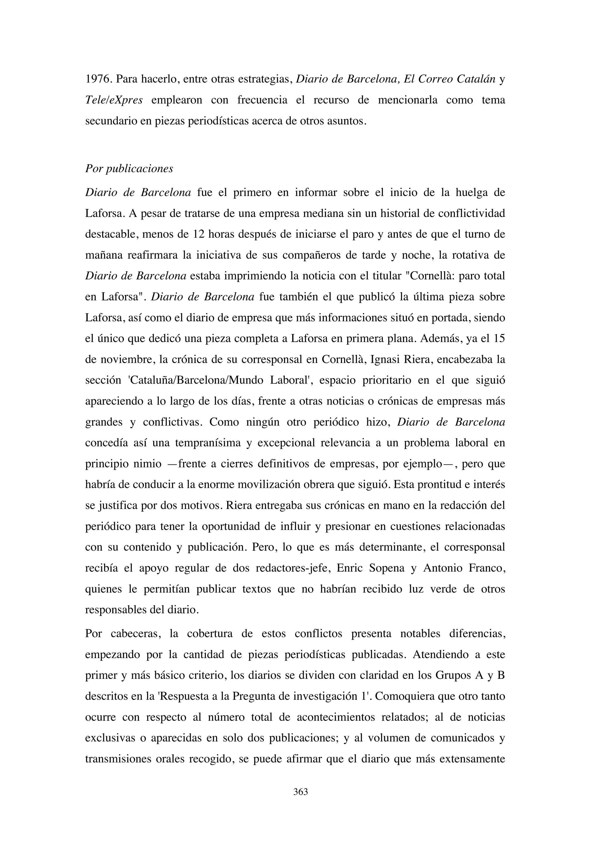363
1976. Para hacerlo, entre otras estrategias, Diario de Barcelona, El Correo Catalán y
Tele/eXpres emplearon con frecuencia el recurso de mencionarla como tema
secundario en piezas periodísticas acerca de otros asuntos.
Por publicaciones
Diario de Barcelona fue el primero en informar sobre el inicio de la huelga de
Laforsa. A pesar de tratarse de una empresa mediana sin un historial de conflictividad
destacable, menos de 12 horas después de iniciarse el paro y antes de que el turno de
mañana reafirmara la iniciativa de sus compañeros de tarde y noche, la rotativa de
Diario de Barcelona estaba imprimiendo la noticia con el titular "Cornellà: paro total
en Laforsa". Diario de Barcelona fue también el que publicó la última pieza sobre
Laforsa, así como el diario de empresa que más informaciones situó en portada, siendo
el único que dedicó una pieza completa a Laforsa en primera plana. Además, ya el 15
de noviembre, la crónica de su corresponsal en Cornellà, Ignasi Riera, encabezaba la
sección 'Cataluña/Barcelona/Mundo Laboral', espacio prioritario en el que siguió
apareciendo a lo largo de los días, frente a otras noticias o crónicas de empresas más
grandes y conflictivas. Como ningún otro periódico hizo, Diario de Barcelona
concedía así una tempranísima y excepcional relevancia a un problema laboral en
principio nimio —frente a cierres definitivos de empresas, por ejemplo—, pero que
habría de conducir a la enorme movilización obrera que siguió. Esta prontitud e interés
se justifica por dos motivos. Riera entregaba sus crónicas en mano en la redacción del
periódico para tener la oportunidad de influir y presionar en cuestiones relacionadas
con su contenido y publicación. Pero, lo que es más determinante, el corresponsal
recibía el apoyo regular de dos redactores-jefe, Enric Sopena y Antonio Franco,
quienes le permitían publicar textos que no habrían recibido luz verde de otros
responsables del diario.
Por cabeceras, la cobertura de estos conflictos presenta notables diferencias,
empezando por la cantidad de piezas periodísticas publicadas. Atendiendo a este
primer y más básico criterio, los diarios se dividen con claridad en los Grupos A y B
descritos en la 'Respuesta a la Pregunta de investigación 1'. Comoquiera que otro tanto
ocurre con respecto al número total de acontecimientos relatados; al de noticias
exclusivas o aparecidas en solo dos publicaciones; y al volumen de comunicados y
transmisiones orales recogido, se puede afirmar que el diario que más extensamente
 