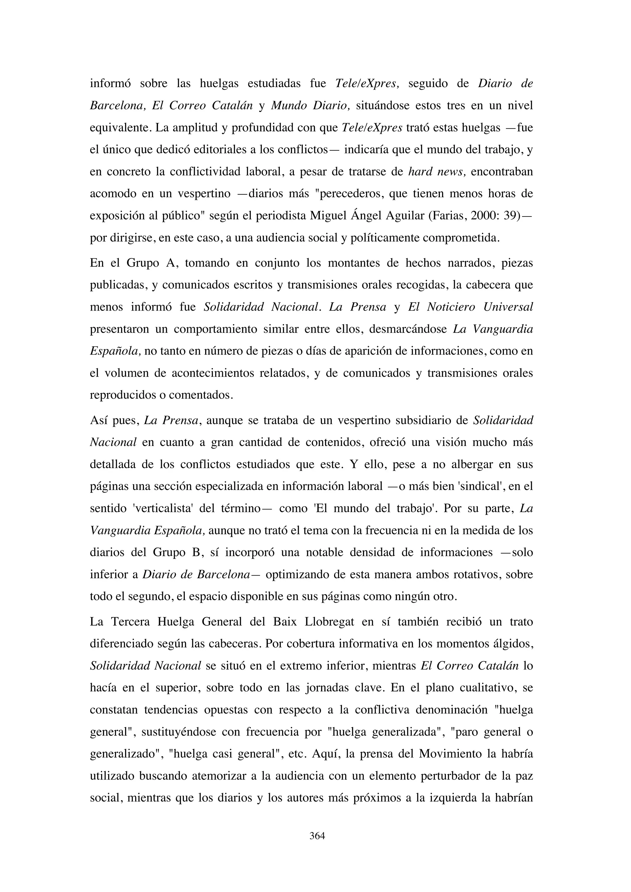 364
informó sobre las huelgas estudiadas fue Tele/eXpres, seguido de Diario de
Barcelona, El Correo Catalán y Mundo Diario, situándose estos tres en un nivel
equivalente. La amplitud y profundidad con que Tele/eXpres trató estas huelgas —fue
el único que dedicó editoriales a los conflictos— indicaría que el mundo del trabajo, y
en concreto la conflictividad laboral, a pesar de tratarse de hard news, encontraban
acomodo en un vespertino —diarios más "perecederos, que tienen menos horas de
exposición al público" según el periodista Miguel Ángel Aguilar (Farias, 2000: 39)—
por dirigirse, en este caso, a una audiencia social y políticamente comprometida.
En el Grupo A, tomando en conjunto los montantes de hechos narrados, piezas
publicadas, y comunicados escritos y transmisiones orales recogidas, la cabecera que
menos informó fue Solidaridad Nacional. La Prensa y El Noticiero Universal
presentaron un comportamiento similar entre ellos, desmarcándose La Vanguardia
Española, no tanto en número de piezas o días de aparición de informaciones, como en
el volumen de acontecimientos relatados, y de comunicados y transmisiones orales
reproducidos o comentados.
Así pues, La Prensa, aunque se trataba de un vespertino subsidiario de Solidaridad
Nacional en cuanto a gran cantidad de contenidos, ofreció una visión mucho más
detallada de los conflictos estudiados que este. Y ello, pese a no albergar en sus
páginas una sección especializada en información laboral —o más bien 'sindical', en el
sentido 'verticalista' del término— como 'El mundo del trabajo'. Por su parte, La
Vanguardia Española, aunque no trató el tema con la frecuencia ni en la medida de los
diarios del Grupo B, sí incorporó una notable densidad de informaciones —solo
inferior a Diario de Barcelona— optimizando de esta manera ambos rotativos, sobre
todo el segundo, el espacio disponible en sus páginas como ningún otro.
La Tercera Huelga General del Baix Llobregat en sí también recibió un trato
diferenciado según las cabeceras. Por cobertura informativa en los momentos álgidos,
Solidaridad Nacional se situó en el extremo inferior, mientras El Correo Catalán lo
hacía en el superior, sobre todo en las jornadas clave. En el plano cualitativo, se
constatan tendencias opuestas con respecto a la conflictiva denominación "huelga
general", sustituyéndose con frecuencia por "huelga generalizada", "paro general o
generalizado", "huelga casi general", etc. Aquí, la prensa del Movimiento la habría
utilizado buscando atemorizar a la audiencia con un elemento perturbador de la paz
social, mientras que los diarios y los autores más próximos a la izquierda la habrían
 
