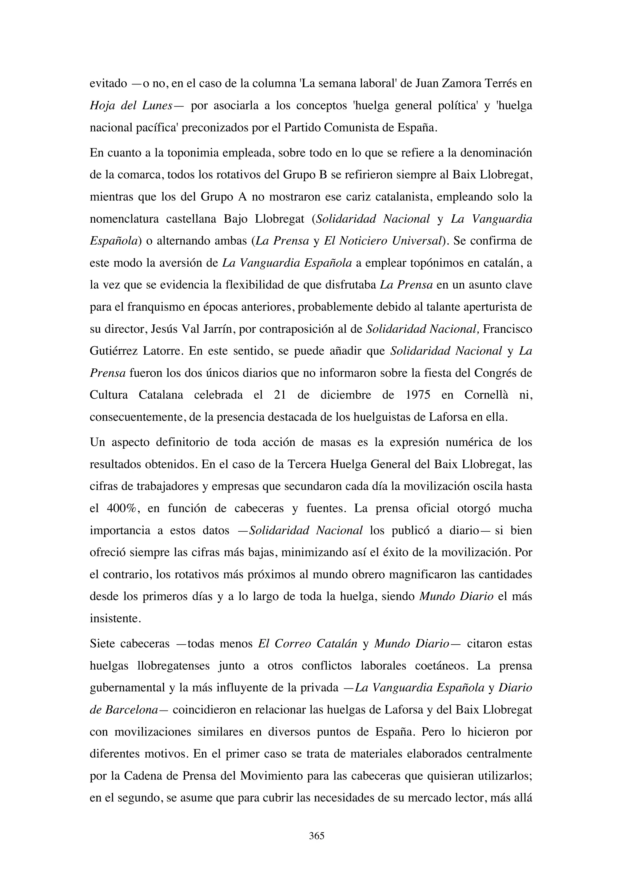 365
evitado —o no, en el caso de la columna 'La semana laboral' de Juan Zamora Terrés en
Hoja del Lunes— por asociarla a los conceptos 'huelga general política' y 'huelga
nacional pacífica' preconizados por el Partido Comunista de España.
En cuanto a la toponimia empleada, sobre todo en lo que se refiere a la denominación
de la comarca, todos los rotativos del Grupo B se refirieron siempre al Baix Llobregat,
mientras que los del Grupo A no mostraron ese cariz catalanista, empleando solo la
nomenclatura castellana Bajo Llobregat (Solidaridad Nacional y La Vanguardia
Española) o alternando ambas (La Prensa y El Noticiero Universal). Se confirma de
este modo la aversión de La Vanguardia Española a emplear topónimos en catalán, a
la vez que se evidencia la flexibilidad de que disfrutaba La Prensa en un asunto clave
para el franquismo en épocas anteriores, probablemente debido al talante aperturista de
su director, Jesús Val Jarrín, por contraposición al de Solidaridad Nacional, Francisco
Gutiérrez Latorre. En este sentido, se puede añadir que Solidaridad Nacional y La
Prensa fueron los dos únicos diarios que no informaron sobre la fiesta del Congrés de
Cultura Catalana celebrada el 21 de diciembre de 1975 en Cornellà ni,
consecuentemente, de la presencia destacada de los huelguistas de Laforsa en ella.
Un aspecto definitorio de toda acción de masas es la expresión numérica de los
resultados obtenidos. En el caso de la Tercera Huelga General del Baix Llobregat, las
cifras de trabajadores y empresas que secundaron cada día la movilización oscila hasta
el 400%, en función de cabeceras y fuentes. La prensa oficial otorgó mucha
importancia a estos datos —Solidaridad Nacional los publicó a diario— si bien
ofreció siempre las cifras más bajas, minimizando así el éxito de la movilización. Por
el contrario, los rotativos más próximos al mundo obrero magnificaron las cantidades
desde los primeros días y a lo largo de toda la huelga, siendo Mundo Diario el más
insistente.
Siete cabeceras —todas menos El Correo Catalán y Mundo Diario— citaron estas
huelgas llobregatenses junto a otros conflictos laborales coetáneos. La prensa
gubernamental y la más influyente de la privada —La Vanguardia Española y Diario
de Barcelona— coincidieron en relacionar las huelgas de Laforsa y del Baix Llobregat
con movilizaciones similares en diversos puntos de España. Pero lo hicieron por
diferentes motivos. En el primer caso se trata de materiales elaborados centralmente
por la Cadena de Prensa del Movimiento para las cabeceras que quisieran utilizarlos;
en el segundo, se asume que para cubrir las necesidades de su mercado lector, más allá
 
