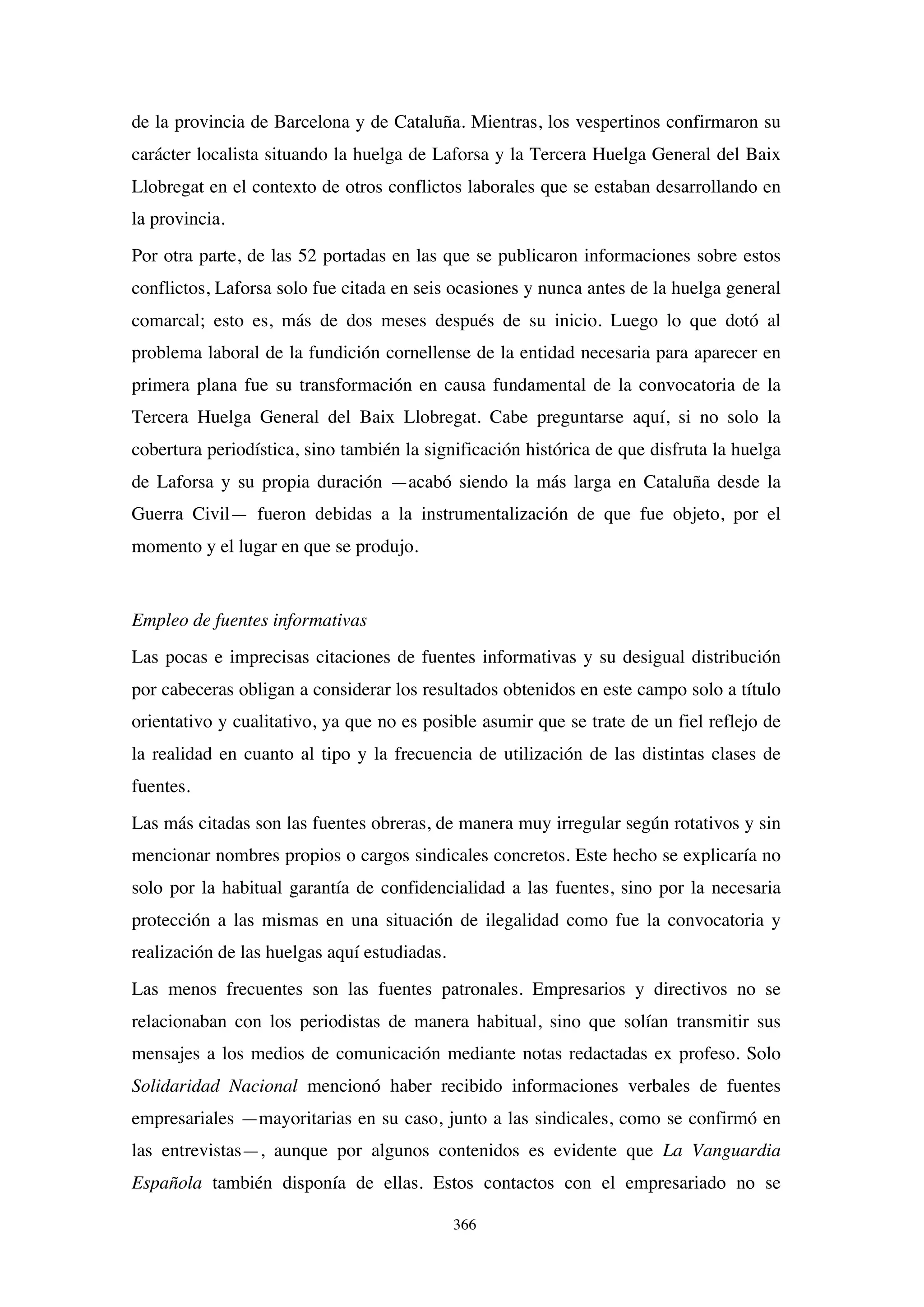 366
de la provincia de Barcelona y de Cataluña. Mientras, los vespertinos confirmaron su
carácter localista situando la huelga de Laforsa y la Tercera Huelga General del Baix
Llobregat en el contexto de otros conflictos laborales que se estaban desarrollando en
la provincia.
Por otra parte, de las 52 portadas en las que se publicaron informaciones sobre estos
conflictos, Laforsa solo fue citada en seis ocasiones y nunca antes de la huelga general
comarcal; esto es, más de dos meses después de su inicio. Luego lo que dotó al
problema laboral de la fundición cornellense de la entidad necesaria para aparecer en
primera plana fue su transformación en causa fundamental de la convocatoria de la
Tercera Huelga General del Baix Llobregat. Cabe preguntarse aquí, si no solo la
cobertura periodística, sino también la significación histórica de que disfruta la huelga
de Laforsa y su propia duración —acabó siendo la más larga en Cataluña desde la
Guerra Civil— fueron debidas a la instrumentalización de que fue objeto, por el
momento y el lugar en que se produjo.
Empleo de fuentes informativas
Las pocas e imprecisas citaciones de fuentes informativas y su desigual distribución
por cabeceras obligan a considerar los resultados obtenidos en este campo solo a título
orientativo y cualitativo, ya que no es posible asumir que se trate de un fiel reflejo de
la realidad en cuanto al tipo y la frecuencia de utilización de las distintas clases de
fuentes.
Las más citadas son las fuentes obreras, de manera muy irregular según rotativos y sin
mencionar nombres propios o cargos sindicales concretos. Este hecho se explicaría no
solo por la habitual garantía de confidencialidad a las fuentes, sino por la necesaria
protección a las mismas en una situación de ilegalidad como fue la convocatoria y
realización de las huelgas aquí estudiadas.
Las menos frecuentes son las fuentes patronales. Empresarios y directivos no se
relacionaban con los periodistas de manera habitual, sino que solían transmitir sus
mensajes a los medios de comunicación mediante notas redactadas ex profeso. Solo
Solidaridad Nacional mencionó haber recibido informaciones verbales de fuentes
empresariales —mayoritarias en su caso, junto a las sindicales, como se confirmó en
las entrevistas—, aunque por algunos contenidos es evidente que La Vanguardia
Española también disponía de ellas. Estos contactos con el empresariado no se
 
