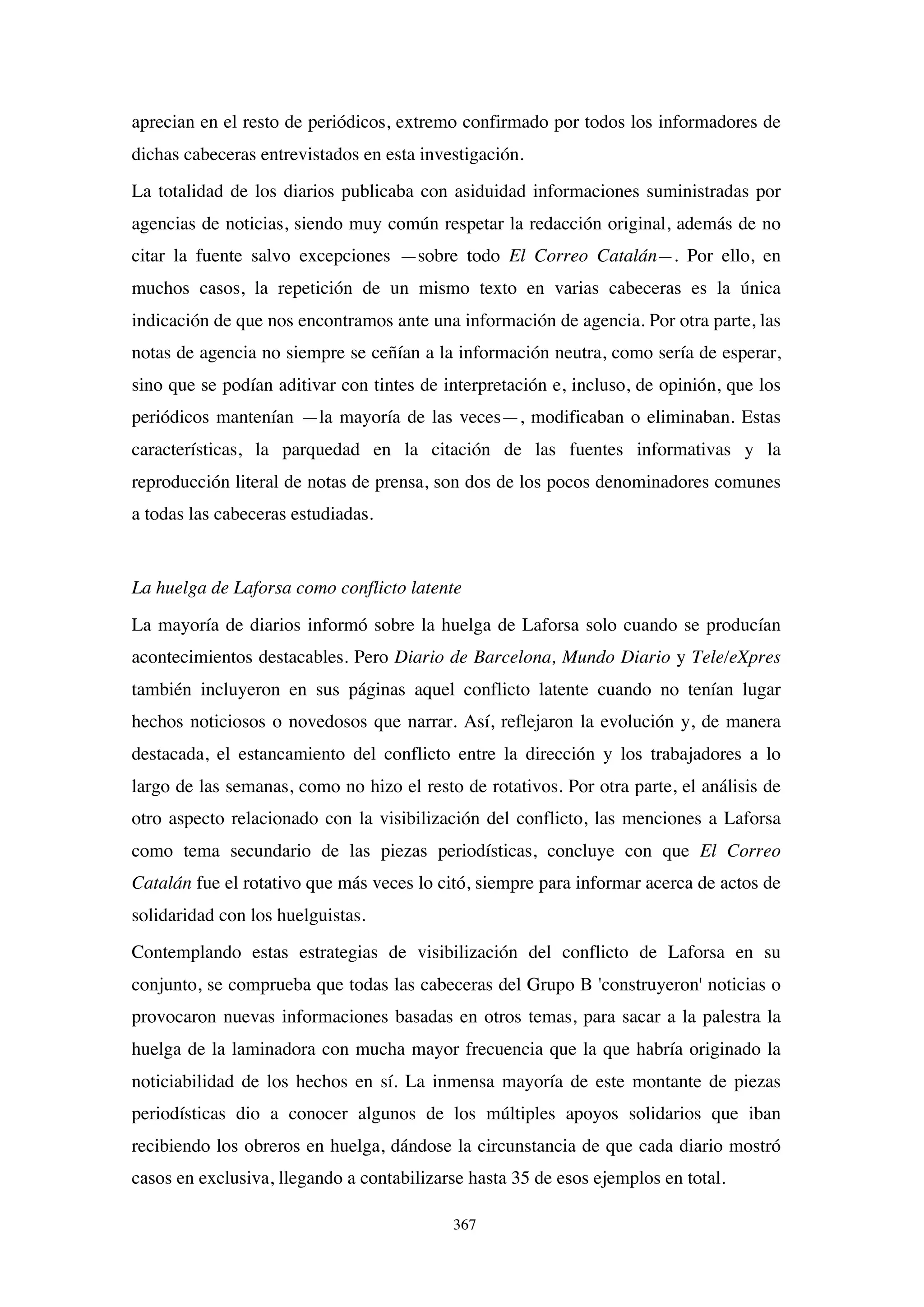 367
aprecian en el resto de periódicos, extremo confirmado por todos los informadores de
dichas cabeceras entrevistados en esta investigación.
La totalidad de los diarios publicaba con asiduidad informaciones suministradas por
agencias de noticias, siendo muy común respetar la redacción original, además de no
citar la fuente salvo excepciones —sobre todo El Correo Catalán—. Por ello, en
muchos casos, la repetición de un mismo texto en varias cabeceras es la única
indicación de que nos encontramos ante una información de agencia. Por otra parte, las
notas de agencia no siempre se ceñían a la información neutra, como sería de esperar,
sino que se podían aditivar con tintes de interpretación e, incluso, de opinión, que los
periódicos mantenían —la mayoría de las veces—, modificaban o eliminaban. Estas
características, la parquedad en la citación de las fuentes informativas y la
reproducción literal de notas de prensa, son dos de los pocos denominadores comunes
a todas las cabeceras estudiadas.
La huelga de Laforsa como conflicto latente
La mayoría de diarios informó sobre la huelga de Laforsa solo cuando se producían
acontecimientos destacables. Pero Diario de Barcelona, Mundo Diario y Tele/eXpres
también incluyeron en sus páginas aquel conflicto latente cuando no tenían lugar
hechos noticiosos o novedosos que narrar. Así, reflejaron la evolución y, de manera
destacada, el estancamiento del conflicto entre la dirección y los trabajadores a lo
largo de las semanas, como no hizo el resto de rotativos. Por otra parte, el análisis de
otro aspecto relacionado con la visibilización del conflicto, las menciones a Laforsa
como tema secundario de las piezas periodísticas, concluye con que El Correo
Catalán fue el rotativo que más veces lo citó, siempre para informar acerca de actos de
solidaridad con los huelguistas.
Contemplando estas estrategias de visibilización del conflicto de Laforsa en su
conjunto, se comprueba que todas las cabeceras del Grupo B 'construyeron' noticias o
provocaron nuevas informaciones basadas en otros temas, para sacar a la palestra la
huelga de la laminadora con mucha mayor frecuencia que la que habría originado la
noticiabilidad de los hechos en sí. La inmensa mayoría de este montante de piezas
periodísticas dio a conocer algunos de los múltiples apoyos solidarios que iban
recibiendo los obreros en huelga, dándose la circunstancia de que cada diario mostró
casos en exclusiva, llegando a contabilizarse hasta 35 de esos ejemplos en total.
 