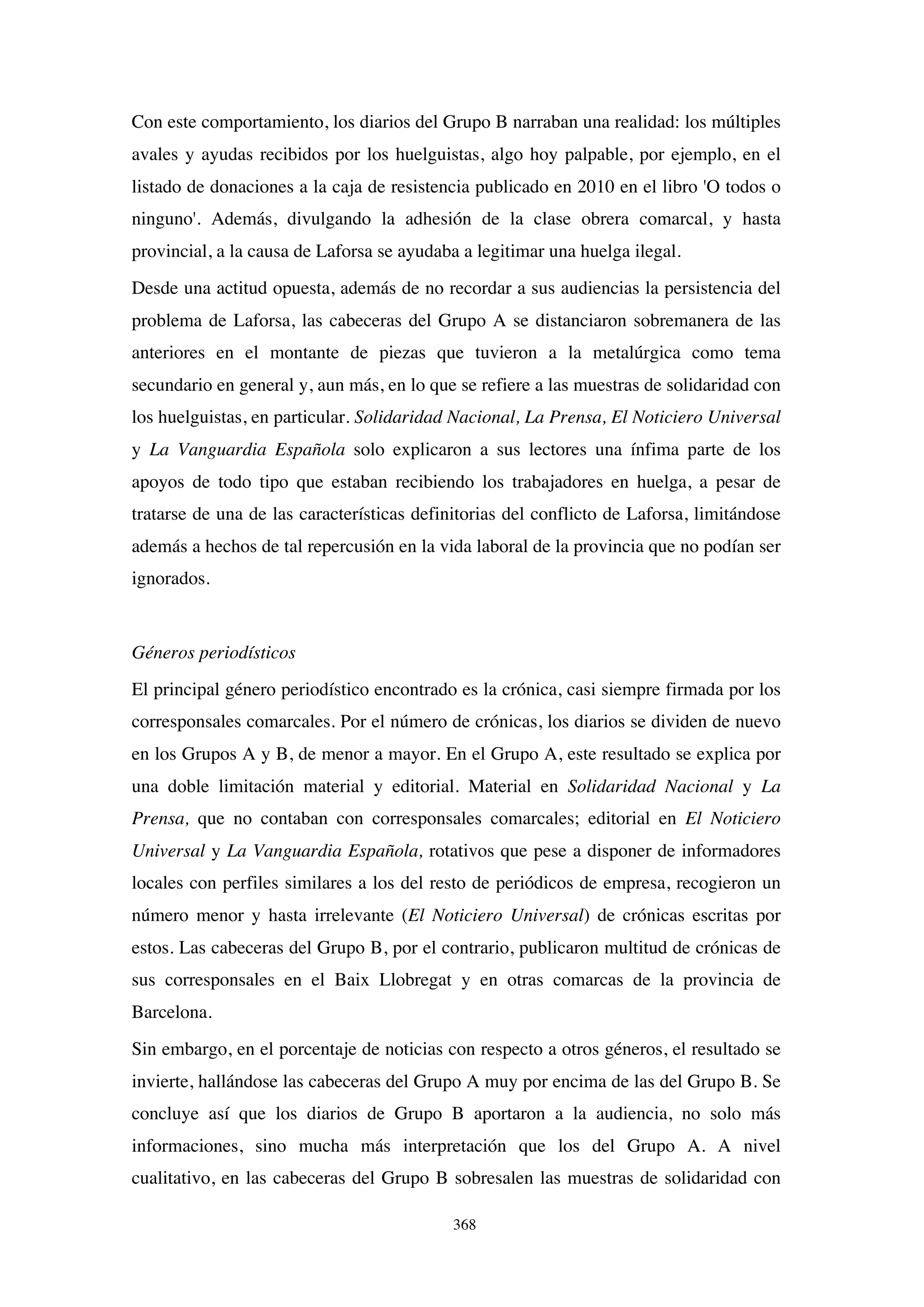 368
Con este comportamiento, los diarios del Grupo B narraban una realidad: los múltiples
avales y ayudas recibidos por los huelguistas, algo hoy palpable, por ejemplo, en el
listado de donaciones a la caja de resistencia publicado en 2010 en el libro 'O todos o
ninguno'. Además, divulgando la adhesión de la clase obrera comarcal, y hasta
provincial, a la causa de Laforsa se ayudaba a legitimar una huelga ilegal.
Desde una actitud opuesta, además de no recordar a sus audiencias la persistencia del
problema de Laforsa, las cabeceras del Grupo A se distanciaron sobremanera de las
anteriores en el montante de piezas que tuvieron a la metalúrgica como tema
secundario en general y, aun más, en lo que se refiere a las muestras de solidaridad con
los huelguistas, en particular. Solidaridad Nacional, La Prensa, El Noticiero Universal
y La Vanguardia Española solo explicaron a sus lectores una ínfima parte de los
apoyos de todo tipo que estaban recibiendo los trabajadores en huelga, a pesar de
tratarse de una de las características definitorias del conflicto de Laforsa, limitándose
además a hechos de tal repercusión en la vida laboral de la provincia que no podían ser
ignorados.
Géneros periodísticos
El principal género periodístico encontrado es la crónica, casi siempre firmada por los
corresponsales comarcales. Por el número de crónicas, los diarios se dividen de nuevo
en los Grupos A y B, de menor a mayor. En el Grupo A, este resultado se explica por
una doble limitación material y editorial. Material en Solidaridad Nacional y La
Prensa, que no contaban con corresponsales comarcales; editorial en El Noticiero
Universal y La Vanguardia Española, rotativos que pese a disponer de informadores
locales con perfiles similares a los del resto de periódicos de empresa, recogieron un
número menor y hasta irrelevante (El Noticiero Universal) de crónicas escritas por
estos. Las cabeceras del Grupo B, por el contrario, publicaron multitud de crónicas de
sus corresponsales en el Baix Llobregat y en otras comarcas de la provincia de
Barcelona.
Sin embargo, en el porcentaje de noticias con respecto a otros géneros, el resultado se
invierte, hallándose las cabeceras del Grupo A muy por encima de las del Grupo B. Se
concluye así que los diarios de Grupo B aportaron a la audiencia, no solo más
informaciones, sino mucha más interpretación que los del Grupo A. A nivel
cualitativo, en las cabeceras del Grupo B sobresalen las muestras de solidaridad con
 