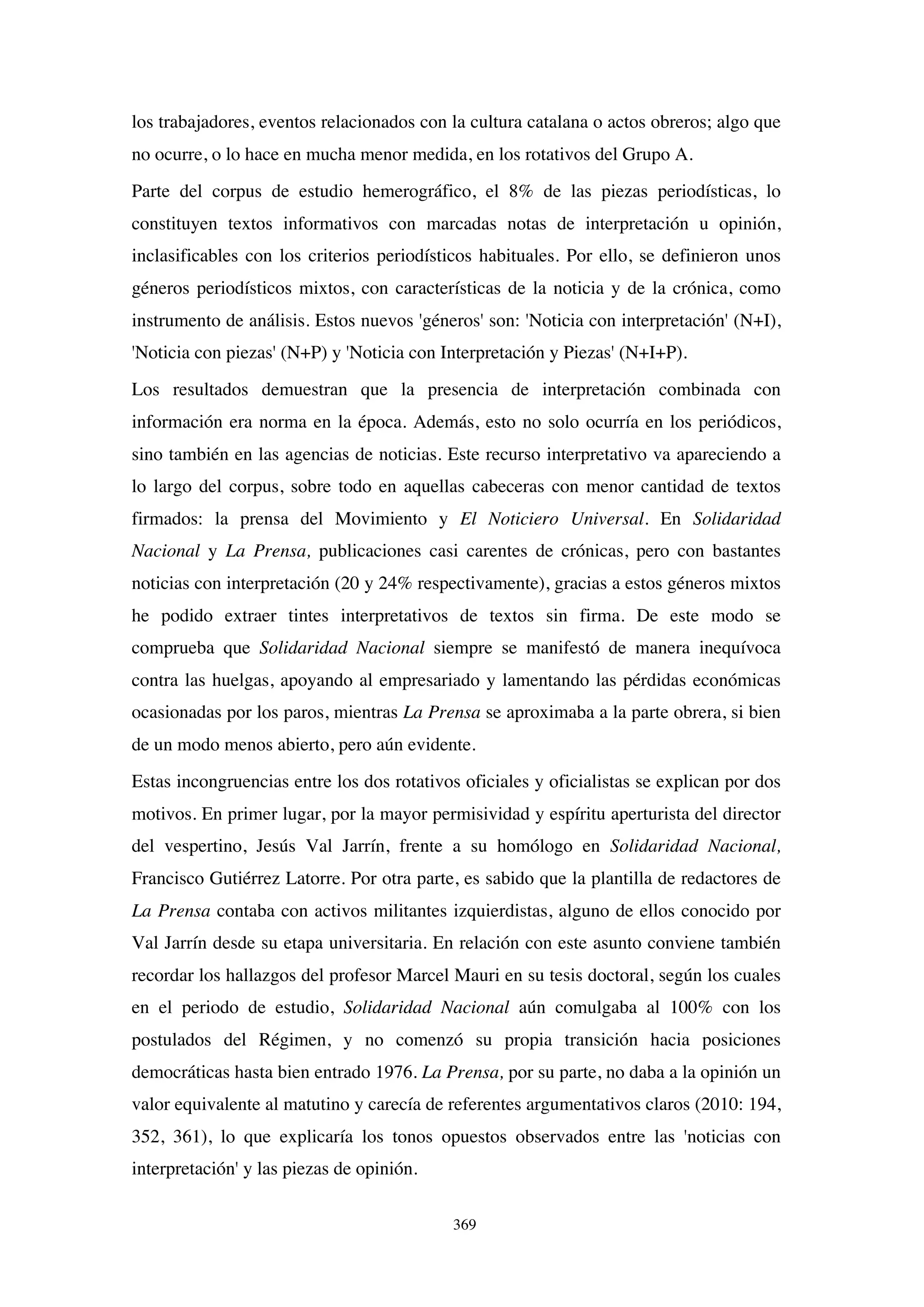 369
los trabajadores, eventos relacionados con la cultura catalana o actos obreros; algo que
no ocurre, o lo hace en mucha menor medida, en los rotativos del Grupo A.
Parte del corpus de estudio hemerográfico, el 8% de las piezas periodísticas, lo
constituyen textos informativos con marcadas notas de interpretación u opinión,
inclasificables con los criterios periodísticos habituales. Por ello, se definieron unos
géneros periodísticos mixtos, con características de la noticia y de la crónica, como
instrumento de análisis. Estos nuevos 'géneros' son: 'Noticia con interpretación' (N+I),
'Noticia con piezas' (N+P) y 'Noticia con Interpretación y Piezas' (N+I+P).
Los resultados demuestran que la presencia de interpretación combinada con
información era norma en la época. Además, esto no solo ocurría en los periódicos,
sino también en las agencias de noticias. Este recurso interpretativo va apareciendo a
lo largo del corpus, sobre todo en aquellas cabeceras con menor cantidad de textos
firmados: la prensa del Movimiento y El Noticiero Universal. En Solidaridad
Nacional y La Prensa, publicaciones casi carentes de crónicas, pero con bastantes
noticias con interpretación (20 y 24% respectivamente), gracias a estos géneros mixtos
he podido extraer tintes interpretativos de textos sin firma. De este modo se
comprueba que Solidaridad Nacional siempre se manifestó de manera inequívoca
contra las huelgas, apoyando al empresariado y lamentando las pérdidas económicas
ocasionadas por los paros, mientras La Prensa se aproximaba a la parte obrera, si bien
de un modo menos abierto, pero aún evidente.
Estas incongruencias entre los dos rotativos oficiales y oficialistas se explican por dos
motivos. En primer lugar, por la mayor permisividad y espíritu aperturista del director
del vespertino, Jesús Val Jarrín, frente a su homólogo en Solidaridad Nacional,
Francisco Gutiérrez Latorre. Por otra parte, es sabido que la plantilla de redactores de
La Prensa contaba con activos militantes izquierdistas, alguno de ellos conocido por
Val Jarrín desde su etapa universitaria. En relación con este asunto conviene también
recordar los hallazgos del profesor Marcel Mauri en su tesis doctoral, según los cuales
en el periodo de estudio, Solidaridad Nacional aún comulgaba al 100% con los
postulados del Régimen, y no comenzó su propia transición hacia posiciones
democráticas hasta bien entrado 1976. La Prensa, por su parte, no daba a la opinión un
valor equivalente al matutino y carecía de referentes argumentativos claros (2010: 194,
352, 361), lo que explicaría los tonos opuestos observados entre las 'noticias con
interpretación' y las piezas de opinión.
 