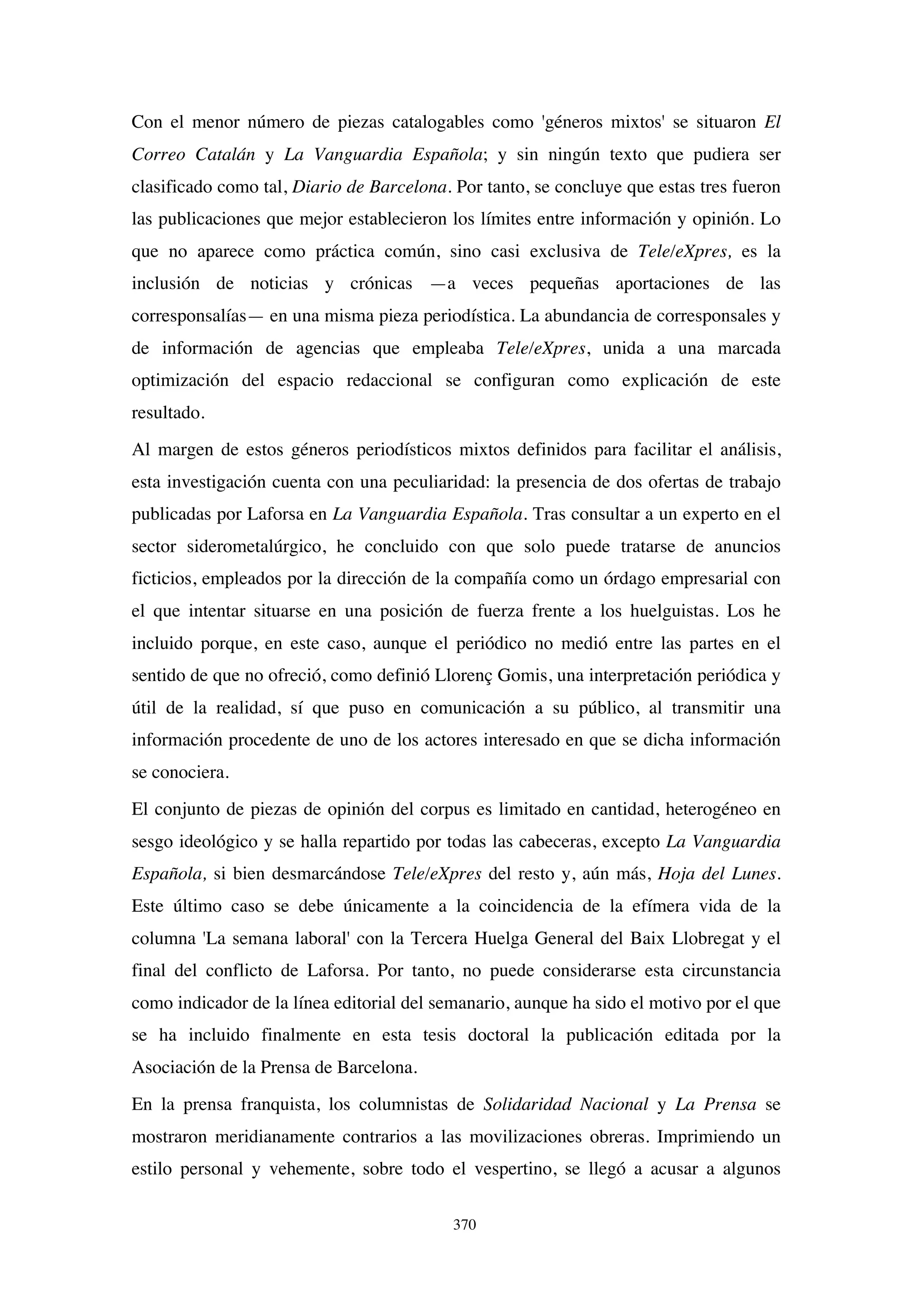 370
Con el menor número de piezas catalogables como 'géneros mixtos' se situaron El
Correo Catalán y La Vanguardia Española; y sin ningún texto que pudiera ser
clasificado como tal, Diario de Barcelona. Por tanto, se concluye que estas tres fueron
las publicaciones que mejor establecieron los límites entre información y opinión. Lo
que no aparece como práctica común, sino casi exclusiva de Tele/eXpres, es la
inclusión de noticias y crónicas —a veces pequeñas aportaciones de las
corresponsalías— en una misma pieza periodística. La abundancia de corresponsales y
de información de agencias que empleaba Tele/eXpres, unida a una marcada
optimización del espacio redaccional se configuran como explicación de este
resultado.
Al margen de estos géneros periodísticos mixtos definidos para facilitar el análisis,
esta investigación cuenta con una peculiaridad: la presencia de dos ofertas de trabajo
publicadas por Laforsa en La Vanguardia Española. Tras consultar a un experto en el
sector siderometalúrgico, he concluido con que solo puede tratarse de anuncios
ficticios, empleados por la dirección de la compañía como un órdago empresarial con
el que intentar situarse en una posición de fuerza frente a los huelguistas. Los he
incluido porque, en este caso, aunque el periódico no medió entre las partes en el
sentido de que no ofreció, como definió Llorenç Gomis, una interpretación periódica y
útil de la realidad, sí que puso en comunicación a su público, al transmitir una
información procedente de uno de los actores interesado en que se dicha información
se conociera.
El conjunto de piezas de opinión del corpus es limitado en cantidad, heterogéneo en
sesgo ideológico y se halla repartido por todas las cabeceras, excepto La Vanguardia
Española, si bien desmarcándose Tele/eXpres del resto y, aún más, Hoja del Lunes.
Este último caso se debe únicamente a la coincidencia de la efímera vida de la
columna 'La semana laboral' con la Tercera Huelga General del Baix Llobregat y el
final del conflicto de Laforsa. Por tanto, no puede considerarse esta circunstancia
como indicador de la línea editorial del semanario, aunque ha sido el motivo por el que
se ha incluido finalmente en esta tesis doctoral la publicación editada por la
Asociación de la Prensa de Barcelona.
En la prensa franquista, los columnistas de Solidaridad Nacional y La Prensa se
mostraron meridianamente contrarios a las movilizaciones obreras. Imprimiendo un
estilo personal y vehemente, sobre todo el vespertino, se llegó a acusar a algunos
 