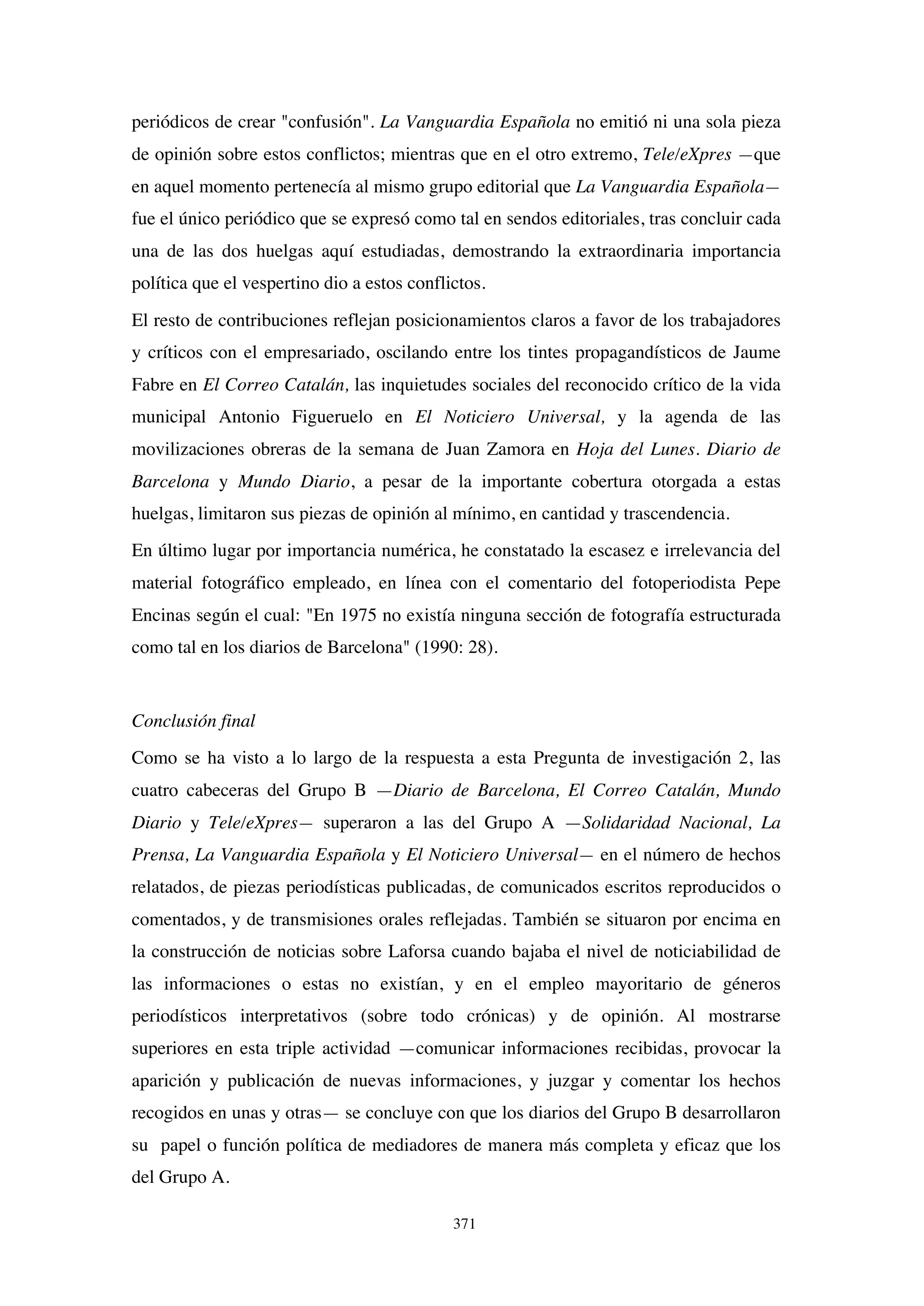 371
periódicos de crear "confusión". La Vanguardia Española no emitió ni una sola pieza
de opinión sobre estos conflictos; mientras que en el otro extremo, Tele/eXpres —que
en aquel momento pertenecía al mismo grupo editorial que La Vanguardia Española—
fue el único periódico que se expresó como tal en sendos editoriales, tras concluir cada
una de las dos huelgas aquí estudiadas, demostrando la extraordinaria importancia
política que el vespertino dio a estos conflictos.
El resto de contribuciones reflejan posicionamientos claros a favor de los trabajadores
y críticos con el empresariado, oscilando entre los tintes propagandísticos de Jaume
Fabre en El Correo Catalán, las inquietudes sociales del reconocido crítico de la vida
municipal Antonio Figueruelo en El Noticiero Universal, y la agenda de las
movilizaciones obreras de la semana de Juan Zamora en Hoja del Lunes. Diario de
Barcelona y Mundo Diario, a pesar de la importante cobertura otorgada a estas
huelgas, limitaron sus piezas de opinión al mínimo, en cantidad y trascendencia.
En último lugar por importancia numérica, he constatado la escasez e irrelevancia del
material fotográfico empleado, en línea con el comentario del fotoperiodista Pepe
Encinas según el cual: "En 1975 no existía ninguna sección de fotografía estructurada
como tal en los diarios de Barcelona" (1990: 28).
Conclusión final
Como se ha visto a lo largo de la respuesta a esta Pregunta de investigación 2, las
cuatro cabeceras del Grupo B —Diario de Barcelona, El Correo Catalán, Mundo
Diario y Tele/eXpres— superaron a las del Grupo A —Solidaridad Nacional, La
Prensa, La Vanguardia Española y El Noticiero Universal— en el número de hechos
relatados, de piezas periodísticas publicadas, de comunicados escritos reproducidos o
comentados, y de transmisiones orales reflejadas. También se situaron por encima en
la construcción de noticias sobre Laforsa cuando bajaba el nivel de noticiabilidad de
las informaciones o estas no existían, y en el empleo mayoritario de géneros
periodísticos interpretativos (sobre todo crónicas) y de opinión. Al mostrarse
superiores en esta triple actividad —comunicar informaciones recibidas, provocar la
aparición y publicación de nuevas informaciones, y juzgar y comentar los hechos
recogidos en unas y otras— se concluye con que los diarios del Grupo B desarrollaron
su papel o función política de mediadores de manera más completa y eficaz que los
del Grupo A.
 
