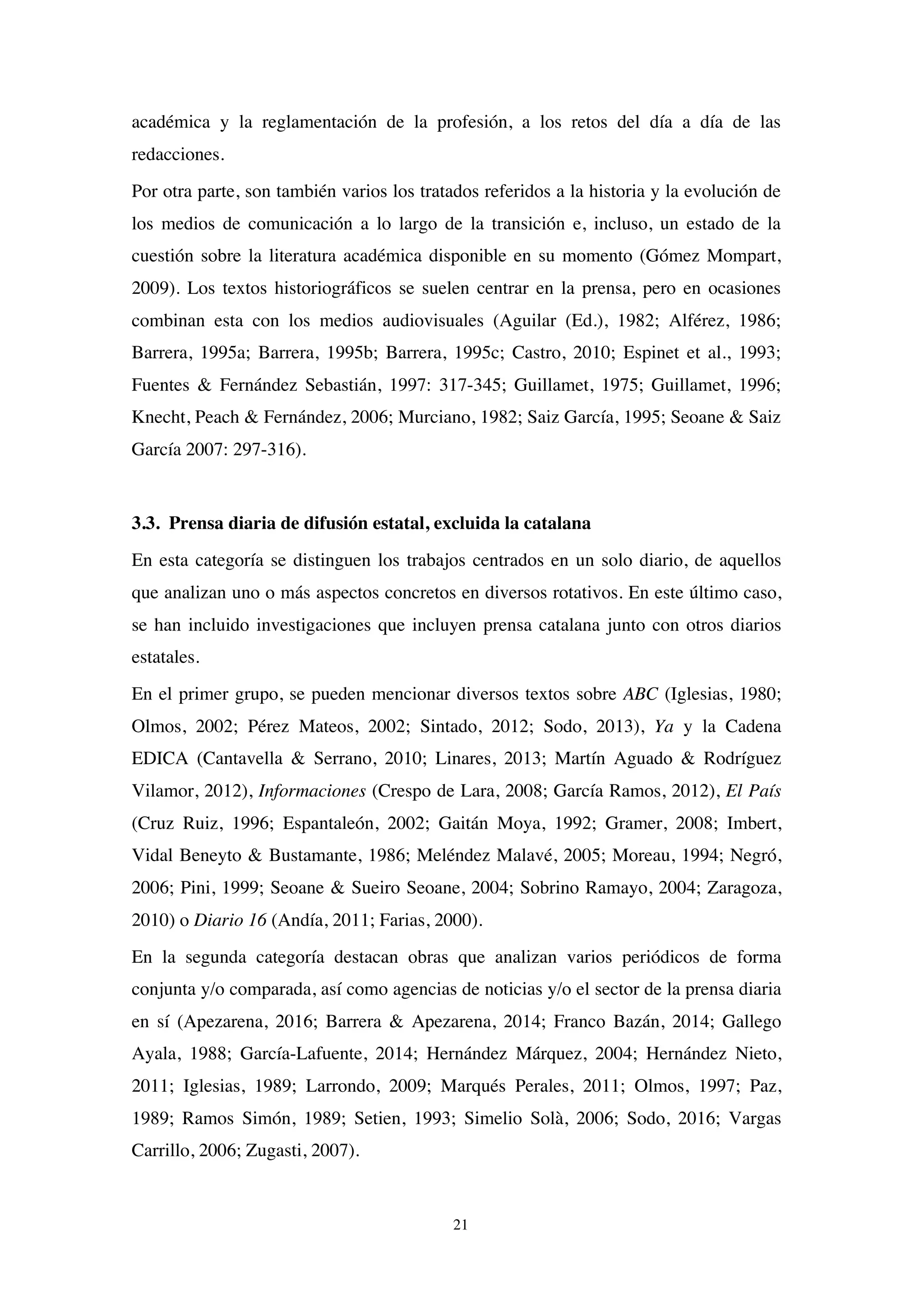 21
académica y la reglamentación de la profesión, a los retos del día a día de las
redacciones.
Por otra parte, son también varios los tratados referidos a la historia y la evolución de
los medios de comunicación a lo largo de la transición e, incluso, un estado de la
cuestión sobre la literatura académica disponible en su momento (Gómez Mompart,
2009). Los textos historiográficos se suelen centrar en la prensa, pero en ocasiones
combinan esta con los medios audiovisuales (Aguilar (Ed.), 1982; Alférez, 1986;
Barrera, 1995a; Barrera, 1995b; Barrera, 1995c; Castro, 2010; Espinet et al., 1993;
Fuentes & Fernández Sebastián, 1997: 317-345; Guillamet, 1975; Guillamet, 1996;
Knecht, Peach & Fernández, 2006; Murciano, 1982; Saiz García, 1995; Seoane & Saiz
García 2007: 297-316).
3.3. Prensa diaria de difusión estatal, excluida la catalana
En esta categoría se distinguen los trabajos centrados en un solo diario, de aquellos
que analizan uno o más aspectos concretos en diversos rotativos. En este último caso,
se han incluido investigaciones que incluyen prensa catalana junto con otros diarios
estatales.
En el primer grupo, se pueden mencionar diversos textos sobre ABC (Iglesias, 1980;
Olmos, 2002; Pérez Mateos, 2002; Sintado, 2012; Sodo, 2013), Ya y la Cadena
EDICA (Cantavella & Serrano, 2010; Linares, 2013; Martín Aguado & Rodríguez
Vilamor, 2012), Informaciones (Crespo de Lara, 2008; García Ramos, 2012), El País
(Cruz Ruiz, 1996; Espantaleón, 2002; Gaitán Moya, 1992; Gramer, 2008; Imbert,
Vidal Beneyto & Bustamante, 1986; Meléndez Malavé, 2005; Moreau, 1994; Negró,
2006; Pini, 1999; Seoane & Sueiro Seoane, 2004; Sobrino Ramayo, 2004; Zaragoza,
2010) o Diario 16 (Andía, 2011; Farias, 2000).
En la segunda categoría destacan obras que analizan varios periódicos de forma
conjunta y/o comparada, así como agencias de noticias y/o el sector de la prensa diaria
en sí (Apezarena, 2016; Barrera & Apezarena, 2014; Franco Bazán, 2014; Gallego
Ayala, 1988; García-Lafuente, 2014; Hernández Márquez, 2004; Hernández Nieto,
2011; Iglesias, 1989; Larrondo, 2009; Marqués Perales, 2011; Olmos, 1997; Paz,
1989; Ramos Simón, 1989; Setien, 1993; Simelio Solà, 2006; Sodo, 2016; Vargas
Carrillo, 2006; Zugasti, 2007).
 