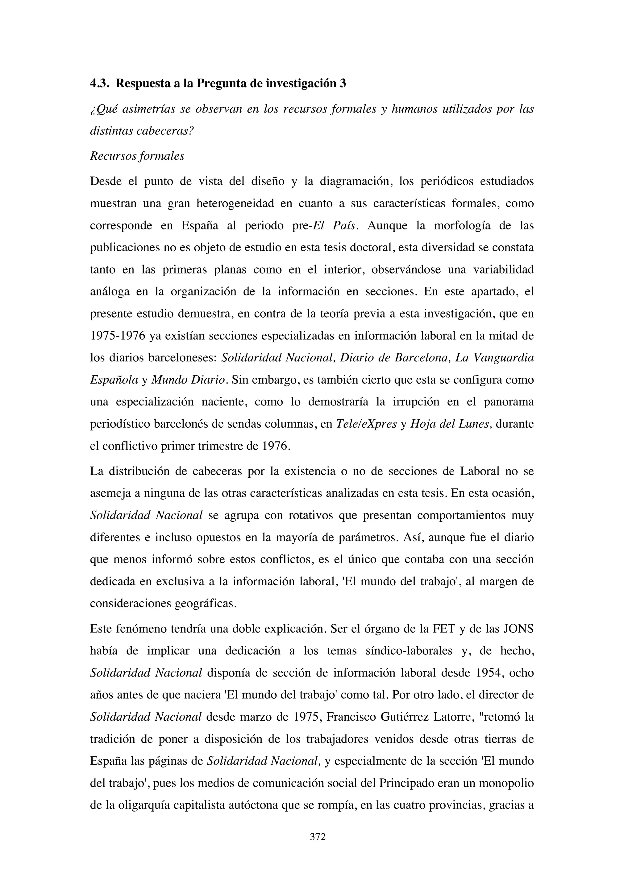 372
4.3. Respuesta a la Pregunta de investigación 3
¿Qué asimetrías se observan en los recursos formales y humanos utilizados por las
distintas cabeceras?
Recursos formales
Desde el punto de vista del diseño y la diagramación, los periódicos estudiados
muestran una gran heterogeneidad en cuanto a sus características formales, como
corresponde en España al periodo pre-El País. Aunque la morfología de las
publicaciones no es objeto de estudio en esta tesis doctoral, esta diversidad se constata
tanto en las primeras planas como en el interior, observándose una variabilidad
análoga en la organización de la información en secciones. En este apartado, el
presente estudio demuestra, en contra de la teoría previa a esta investigación, que en
1975-1976 ya existían secciones especializadas en información laboral en la mitad de
los diarios barceloneses: Solidaridad Nacional, Diario de Barcelona, La Vanguardia
Española y Mundo Diario. Sin embargo, es también cierto que esta se configura como
una especialización naciente, como lo demostraría la irrupción en el panorama
periodístico barcelonés de sendas columnas, en Tele/eXpres y Hoja del Lunes, durante
el conflictivo primer trimestre de 1976.
La distribución de cabeceras por la existencia o no de secciones de Laboral no se
asemeja a ninguna de las otras características analizadas en esta tesis. En esta ocasión,
Solidaridad Nacional se agrupa con rotativos que presentan comportamientos muy
diferentes e incluso opuestos en la mayoría de parámetros. Así, aunque fue el diario
que menos informó sobre estos conflictos, es el único que contaba con una sección
dedicada en exclusiva a la información laboral, 'El mundo del trabajo', al margen de
consideraciones geográficas.
Este fenómeno tendría una doble explicación. Ser el órgano de la FET y de las JONS
había de implicar una dedicación a los temas síndico-laborales y, de hecho,
Solidaridad Nacional disponía de sección de información laboral desde 1954, ocho
años antes de que naciera 'El mundo del trabajo' como tal. Por otro lado, el director de
Solidaridad Nacional desde marzo de 1975, Francisco Gutiérrez Latorre, "retomó la
tradición de poner a disposición de los trabajadores venidos desde otras tierras de
España las páginas de Solidaridad Nacional, y especialmente de la sección 'El mundo
del trabajo', pues los medios de comunicación social del Principado eran un monopolio
de la oligarquía capitalista autóctona que se rompía, en las cuatro provincias, gracias a
 