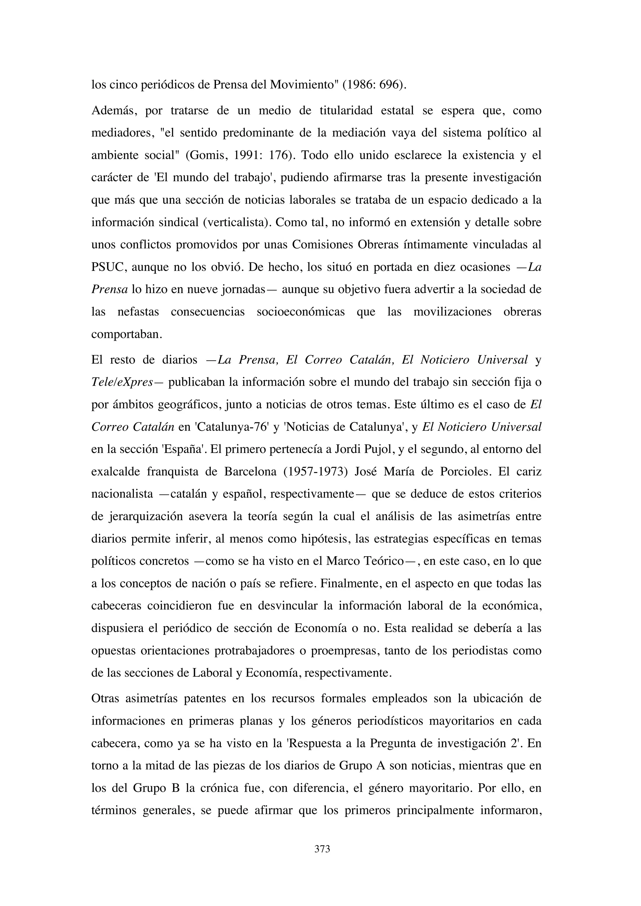 373
los cinco periódicos de Prensa del Movimiento" (1986: 696).
Además, por tratarse de un medio de titularidad estatal se espera que, como
mediadores, "el sentido predominante de la mediación vaya del sistema político al
ambiente social" (Gomis, 1991: 176). Todo ello unido esclarece la existencia y el
carácter de 'El mundo del trabajo', pudiendo afirmarse tras la presente investigación
que más que una sección de noticias laborales se trataba de un espacio dedicado a la
información sindical (verticalista). Como tal, no informó en extensión y detalle sobre
unos conflictos promovidos por unas Comisiones Obreras íntimamente vinculadas al
PSUC, aunque no los obvió. De hecho, los situó en portada en diez ocasiones —La
Prensa lo hizo en nueve jornadas— aunque su objetivo fuera advertir a la sociedad de
las nefastas consecuencias socioeconómicas que las movilizaciones obreras
comportaban.
El resto de diarios —La Prensa, El Correo Catalán, El Noticiero Universal y
Tele/eXpres— publicaban la información sobre el mundo del trabajo sin sección fija o
por ámbitos geográficos, junto a noticias de otros temas. Este último es el caso de El
Correo Catalán en 'Catalunya-76' y 'Noticias de Catalunya', y El Noticiero Universal
en la sección 'España'. El primero pertenecía a Jordi Pujol, y el segundo, al entorno del
exalcalde franquista de Barcelona (1957-1973) José María de Porcioles. El cariz
nacionalista —catalán y español, respectivamente— que se deduce de estos criterios
de jerarquización asevera la teoría según la cual el análisis de las asimetrías entre
diarios permite inferir, al menos como hipótesis, las estrategias específicas en temas
políticos concretos —como se ha visto en el Marco Teórico—, en este caso, en lo que
a los conceptos de nación o país se refiere. Finalmente, en el aspecto en que todas las
cabeceras coincidieron fue en desvincular la información laboral de la económica,
dispusiera el periódico de sección de Economía o no. Esta realidad se debería a las
opuestas orientaciones protrabajadores o proempresas, tanto de los periodistas como
de las secciones de Laboral y Economía, respectivamente.
Otras asimetrías patentes en los recursos formales empleados son la ubicación de
informaciones en primeras planas y los géneros periodísticos mayoritarios en cada
cabecera, como ya se ha visto en la 'Respuesta a la Pregunta de investigación 2'. En
torno a la mitad de las piezas de los diarios de Grupo A son noticias, mientras que en
los del Grupo B la crónica fue, con diferencia, el género mayoritario. Por ello, en
términos generales, se puede afirmar que los primeros principalmente informaron,
 