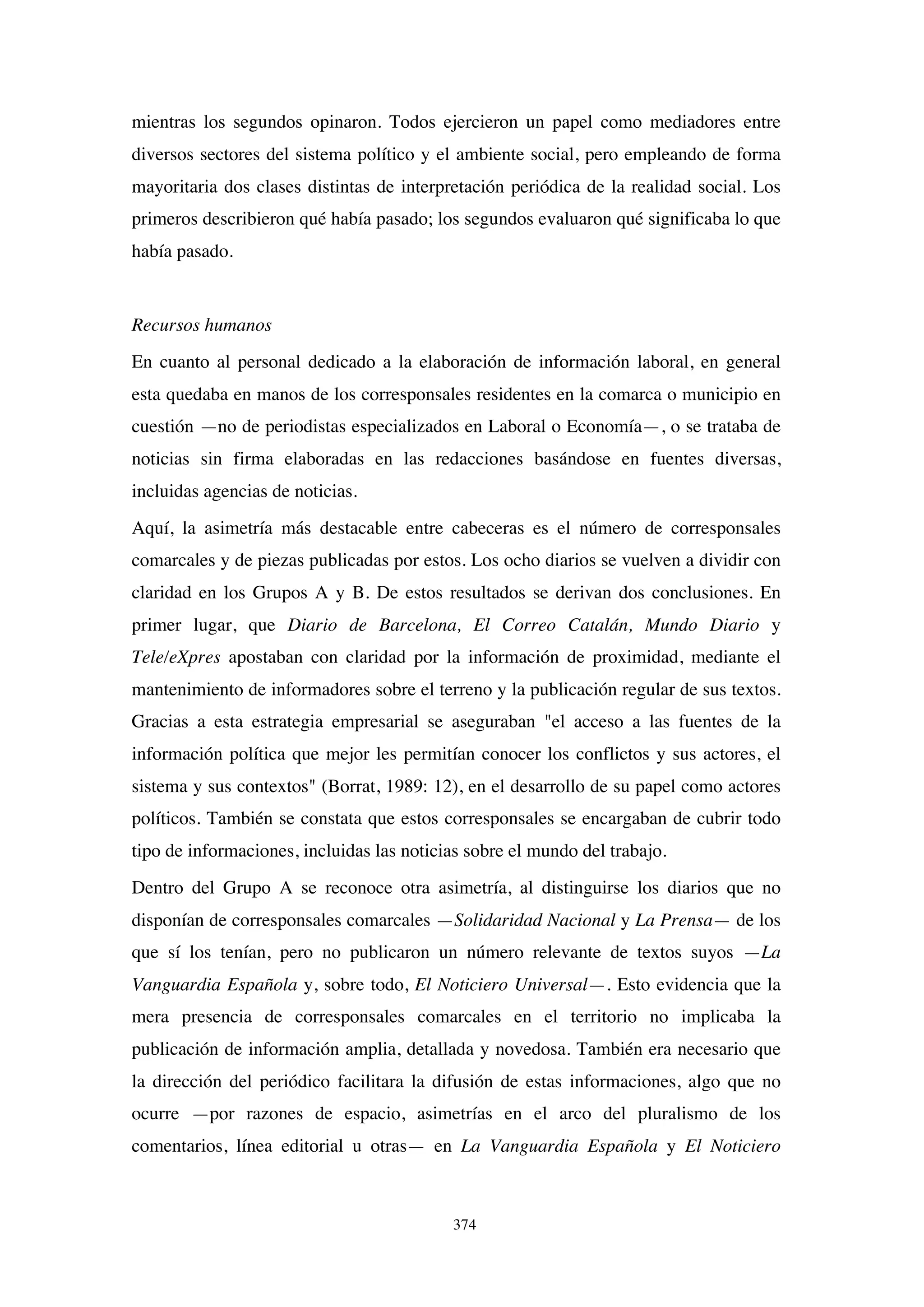 374
mientras los segundos opinaron. Todos ejercieron un papel como mediadores entre
diversos sectores del sistema político y el ambiente social, pero empleando de forma
mayoritaria dos clases distintas de interpretación periódica de la realidad social. Los
primeros describieron qué había pasado; los segundos evaluaron qué significaba lo que
había pasado.
Recursos humanos
En cuanto al personal dedicado a la elaboración de información laboral, en general
esta quedaba en manos de los corresponsales residentes en la comarca o municipio en
cuestión —no de periodistas especializados en Laboral o Economía—, o se trataba de
noticias sin firma elaboradas en las redacciones basándose en fuentes diversas,
incluidas agencias de noticias.
Aquí, la asimetría más destacable entre cabeceras es el número de corresponsales
comarcales y de piezas publicadas por estos. Los ocho diarios se vuelven a dividir con
claridad en los Grupos A y B. De estos resultados se derivan dos conclusiones. En
primer lugar, que Diario de Barcelona, El Correo Catalán, Mundo Diario y
Tele/eXpres apostaban con claridad por la información de proximidad, mediante el
mantenimiento de informadores sobre el terreno y la publicación regular de sus textos.
Gracias a esta estrategia empresarial se aseguraban "el acceso a las fuentes de la
información política que mejor les permitían conocer los conflictos y sus actores, el
sistema y sus contextos" (Borrat, 1989: 12), en el desarrollo de su papel como actores
políticos. También se constata que estos corresponsales se encargaban de cubrir todo
tipo de informaciones, incluidas las noticias sobre el mundo del trabajo.
Dentro del Grupo A se reconoce otra asimetría, al distinguirse los diarios que no
disponían de corresponsales comarcales —Solidaridad Nacional y La Prensa— de los
que sí los tenían, pero no publicaron un número relevante de textos suyos —La
Vanguardia Española y, sobre todo, El Noticiero Universal—. Esto evidencia que la
mera presencia de corresponsales comarcales en el territorio no implicaba la
publicación de información amplia, detallada y novedosa. También era necesario que
la dirección del periódico facilitara la difusión de estas informaciones, algo que no
ocurre —por razones de espacio, asimetrías en el arco del pluralismo de los
comentarios, línea editorial u otras— en La Vanguardia Española y El Noticiero
 