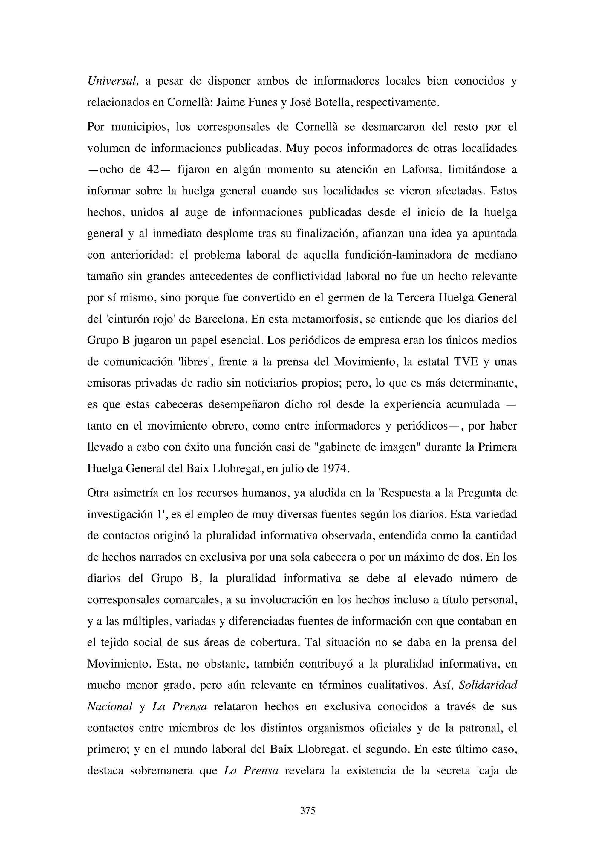 375
Universal, a pesar de disponer ambos de informadores locales bien conocidos y
relacionados en Cornellà: Jaime Funes y José Botella, respectivamente.
Por municipios, los corresponsales de Cornellà se desmarcaron del resto por el
volumen de informaciones publicadas. Muy pocos informadores de otras localidades
—ocho de 42— fijaron en algún momento su atención en Laforsa, limitándose a
informar sobre la huelga general cuando sus localidades se vieron afectadas. Estos
hechos, unidos al auge de informaciones publicadas desde el inicio de la huelga
general y al inmediato desplome tras su finalización, afianzan una idea ya apuntada
con anterioridad: el problema laboral de aquella fundición-laminadora de mediano
tamaño sin grandes antecedentes de conflictividad laboral no fue un hecho relevante
por sí mismo, sino porque fue convertido en el germen de la Tercera Huelga General
del 'cinturón rojo' de Barcelona. En esta metamorfosis, se entiende que los diarios del
Grupo B jugaron un papel esencial. Los periódicos de empresa eran los únicos medios
de comunicación 'libres', frente a la prensa del Movimiento, la estatal TVE y unas
emisoras privadas de radio sin noticiarios propios; pero, lo que es más determinante,
es que estas cabeceras desempeñaron dicho rol desde la experiencia acumulada —
tanto en el movimiento obrero, como entre informadores y periódicos—, por haber
llevado a cabo con éxito una función casi de "gabinete de imagen" durante la Primera
Huelga General del Baix Llobregat, en julio de 1974.
Otra asimetría en los recursos humanos, ya aludida en la 'Respuesta a la Pregunta de
investigación 1', es el empleo de muy diversas fuentes según los diarios. Esta variedad
de contactos originó la pluralidad informativa observada, entendida como la cantidad
de hechos narrados en exclusiva por una sola cabecera o por un máximo de dos. En los
diarios del Grupo B, la pluralidad informativa se debe al elevado número de
corresponsales comarcales, a su involucración en los hechos incluso a título personal,
y a las múltiples, variadas y diferenciadas fuentes de información con que contaban en
el tejido social de sus áreas de cobertura. Tal situación no se daba en la prensa del
Movimiento. Esta, no obstante, también contribuyó a la pluralidad informativa, en
mucho menor grado, pero aún relevante en términos cualitativos. Así, Solidaridad
Nacional y La Prensa relataron hechos en exclusiva conocidos a través de sus
contactos entre miembros de los distintos organismos oficiales y de la patronal, el
primero; y en el mundo laboral del Baix Llobregat, el segundo. En este último caso,
destaca sobremanera que La Prensa revelara la existencia de la secreta 'caja de
 