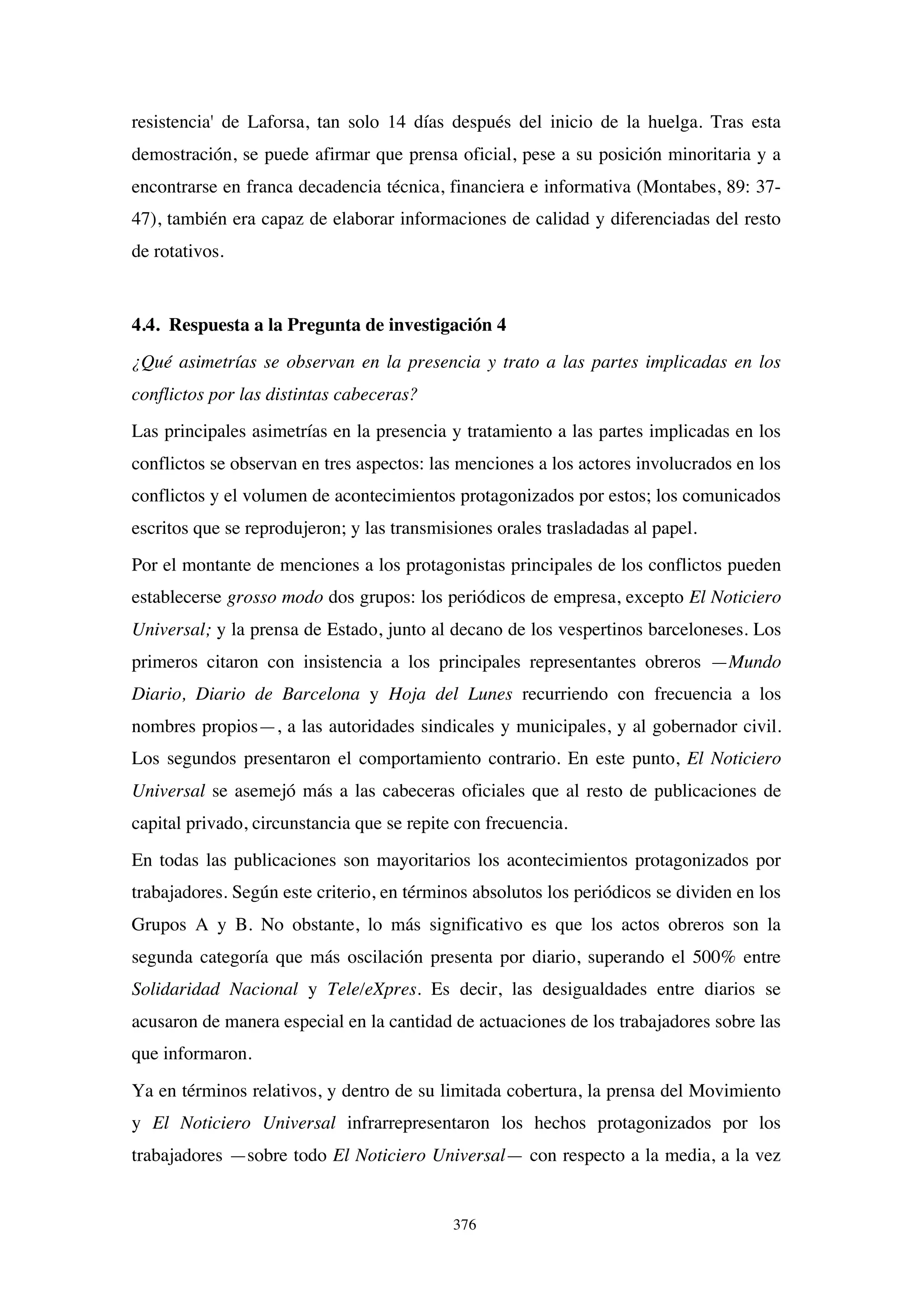 376
resistencia' de Laforsa, tan solo 14 días después del inicio de la huelga. Tras esta
demostración, se puede afirmar que prensa oficial, pese a su posición minoritaria y a
encontrarse en franca decadencia técnica, financiera e informativa (Montabes, 89: 37-
47), también era capaz de elaborar informaciones de calidad y diferenciadas del resto
de rotativos.
4.4. Respuesta a la Pregunta de investigación 4
¿Qué asimetrías se observan en la presencia y trato a las partes implicadas en los
conflictos por las distintas cabeceras?
Las principales asimetrías en la presencia y tratamiento a las partes implicadas en los
conflictos se observan en tres aspectos: las menciones a los actores involucrados en los
conflictos y el volumen de acontecimientos protagonizados por estos; los comunicados
escritos que se reprodujeron; y las transmisiones orales trasladadas al papel.
Por el montante de menciones a los protagonistas principales de los conflictos pueden
establecerse grosso modo dos grupos: los periódicos de empresa, excepto El Noticiero
Universal; y la prensa de Estado, junto al decano de los vespertinos barceloneses. Los
primeros citaron con insistencia a los principales representantes obreros —Mundo
Diario, Diario de Barcelona y Hoja del Lunes recurriendo con frecuencia a los
nombres propios—, a las autoridades sindicales y municipales, y al gobernador civil.
Los segundos presentaron el comportamiento contrario. En este punto, El Noticiero
Universal se asemejó más a las cabeceras oficiales que al resto de publicaciones de
capital privado, circunstancia que se repite con frecuencia.
En todas las publicaciones son mayoritarios los acontecimientos protagonizados por
trabajadores. Según este criterio, en términos absolutos los periódicos se dividen en los
Grupos A y B. No obstante, lo más significativo es que los actos obreros son la
segunda categoría que más oscilación presenta por diario, superando el 500% entre
Solidaridad Nacional y Tele/eXpres. Es decir, las desigualdades entre diarios se
acusaron de manera especial en la cantidad de actuaciones de los trabajadores sobre las
que informaron.
Ya en términos relativos, y dentro de su limitada cobertura, la prensa del Movimiento
y El Noticiero Universal infrarrepresentaron los hechos protagonizados por los
trabajadores —sobre todo El Noticiero Universal— con respecto a la media, a la vez
 