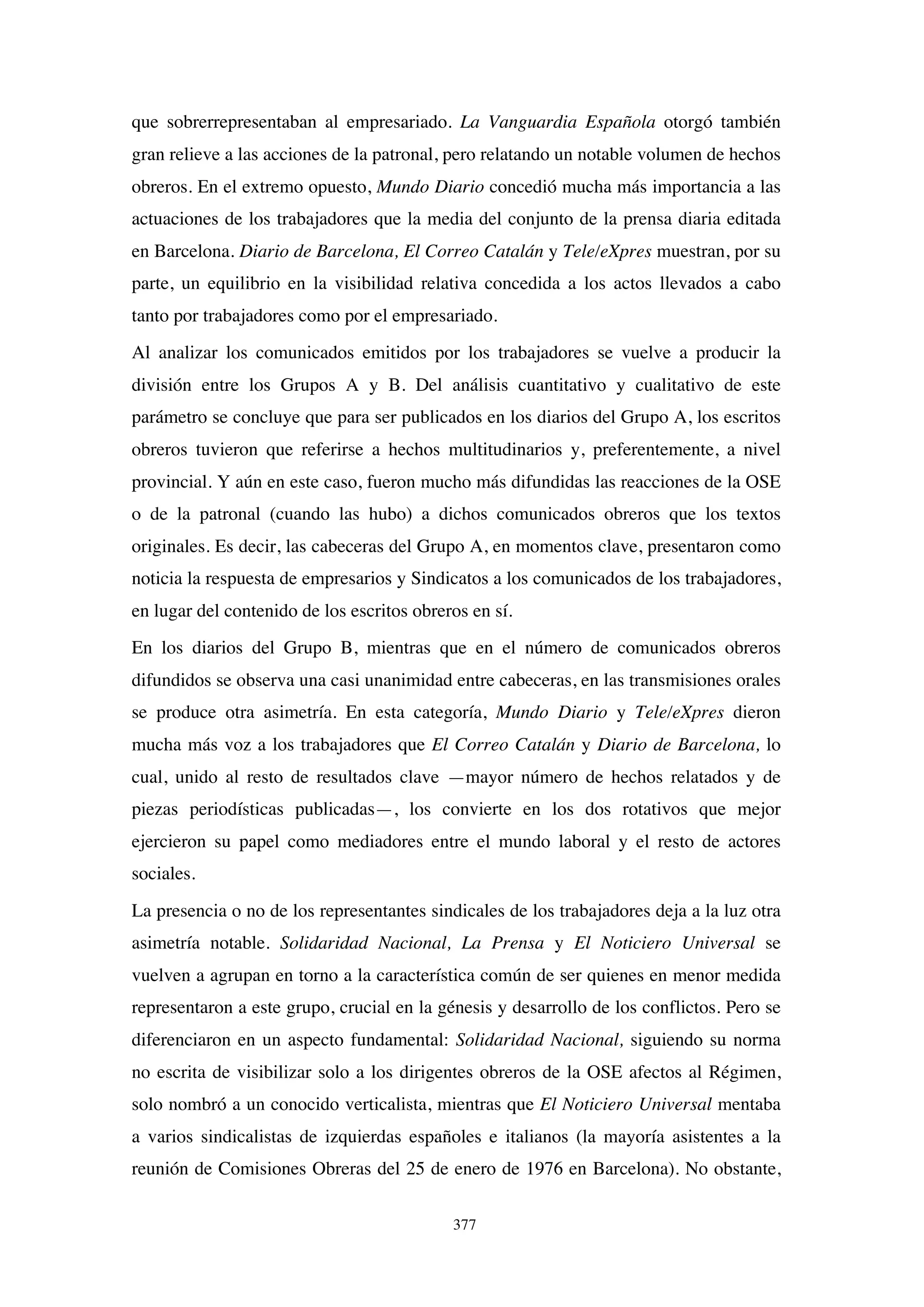 377
que sobrerrepresentaban al empresariado. La Vanguardia Española otorgó también
gran relieve a las acciones de la patronal, pero relatando un notable volumen de hechos
obreros. En el extremo opuesto, Mundo Diario concedió mucha más importancia a las
actuaciones de los trabajadores que la media del conjunto de la prensa diaria editada
en Barcelona. Diario de Barcelona, El Correo Catalán y Tele/eXpres muestran, por su
parte, un equilibrio en la visibilidad relativa concedida a los actos llevados a cabo
tanto por trabajadores como por el empresariado.
Al analizar los comunicados emitidos por los trabajadores se vuelve a producir la
división entre los Grupos A y B. Del análisis cuantitativo y cualitativo de este
parámetro se concluye que para ser publicados en los diarios del Grupo A, los escritos
obreros tuvieron que referirse a hechos multitudinarios y, preferentemente, a nivel
provincial. Y aún en este caso, fueron mucho más difundidas las reacciones de la OSE
o de la patronal (cuando las hubo) a dichos comunicados obreros que los textos
originales. Es decir, las cabeceras del Grupo A, en momentos clave, presentaron como
noticia la respuesta de empresarios y Sindicatos a los comunicados de los trabajadores,
en lugar del contenido de los escritos obreros en sí.
En los diarios del Grupo B, mientras que en el número de comunicados obreros
difundidos se observa una casi unanimidad entre cabeceras, en las transmisiones orales
se produce otra asimetría. En esta categoría, Mundo Diario y Tele/eXpres dieron
mucha más voz a los trabajadores que El Correo Catalán y Diario de Barcelona, lo
cual, unido al resto de resultados clave —mayor número de hechos relatados y de
piezas periodísticas publicadas—, los convierte en los dos rotativos que mejor
ejercieron su papel como mediadores entre el mundo laboral y el resto de actores
sociales.
La presencia o no de los representantes sindicales de los trabajadores deja a la luz otra
asimetría notable. Solidaridad Nacional, La Prensa y El Noticiero Universal se
vuelven a agrupan en torno a la característica común de ser quienes en menor medida
representaron a este grupo, crucial en la génesis y desarrollo de los conflictos. Pero se
diferenciaron en un aspecto fundamental: Solidaridad Nacional, siguiendo su norma
no escrita de visibilizar solo a los dirigentes obreros de la OSE afectos al Régimen,
solo nombró a un conocido verticalista, mientras que El Noticiero Universal mentaba
a varios sindicalistas de izquierdas españoles e italianos (la mayoría asistentes a la
reunión de Comisiones Obreras del 25 de enero de 1976 en Barcelona). No obstante,
 