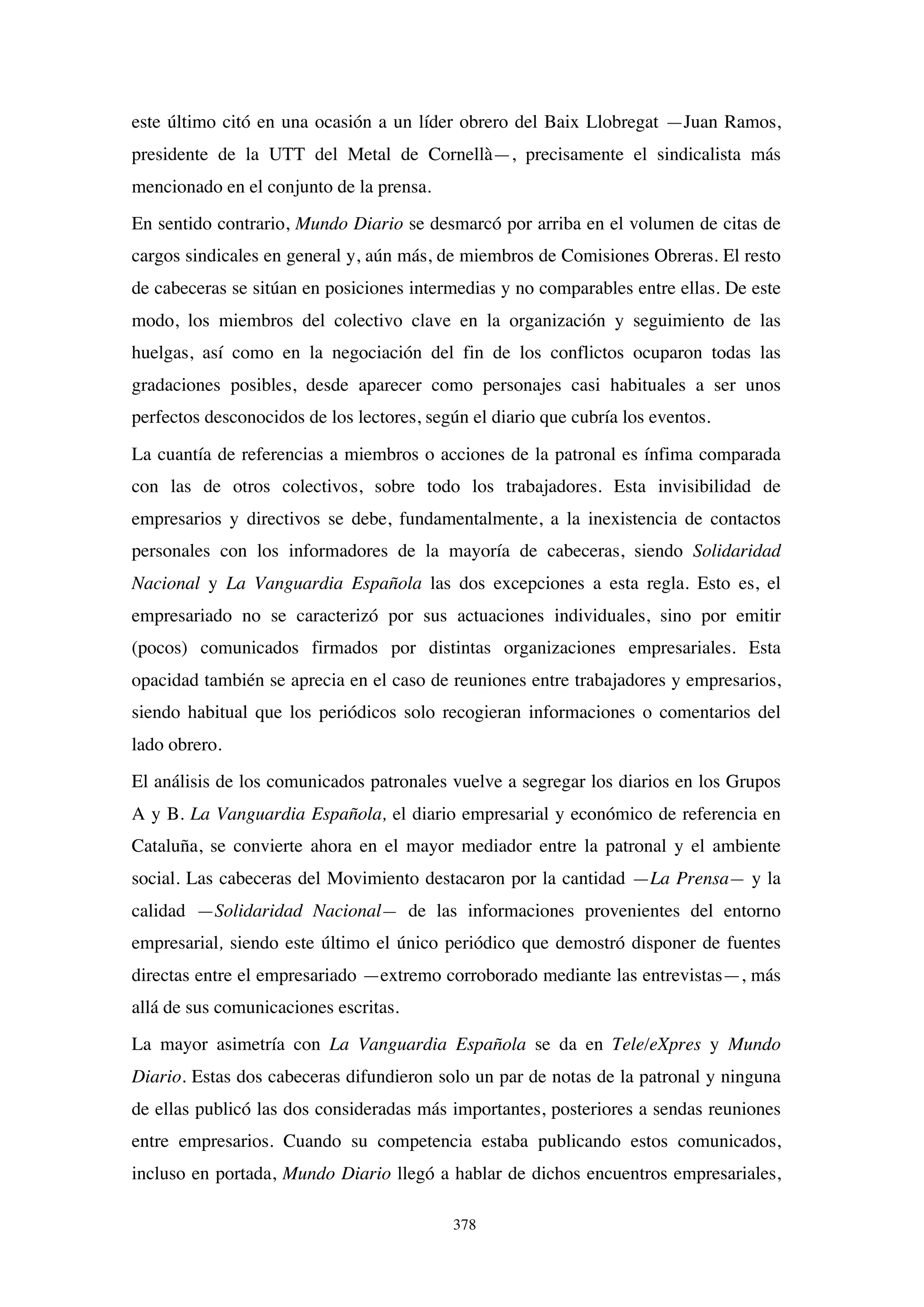 378
este último citó en una ocasión a un líder obrero del Baix Llobregat —Juan Ramos,
presidente de la UTT del Metal de Cornellà—, precisamente el sindicalista más
mencionado en el conjunto de la prensa.
En sentido contrario, Mundo Diario se desmarcó por arriba en el volumen de citas de
cargos sindicales en general y, aún más, de miembros de Comisiones Obreras. El resto
de cabeceras se sitúan en posiciones intermedias y no comparables entre ellas. De este
modo, los miembros del colectivo clave en la organización y seguimiento de las
huelgas, así como en la negociación del fin de los conflictos ocuparon todas las
gradaciones posibles, desde aparecer como personajes casi habituales a ser unos
perfectos desconocidos de los lectores, según el diario que cubría los eventos.
La cuantía de referencias a miembros o acciones de la patronal es ínfima comparada
con las de otros colectivos, sobre todo los trabajadores. Esta invisibilidad de
empresarios y directivos se debe, fundamentalmente, a la inexistencia de contactos
personales con los informadores de la mayoría de cabeceras, siendo Solidaridad
Nacional y La Vanguardia Española las dos excepciones a esta regla. Esto es, el
empresariado no se caracterizó por sus actuaciones individuales, sino por emitir
(pocos) comunicados firmados por distintas organizaciones empresariales. Esta
opacidad también se aprecia en el caso de reuniones entre trabajadores y empresarios,
siendo habitual que los periódicos solo recogieran informaciones o comentarios del
lado obrero.
El análisis de los comunicados patronales vuelve a segregar los diarios en los Grupos
A y B. La Vanguardia Española, el diario empresarial y económico de referencia en
Cataluña, se convierte ahora en el mayor mediador entre la patronal y el ambiente
social. Las cabeceras del Movimiento destacaron por la cantidad —La Prensa— y la
calidad —Solidaridad Nacional— de las informaciones provenientes del entorno
empresarial, siendo este último el único periódico que demostró disponer de fuentes
directas entre el empresariado —extremo corroborado mediante las entrevistas—, más
allá de sus comunicaciones escritas.
La mayor asimetría con La Vanguardia Española se da en Tele/eXpres y Mundo
Diario. Estas dos cabeceras difundieron solo un par de notas de la patronal y ninguna
de ellas publicó las dos consideradas más importantes, posteriores a sendas reuniones
entre empresarios. Cuando su competencia estaba publicando estos comunicados,
incluso en portada, Mundo Diario llegó a hablar de dichos encuentros empresariales,
 
