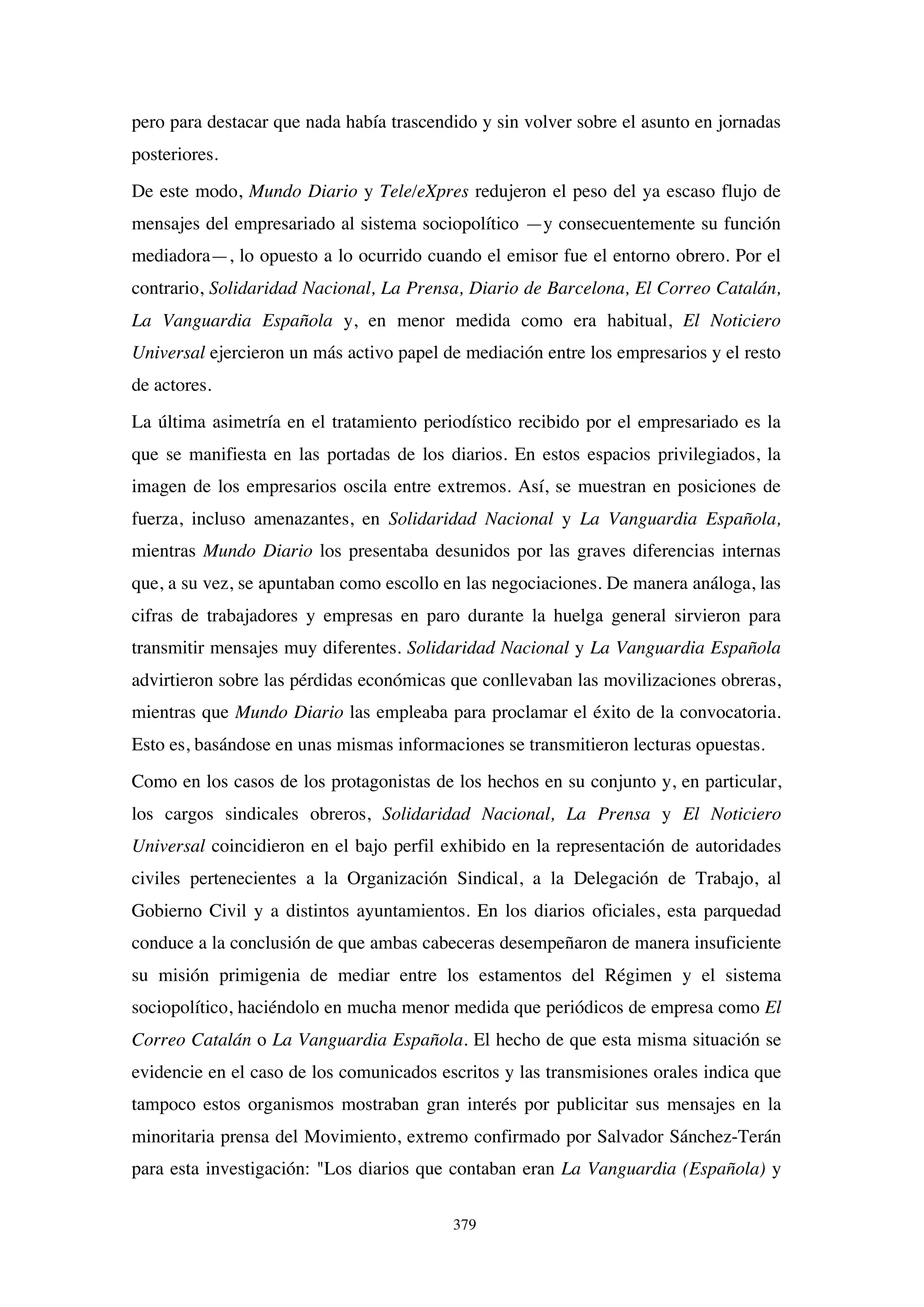 379
pero para destacar que nada había trascendido y sin volver sobre el asunto en jornadas
posteriores.
De este modo, Mundo Diario y Tele/eXpres redujeron el peso del ya escaso flujo de
mensajes del empresariado al sistema sociopolítico —y consecuentemente su función
mediadora—, lo opuesto a lo ocurrido cuando el emisor fue el entorno obrero. Por el
contrario, Solidaridad Nacional, La Prensa, Diario de Barcelona, El Correo Catalán,
La Vanguardia Española y, en menor medida como era habitual, El Noticiero
Universal ejercieron un más activo papel de mediación entre los empresarios y el resto
de actores.
La última asimetría en el tratamiento periodístico recibido por el empresariado es la
que se manifiesta en las portadas de los diarios. En estos espacios privilegiados, la
imagen de los empresarios oscila entre extremos. Así, se muestran en posiciones de
fuerza, incluso amenazantes, en Solidaridad Nacional y La Vanguardia Española,
mientras Mundo Diario los presentaba desunidos por las graves diferencias internas
que, a su vez, se apuntaban como escollo en las negociaciones. De manera análoga, las
cifras de trabajadores y empresas en paro durante la huelga general sirvieron para
transmitir mensajes muy diferentes. Solidaridad Nacional y La Vanguardia Española
advirtieron sobre las pérdidas económicas que conllevaban las movilizaciones obreras,
mientras que Mundo Diario las empleaba para proclamar el éxito de la convocatoria.
Esto es, basándose en unas mismas informaciones se transmitieron lecturas opuestas.
Como en los casos de los protagonistas de los hechos en su conjunto y, en particular,
los cargos sindicales obreros, Solidaridad Nacional, La Prensa y El Noticiero
Universal coincidieron en el bajo perfil exhibido en la representación de autoridades
civiles pertenecientes a la Organización Sindical, a la Delegación de Trabajo, al
Gobierno Civil y a distintos ayuntamientos. En los diarios oficiales, esta parquedad
conduce a la conclusión de que ambas cabeceras desempeñaron de manera insuficiente
su misión primigenia de mediar entre los estamentos del Régimen y el sistema
sociopolítico, haciéndolo en mucha menor medida que periódicos de empresa como El
Correo Catalán o La Vanguardia Española. El hecho de que esta misma situación se
evidencie en el caso de los comunicados escritos y las transmisiones orales indica que
tampoco estos organismos mostraban gran interés por publicitar sus mensajes en la
minoritaria prensa del Movimiento, extremo confirmado por Salvador Sánchez-Terán
para esta investigación: "Los diarios que contaban eran La Vanguardia (Española) y
 