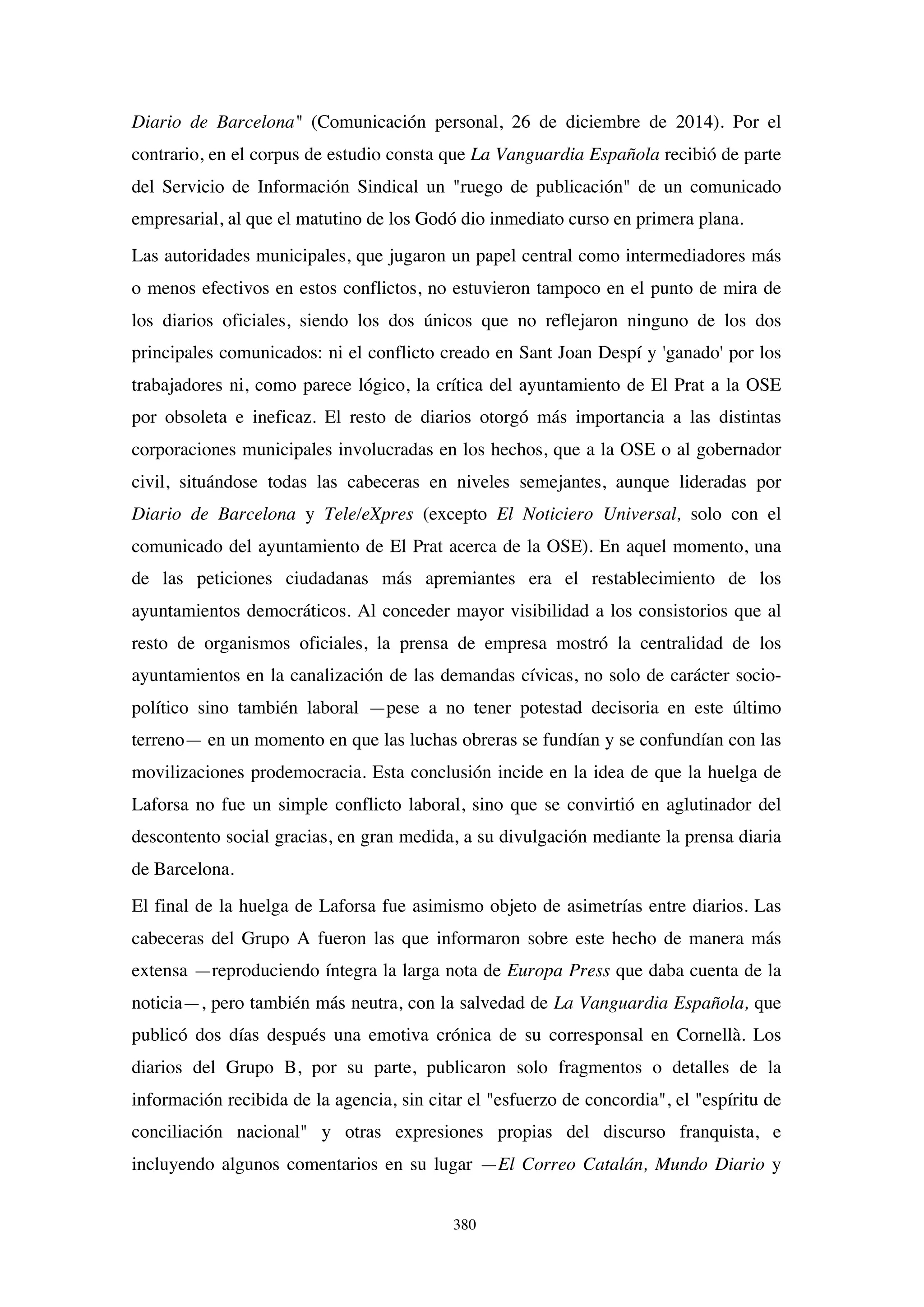 380
Diario de Barcelona" (Comunicación personal, 26 de diciembre de 2014). Por el
contrario, en el corpus de estudio consta que La Vanguardia Española recibió de parte
del Servicio de Información Sindical un "ruego de publicación" de un comunicado
empresarial, al que el matutino de los Godó dio inmediato curso en primera plana.
Las autoridades municipales, que jugaron un papel central como intermediadores más
o menos efectivos en estos conflictos, no estuvieron tampoco en el punto de mira de
los diarios oficiales, siendo los dos únicos que no reflejaron ninguno de los dos
principales comunicados: ni el conflicto creado en Sant Joan Despí y 'ganado' por los
trabajadores ni, como parece lógico, la crítica del ayuntamiento de El Prat a la OSE
por obsoleta e ineficaz. El resto de diarios otorgó más importancia a las distintas
corporaciones municipales involucradas en los hechos, que a la OSE o al gobernador
civil, situándose todas las cabeceras en niveles semejantes, aunque lideradas por
Diario de Barcelona y Tele/eXpres (excepto El Noticiero Universal, solo con el
comunicado del ayuntamiento de El Prat acerca de la OSE). En aquel momento, una
de las peticiones ciudadanas más apremiantes era el restablecimiento de los
ayuntamientos democráticos. Al conceder mayor visibilidad a los consistorios que al
resto de organismos oficiales, la prensa de empresa mostró la centralidad de los
ayuntamientos en la canalización de las demandas cívicas, no solo de carácter socio-
político sino también laboral —pese a no tener potestad decisoria en este último
terreno— en un momento en que las luchas obreras se fundían y se confundían con las
movilizaciones prodemocracia. Esta conclusión incide en la idea de que la huelga de
Laforsa no fue un simple conflicto laboral, sino que se convirtió en aglutinador del
descontento social gracias, en gran medida, a su divulgación mediante la prensa diaria
de Barcelona.
El final de la huelga de Laforsa fue asimismo objeto de asimetrías entre diarios. Las
cabeceras del Grupo A fueron las que informaron sobre este hecho de manera más
extensa —reproduciendo íntegra la larga nota de Europa Press que daba cuenta de la
noticia—, pero también más neutra, con la salvedad de La Vanguardia Española, que
publicó dos días después una emotiva crónica de su corresponsal en Cornellà. Los
diarios del Grupo B, por su parte, publicaron solo fragmentos o detalles de la
información recibida de la agencia, sin citar el "esfuerzo de concordia", el "espíritu de
conciliación nacional" y otras expresiones propias del discurso franquista, e
incluyendo algunos comentarios en su lugar —El Correo Catalán, Mundo Diario y
 