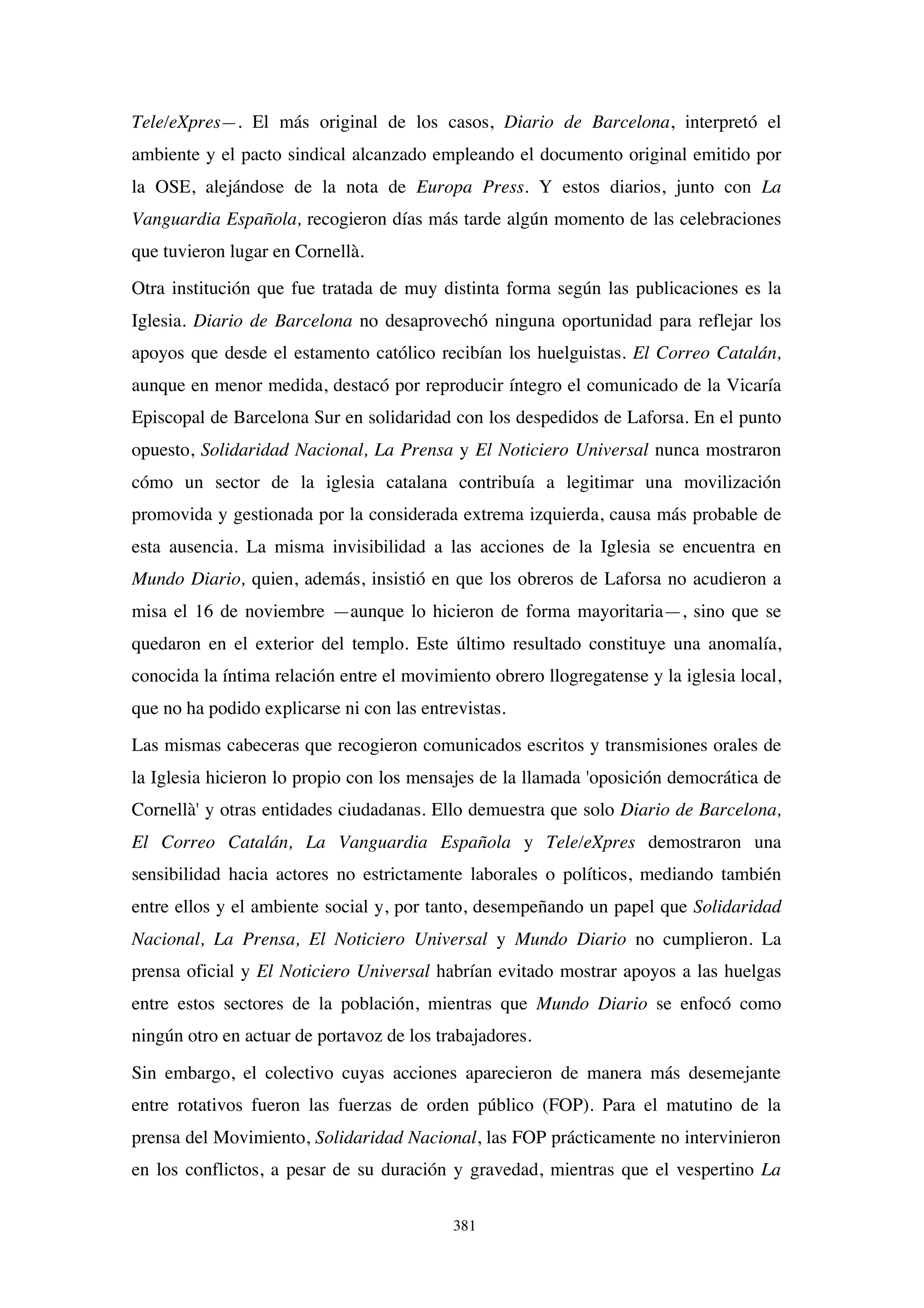 381
Tele/eXpres—. El más original de los casos, Diario de Barcelona, interpretó el
ambiente y el pacto sindical alcanzado empleando el documento original emitido por
la OSE, alejándose de la nota de Europa Press. Y estos diarios, junto con La
Vanguardia Española, recogieron días más tarde algún momento de las celebraciones
que tuvieron lugar en Cornellà.
Otra institución que fue tratada de muy distinta forma según las publicaciones es la
Iglesia. Diario de Barcelona no desaprovechó ninguna oportunidad para reflejar los
apoyos que desde el estamento católico recibían los huelguistas. El Correo Catalán,
aunque en menor medida, destacó por reproducir íntegro el comunicado de la Vicaría
Episcopal de Barcelona Sur en solidaridad con los despedidos de Laforsa. En el punto
opuesto, Solidaridad Nacional, La Prensa y El Noticiero Universal nunca mostraron
cómo un sector de la iglesia catalana contribuía a legitimar una movilización
promovida y gestionada por la considerada extrema izquierda, causa más probable de
esta ausencia. La misma invisibilidad a las acciones de la Iglesia se encuentra en
Mundo Diario, quien, además, insistió en que los obreros de Laforsa no acudieron a
misa el 16 de noviembre —aunque lo hicieron de forma mayoritaria—, sino que se
quedaron en el exterior del templo. Este último resultado constituye una anomalía,
conocida la íntima relación entre el movimiento obrero llogregatense y la iglesia local,
que no ha podido explicarse ni con las entrevistas.
Las mismas cabeceras que recogieron comunicados escritos y transmisiones orales de
la Iglesia hicieron lo propio con los mensajes de la llamada 'oposición democrática de
Cornellà' y otras entidades ciudadanas. Ello demuestra que solo Diario de Barcelona,
El Correo Catalán, La Vanguardia Española y Tele/eXpres demostraron una
sensibilidad hacia actores no estrictamente laborales o políticos, mediando también
entre ellos y el ambiente social y, por tanto, desempeñando un papel que Solidaridad
Nacional, La Prensa, El Noticiero Universal y Mundo Diario no cumplieron. La
prensa oficial y El Noticiero Universal habrían evitado mostrar apoyos a las huelgas
entre estos sectores de la población, mientras que Mundo Diario se enfocó como
ningún otro en actuar de portavoz de los trabajadores.
Sin embargo, el colectivo cuyas acciones aparecieron de manera más desemejante
entre rotativos fueron las fuerzas de orden público (FOP). Para el matutino de la
prensa del Movimiento, Solidaridad Nacional, las FOP prácticamente no intervinieron
en los conflictos, a pesar de su duración y gravedad, mientras que el vespertino La
 