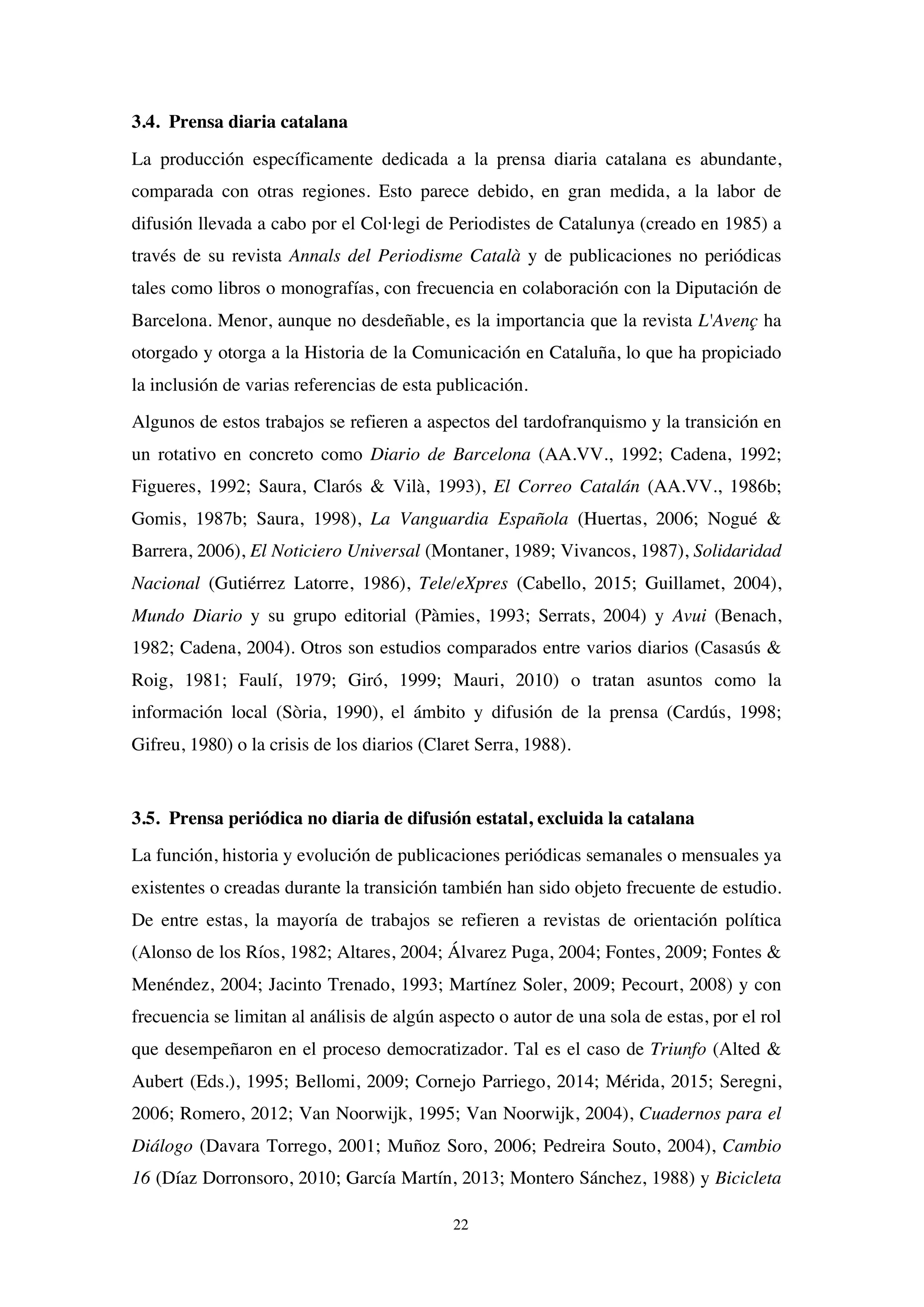 22
3.4. Prensa diaria catalana
La producción específicamente dedicada a la prensa diaria catalana es abundante,
comparada con otras regiones. Esto parece debido, en gran medida, a la labor de
difusión llevada a cabo por el Col·legi de Periodistes de Catalunya (creado en 1985) a
través de su revista Annals del Periodisme Català y de publicaciones no periódicas
tales como libros o monografías, con frecuencia en colaboración con la Diputación de
Barcelona. Menor, aunque no desdeñable, es la importancia que la revista L'Avenç ha
otorgado y otorga a la Historia de la Comunicación en Cataluña, lo que ha propiciado
la inclusión de varias referencias de esta publicación.
Algunos de estos trabajos se refieren a aspectos del tardofranquismo y la transición en
un rotativo en concreto como Diario de Barcelona (AA.VV., 1992; Cadena, 1992;
Figueres, 1992; Saura, Clarós & Vilà, 1993), El Correo Catalán (AA.VV., 1986b;
Gomis, 1987b; Saura, 1998), La Vanguardia Española (Huertas, 2006; Nogué &
Barrera, 2006), El Noticiero Universal (Montaner, 1989; Vivancos, 1987), Solidaridad
Nacional (Gutiérrez Latorre, 1986), Tele/eXpres (Cabello, 2015; Guillamet, 2004),
Mundo Diario y su grupo editorial (Pàmies, 1993; Serrats, 2004) y Avui (Benach,
1982; Cadena, 2004). Otros son estudios comparados entre varios diarios (Casasús &
Roig, 1981; Faulí, 1979; Giró, 1999; Mauri, 2010) o tratan asuntos como la
información local (Sòria, 1990), el ámbito y difusión de la prensa (Cardús, 1998;
Gifreu, 1980) o la crisis de los diarios (Claret Serra, 1988).
3.5. Prensa periódica no diaria de difusión estatal, excluida la catalana
La función, historia y evolución de publicaciones periódicas semanales o mensuales ya
existentes o creadas durante la transición también han sido objeto frecuente de estudio.
De entre estas, la mayoría de trabajos se refieren a revistas de orientación política
(Alonso de los Ríos, 1982; Altares, 2004; Álvarez Puga, 2004; Fontes, 2009; Fontes &
Menéndez, 2004; Jacinto Trenado, 1993; Martínez Soler, 2009; Pecourt, 2008) y con
frecuencia se limitan al análisis de algún aspecto o autor de una sola de estas, por el rol
que desempeñaron en el proceso democratizador. Tal es el caso de Triunfo (Alted &
Aubert (Eds.), 1995; Bellomi, 2009; Cornejo Parriego, 2014; Mérida, 2015; Seregni,
2006; Romero, 2012; Van Noorwijk, 1995; Van Noorwijk, 2004), Cuadernos para el
Diálogo (Davara Torrego, 2001; Muñoz Soro, 2006; Pedreira Souto, 2004), Cambio
16 (Díaz Dorronsoro, 2010; García Martín, 2013; Montero Sánchez, 1988) y Bicicleta
 