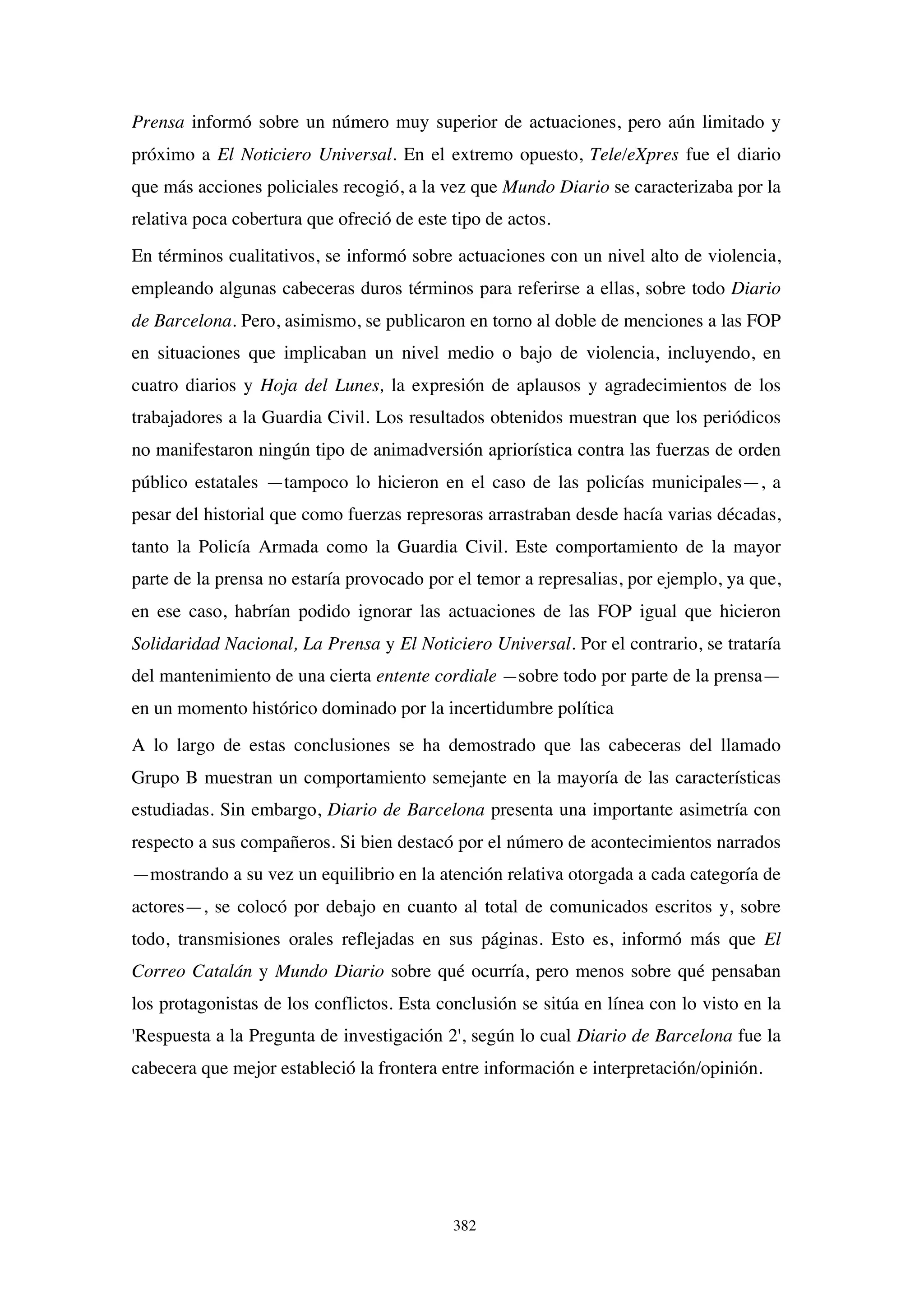 382
Prensa informó sobre un número muy superior de actuaciones, pero aún limitado y
próximo a El Noticiero Universal. En el extremo opuesto, Tele/eXpres fue el diario
que más acciones policiales recogió, a la vez que Mundo Diario se caracterizaba por la
relativa poca cobertura que ofreció de este tipo de actos.
En términos cualitativos, se informó sobre actuaciones con un nivel alto de violencia,
empleando algunas cabeceras duros términos para referirse a ellas, sobre todo Diario
de Barcelona. Pero, asimismo, se publicaron en torno al doble de menciones a las FOP
en situaciones que implicaban un nivel medio o bajo de violencia, incluyendo, en
cuatro diarios y Hoja del Lunes, la expresión de aplausos y agradecimientos de los
trabajadores a la Guardia Civil. Los resultados obtenidos muestran que los periódicos
no manifestaron ningún tipo de animadversión apriorística contra las fuerzas de orden
público estatales —tampoco lo hicieron en el caso de las policías municipales—, a
pesar del historial que como fuerzas represoras arrastraban desde hacía varias décadas,
tanto la Policía Armada como la Guardia Civil. Este comportamiento de la mayor
parte de la prensa no estaría provocado por el temor a represalias, por ejemplo, ya que,
en ese caso, habrían podido ignorar las actuaciones de las FOP igual que hicieron
Solidaridad Nacional, La Prensa y El Noticiero Universal. Por el contrario, se trataría
del mantenimiento de una cierta entente cordiale —sobre todo por parte de la prensa—
en un momento histórico dominado por la incertidumbre política
A lo largo de estas conclusiones se ha demostrado que las cabeceras del llamado
Grupo B muestran un comportamiento semejante en la mayoría de las características
estudiadas. Sin embargo, Diario de Barcelona presenta una importante asimetría con
respecto a sus compañeros. Si bien destacó por el número de acontecimientos narrados
—mostrando a su vez un equilibrio en la atención relativa otorgada a cada categoría de
actores—, se colocó por debajo en cuanto al total de comunicados escritos y, sobre
todo, transmisiones orales reflejadas en sus páginas. Esto es, informó más que El
Correo Catalán y Mundo Diario sobre qué ocurría, pero menos sobre qué pensaban
los protagonistas de los conflictos. Esta conclusión se sitúa en línea con lo visto en la
'Respuesta a la Pregunta de investigación 2', según lo cual Diario de Barcelona fue la
cabecera que mejor estableció la frontera entre información e interpretación/opinión.
 