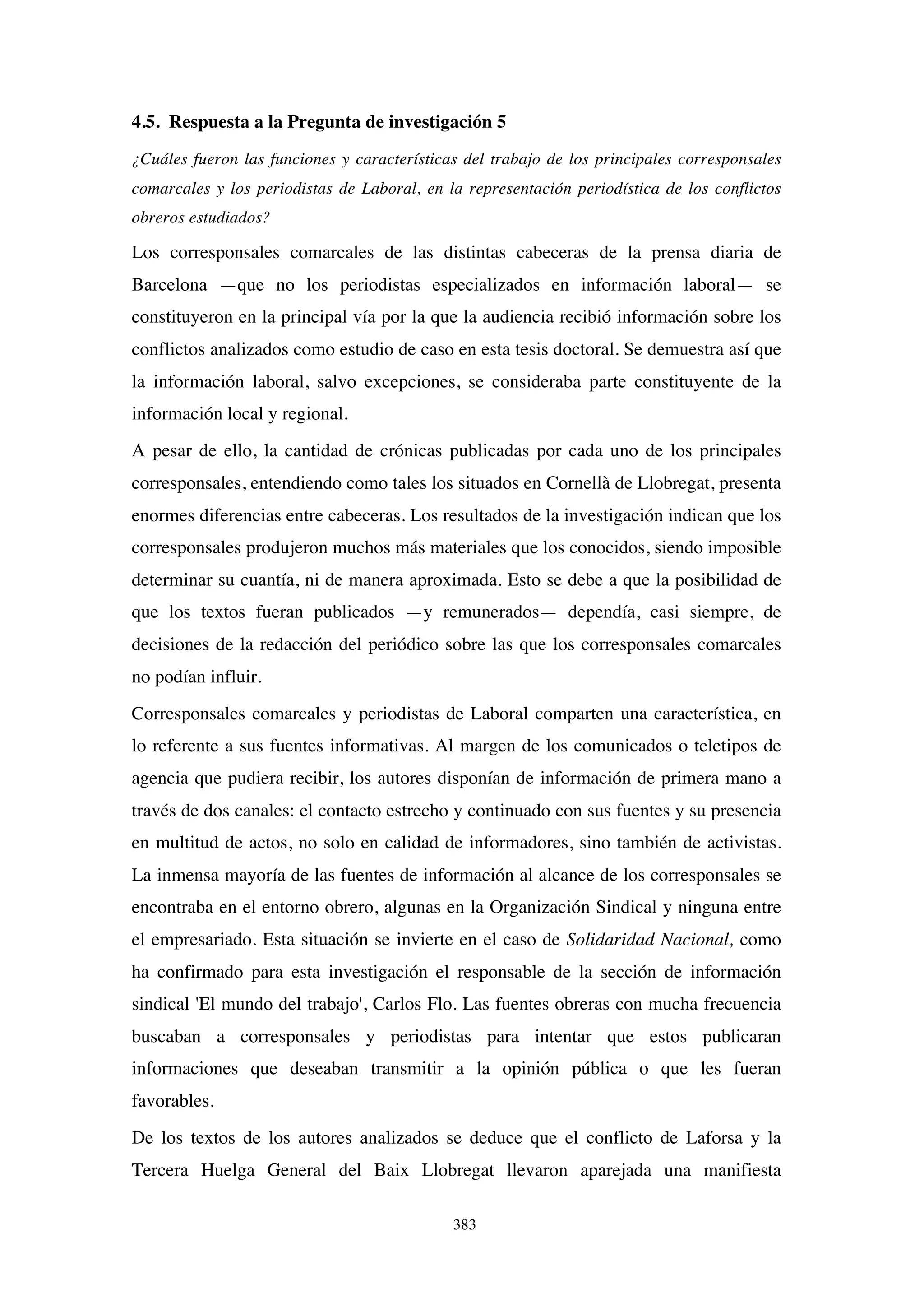 383
4.5. Respuesta a la Pregunta de investigación 5
¿Cuáles fueron las funciones y características del trabajo de los principales corresponsales
comarcales y los periodistas de Laboral, en la representación periodística de los conflictos
obreros estudiados?
Los corresponsales comarcales de las distintas cabeceras de la prensa diaria de
Barcelona —que no los periodistas especializados en información laboral— se
constituyeron en la principal vía por la que la audiencia recibió información sobre los
conflictos analizados como estudio de caso en esta tesis doctoral. Se demuestra así que
la información laboral, salvo excepciones, se consideraba parte constituyente de la
información local y regional.
A pesar de ello, la cantidad de crónicas publicadas por cada uno de los principales
corresponsales, entendiendo como tales los situados en Cornellà de Llobregat, presenta
enormes diferencias entre cabeceras. Los resultados de la investigación indican que los
corresponsales produjeron muchos más materiales que los conocidos, siendo imposible
determinar su cuantía, ni de manera aproximada. Esto se debe a que la posibilidad de
que los textos fueran publicados —y remunerados— dependía, casi siempre, de
decisiones de la redacción del periódico sobre las que los corresponsales comarcales
no podían influir.
Corresponsales comarcales y periodistas de Laboral comparten una característica, en
lo referente a sus fuentes informativas. Al margen de los comunicados o teletipos de
agencia que pudiera recibir, los autores disponían de información de primera mano a
través de dos canales: el contacto estrecho y continuado con sus fuentes y su presencia
en multitud de actos, no solo en calidad de informadores, sino también de activistas.
La inmensa mayoría de las fuentes de información al alcance de los corresponsales se
encontraba en el entorno obrero, algunas en la Organización Sindical y ninguna entre
el empresariado. Esta situación se invierte en el caso de Solidaridad Nacional, como
ha confirmado para esta investigación el responsable de la sección de información
sindical 'El mundo del trabajo', Carlos Flo. Las fuentes obreras con mucha frecuencia
buscaban a corresponsales y periodistas para intentar que estos publicaran
informaciones que deseaban transmitir a la opinión pública o que les fueran
favorables.
De los textos de los autores analizados se deduce que el conflicto de Laforsa y la
Tercera Huelga General del Baix Llobregat llevaron aparejada una manifiesta
 