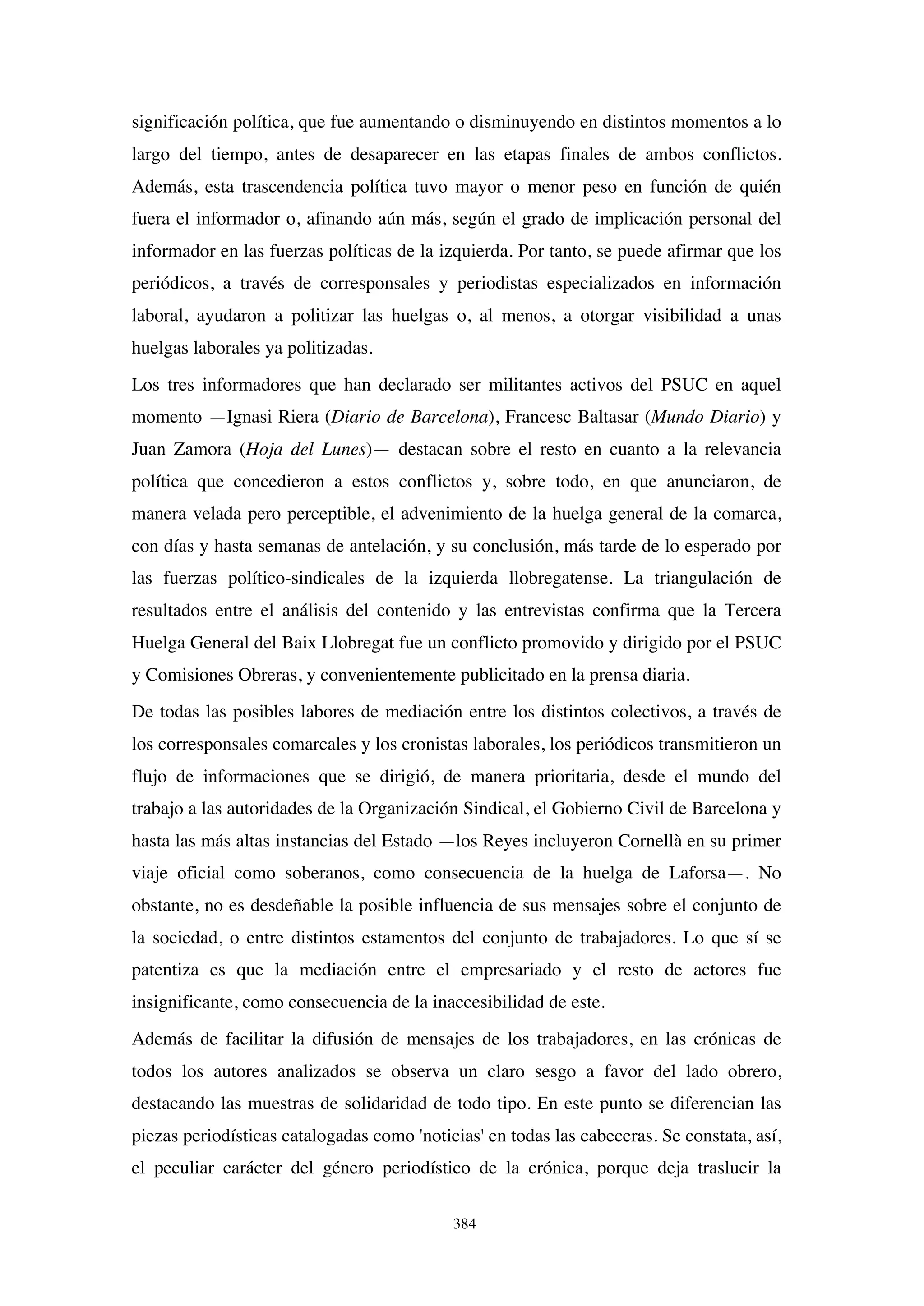 384
significación política, que fue aumentando o disminuyendo en distintos momentos a lo
largo del tiempo, antes de desaparecer en las etapas finales de ambos conflictos.
Además, esta trascendencia política tuvo mayor o menor peso en función de quién
fuera el informador o, afinando aún más, según el grado de implicación personal del
informador en las fuerzas políticas de la izquierda. Por tanto, se puede afirmar que los
periódicos, a través de corresponsales y periodistas especializados en información
laboral, ayudaron a politizar las huelgas o, al menos, a otorgar visibilidad a unas
huelgas laborales ya politizadas.
Los tres informadores que han declarado ser militantes activos del PSUC en aquel
momento —Ignasi Riera (Diario de Barcelona), Francesc Baltasar (Mundo Diario) y
Juan Zamora (Hoja del Lunes)— destacan sobre el resto en cuanto a la relevancia
política que concedieron a estos conflictos y, sobre todo, en que anunciaron, de
manera velada pero perceptible, el advenimiento de la huelga general de la comarca,
con días y hasta semanas de antelación, y su conclusión, más tarde de lo esperado por
las fuerzas político-sindicales de la izquierda llobregatense. La triangulación de
resultados entre el análisis del contenido y las entrevistas confirma que la Tercera
Huelga General del Baix Llobregat fue un conflicto promovido y dirigido por el PSUC
y Comisiones Obreras, y convenientemente publicitado en la prensa diaria.
De todas las posibles labores de mediación entre los distintos colectivos, a través de
los corresponsales comarcales y los cronistas laborales, los periódicos transmitieron un
flujo de informaciones que se dirigió, de manera prioritaria, desde el mundo del
trabajo a las autoridades de la Organización Sindical, el Gobierno Civil de Barcelona y
hasta las más altas instancias del Estado —los Reyes incluyeron Cornellà en su primer
viaje oficial como soberanos, como consecuencia de la huelga de Laforsa—. No
obstante, no es desdeñable la posible influencia de sus mensajes sobre el conjunto de
la sociedad, o entre distintos estamentos del conjunto de trabajadores. Lo que sí se
patentiza es que la mediación entre el empresariado y el resto de actores fue
insignificante, como consecuencia de la inaccesibilidad de este.
Además de facilitar la difusión de mensajes de los trabajadores, en las crónicas de
todos los autores analizados se observa un claro sesgo a favor del lado obrero,
destacando las muestras de solidaridad de todo tipo. En este punto se diferencian las
piezas periodísticas catalogadas como 'noticias' en todas las cabeceras. Se constata, así,
el peculiar carácter del género periodístico de la crónica, porque deja traslucir la
 