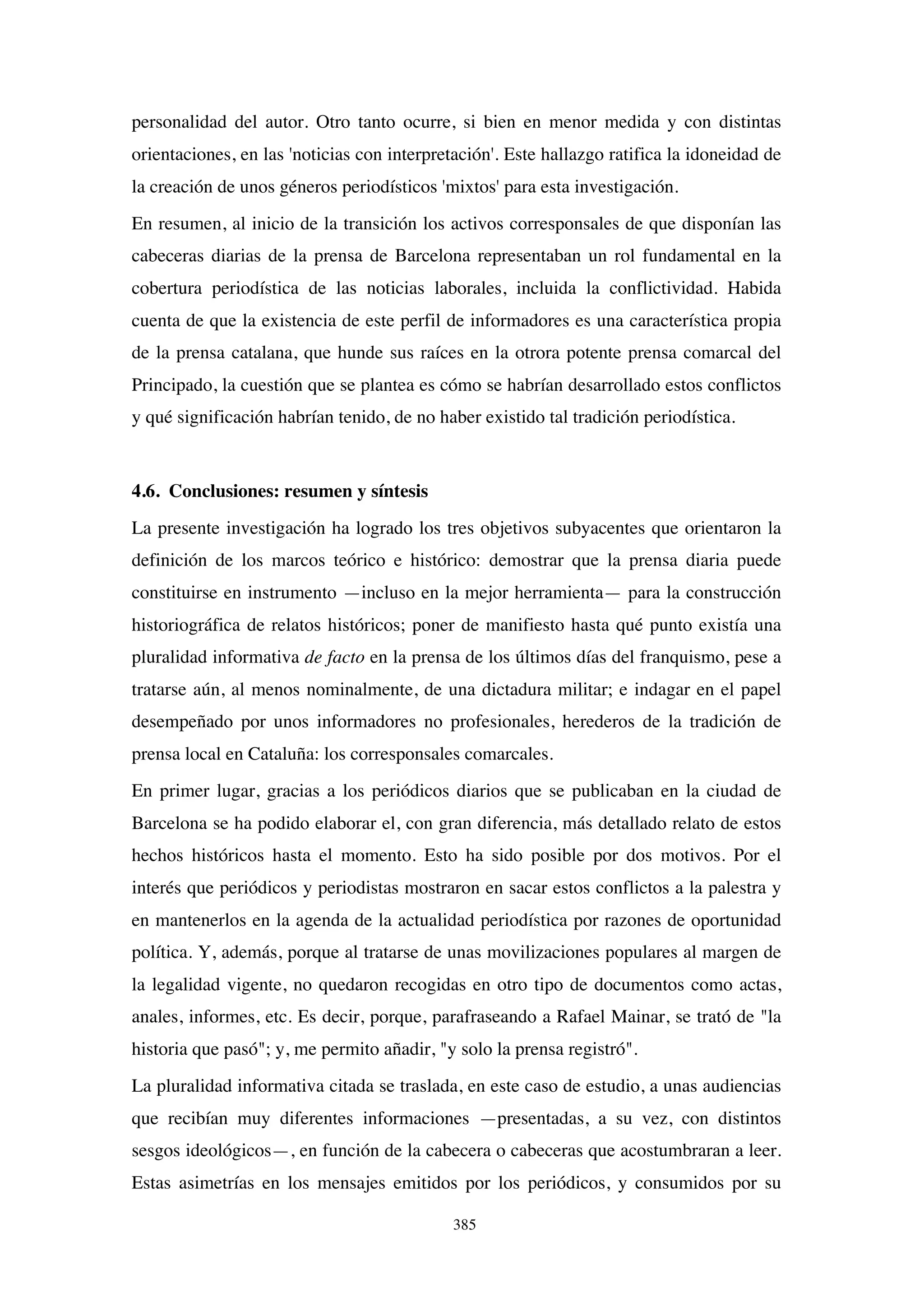 385
personalidad del autor. Otro tanto ocurre, si bien en menor medida y con distintas
orientaciones, en las 'noticias con interpretación'. Este hallazgo ratifica la idoneidad de
la creación de unos géneros periodísticos 'mixtos' para esta investigación.
En resumen, al inicio de la transición los activos corresponsales de que disponían las
cabeceras diarias de la prensa de Barcelona representaban un rol fundamental en la
cobertura periodística de las noticias laborales, incluida la conflictividad. Habida
cuenta de que la existencia de este perfil de informadores es una característica propia
de la prensa catalana, que hunde sus raíces en la otrora potente prensa comarcal del
Principado, la cuestión que se plantea es cómo se habrían desarrollado estos conflictos
y qué significación habrían tenido, de no haber existido tal tradición periodística.
4.6. Conclusiones: resumen y síntesis
La presente investigación ha logrado los tres objetivos subyacentes que orientaron la
definición de los marcos teórico e histórico: demostrar que la prensa diaria puede
constituirse en instrumento —incluso en la mejor herramienta— para la construcción
historiográfica de relatos históricos; poner de manifiesto hasta qué punto existía una
pluralidad informativa de facto en la prensa de los últimos días del franquismo, pese a
tratarse aún, al menos nominalmente, de una dictadura militar; e indagar en el papel
desempeñado por unos informadores no profesionales, herederos de la tradición de
prensa local en Cataluña: los corresponsales comarcales.
En primer lugar, gracias a los periódicos diarios que se publicaban en la ciudad de
Barcelona se ha podido elaborar el, con gran diferencia, más detallado relato de estos
hechos históricos hasta el momento. Esto ha sido posible por dos motivos. Por el
interés que periódicos y periodistas mostraron en sacar estos conflictos a la palestra y
en mantenerlos en la agenda de la actualidad periodística por razones de oportunidad
política. Y, además, porque al tratarse de unas movilizaciones populares al margen de
la legalidad vigente, no quedaron recogidas en otro tipo de documentos como actas,
anales, informes, etc. Es decir, porque, parafraseando a Rafael Mainar, se trató de "la
historia que pasó"; y, me permito añadir, "y solo la prensa registró".
La pluralidad informativa citada se traslada, en este caso de estudio, a unas audiencias
que recibían muy diferentes informaciones —presentadas, a su vez, con distintos
sesgos ideológicos—, en función de la cabecera o cabeceras que acostumbraran a leer.
Estas asimetrías en los mensajes emitidos por los periódicos, y consumidos por su
 