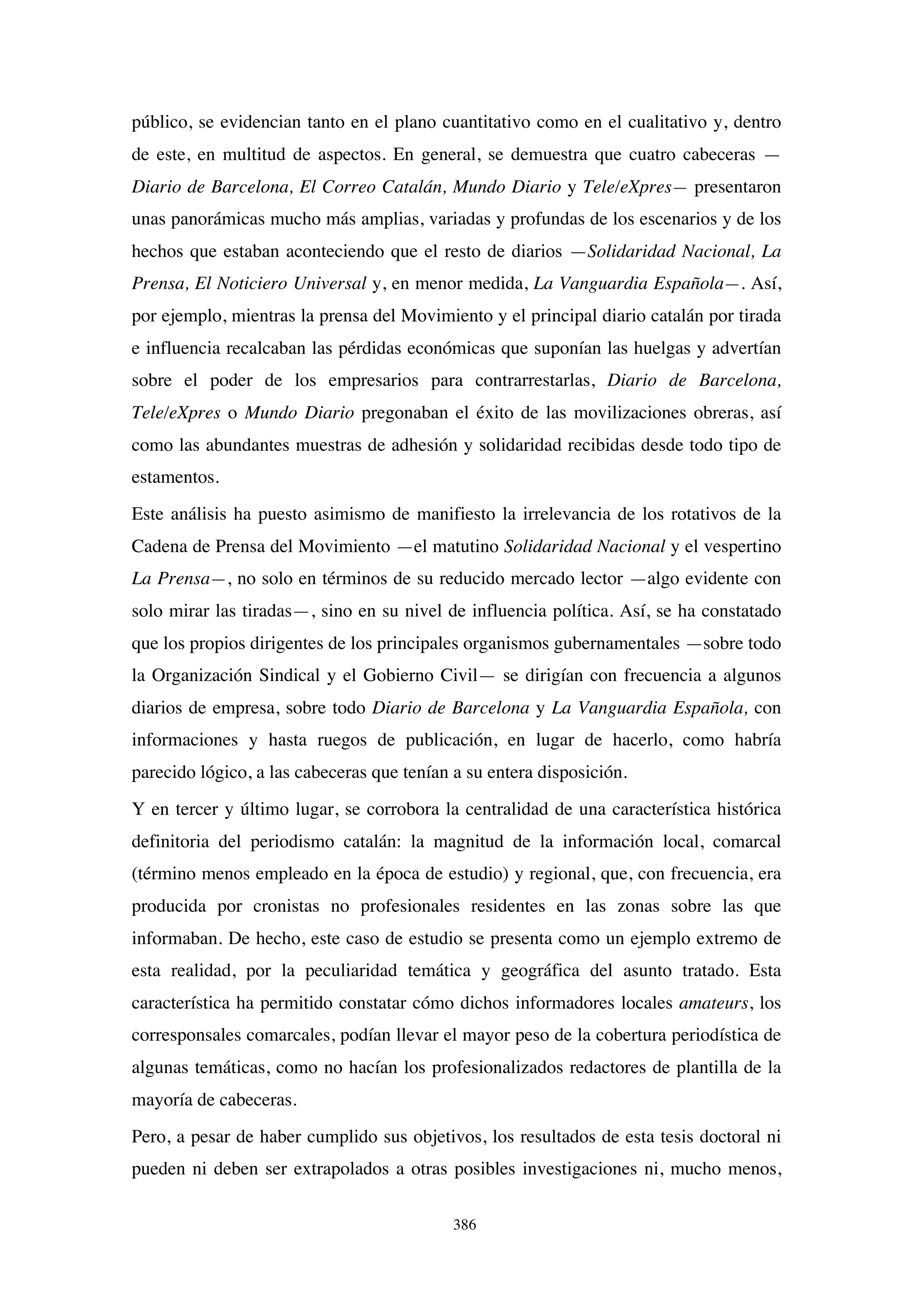 386
público, se evidencian tanto en el plano cuantitativo como en el cualitativo y, dentro
de este, en multitud de aspectos. En general, se demuestra que cuatro cabeceras —
Diario de Barcelona, El Correo Catalán, Mundo Diario y Tele/eXpres— presentaron
unas panorámicas mucho más amplias, variadas y profundas de los escenarios y de los
hechos que estaban aconteciendo que el resto de diarios —Solidaridad Nacional, La
Prensa, El Noticiero Universal y, en menor medida, La Vanguardia Española—. Así,
por ejemplo, mientras la prensa del Movimiento y el principal diario catalán por tirada
e influencia recalcaban las pérdidas económicas que suponían las huelgas y advertían
sobre el poder de los empresarios para contrarrestarlas, Diario de Barcelona,
Tele/eXpres o Mundo Diario pregonaban el éxito de las movilizaciones obreras, así
como las abundantes muestras de adhesión y solidaridad recibidas desde todo tipo de
estamentos.
Este análisis ha puesto asimismo de manifiesto la irrelevancia de los rotativos de la
Cadena de Prensa del Movimiento —el matutino Solidaridad Nacional y el vespertino
La Prensa—, no solo en términos de su reducido mercado lector —algo evidente con
solo mirar las tiradas—, sino en su nivel de influencia política. Así, se ha constatado
que los propios dirigentes de los principales organismos gubernamentales —sobre todo
la Organización Sindical y el Gobierno Civil— se dirigían con frecuencia a algunos
diarios de empresa, sobre todo Diario de Barcelona y La Vanguardia Española, con
informaciones y hasta ruegos de publicación, en lugar de hacerlo, como habría
parecido lógico, a las cabeceras que tenían a su entera disposición.
Y en tercer y último lugar, se corrobora la centralidad de una característica histórica
definitoria del periodismo catalán: la magnitud de la información local, comarcal
(término menos empleado en la época de estudio) y regional, que, con frecuencia, era
producida por cronistas no profesionales residentes en las zonas sobre las que
informaban. De hecho, este caso de estudio se presenta como un ejemplo extremo de
esta realidad, por la peculiaridad temática y geográfica del asunto tratado. Esta
característica ha permitido constatar cómo dichos informadores locales amateurs, los
corresponsales comarcales, podían llevar el mayor peso de la cobertura periodística de
algunas temáticas, como no hacían los profesionalizados redactores de plantilla de la
mayoría de cabeceras.
Pero, a pesar de haber cumplido sus objetivos, los resultados de esta tesis doctoral ni
pueden ni deben ser extrapolados a otras posibles investigaciones ni, mucho menos,
 