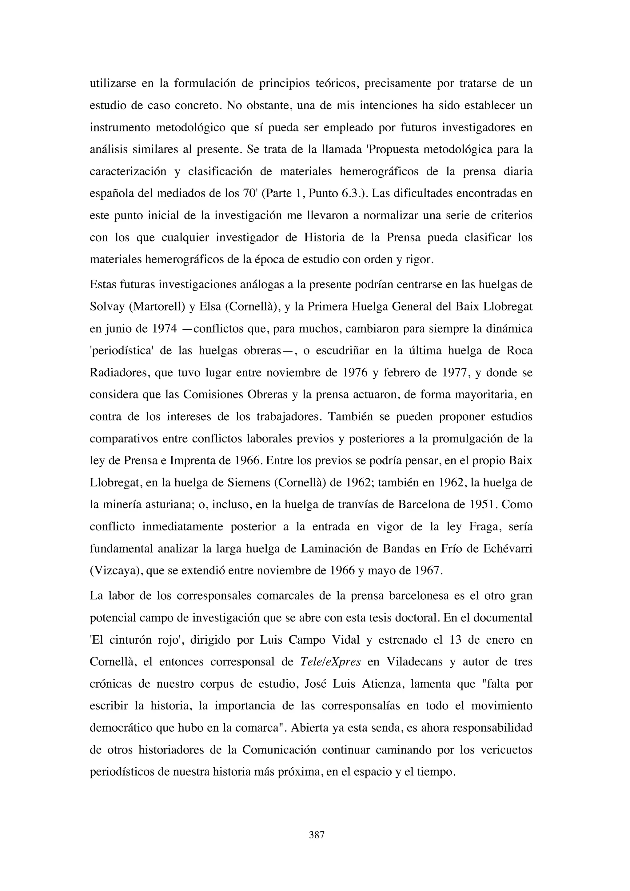 387
utilizarse en la formulación de principios teóricos, precisamente por tratarse de un
estudio de caso concreto. No obstante, una de mis intenciones ha sido establecer un
instrumento metodológico que sí pueda ser empleado por futuros investigadores en
análisis similares al presente. Se trata de la llamada 'Propuesta metodológica para la
caracterización y clasificación de materiales hemerográficos de la prensa diaria
española del mediados de los 70' (Parte 1, Punto 6.3.). Las dificultades encontradas en
este punto inicial de la investigación me llevaron a normalizar una serie de criterios
con los que cualquier investigador de Historia de la Prensa pueda clasificar los
materiales hemerográficos de la época de estudio con orden y rigor.
Estas futuras investigaciones análogas a la presente podrían centrarse en las huelgas de
Solvay (Martorell) y Elsa (Cornellà), y la Primera Huelga General del Baix Llobregat
en junio de 1974 —conflictos que, para muchos, cambiaron para siempre la dinámica
'periodística' de las huelgas obreras—, o escudriñar en la última huelga de Roca
Radiadores, que tuvo lugar entre noviembre de 1976 y febrero de 1977, y donde se
considera que las Comisiones Obreras y la prensa actuaron, de forma mayoritaria, en
contra de los intereses de los trabajadores. También se pueden proponer estudios
comparativos entre conflictos laborales previos y posteriores a la promulgación de la
ley de Prensa e Imprenta de 1966. Entre los previos se podría pensar, en el propio Baix
Llobregat, en la huelga de Siemens (Cornellà) de 1962; también en 1962, la huelga de
la minería asturiana; o, incluso, en la huelga de tranvías de Barcelona de 1951. Como
conflicto inmediatamente posterior a la entrada en vigor de la ley Fraga, sería
fundamental analizar la larga huelga de Laminación de Bandas en Frío de Echévarri
(Vizcaya), que se extendió entre noviembre de 1966 y mayo de 1967.
La labor de los corresponsales comarcales de la prensa barcelonesa es el otro gran
potencial campo de investigación que se abre con esta tesis doctoral. En el documental
'El cinturón rojo', dirigido por Luis Campo Vidal y estrenado el 13 de enero en
Cornellà, el entonces corresponsal de Tele/eXpres en Viladecans y autor de tres
crónicas de nuestro corpus de estudio, José Luis Atienza, lamenta que "falta por
escribir la historia, la importancia de las corresponsalías en todo el movimiento
democrático que hubo en la comarca". Abierta ya esta senda, es ahora responsabilidad
de otros historiadores de la Comunicación continuar caminando por los vericuetos
periodísticos de nuestra historia más próxima, en el espacio y el tiempo.
 
