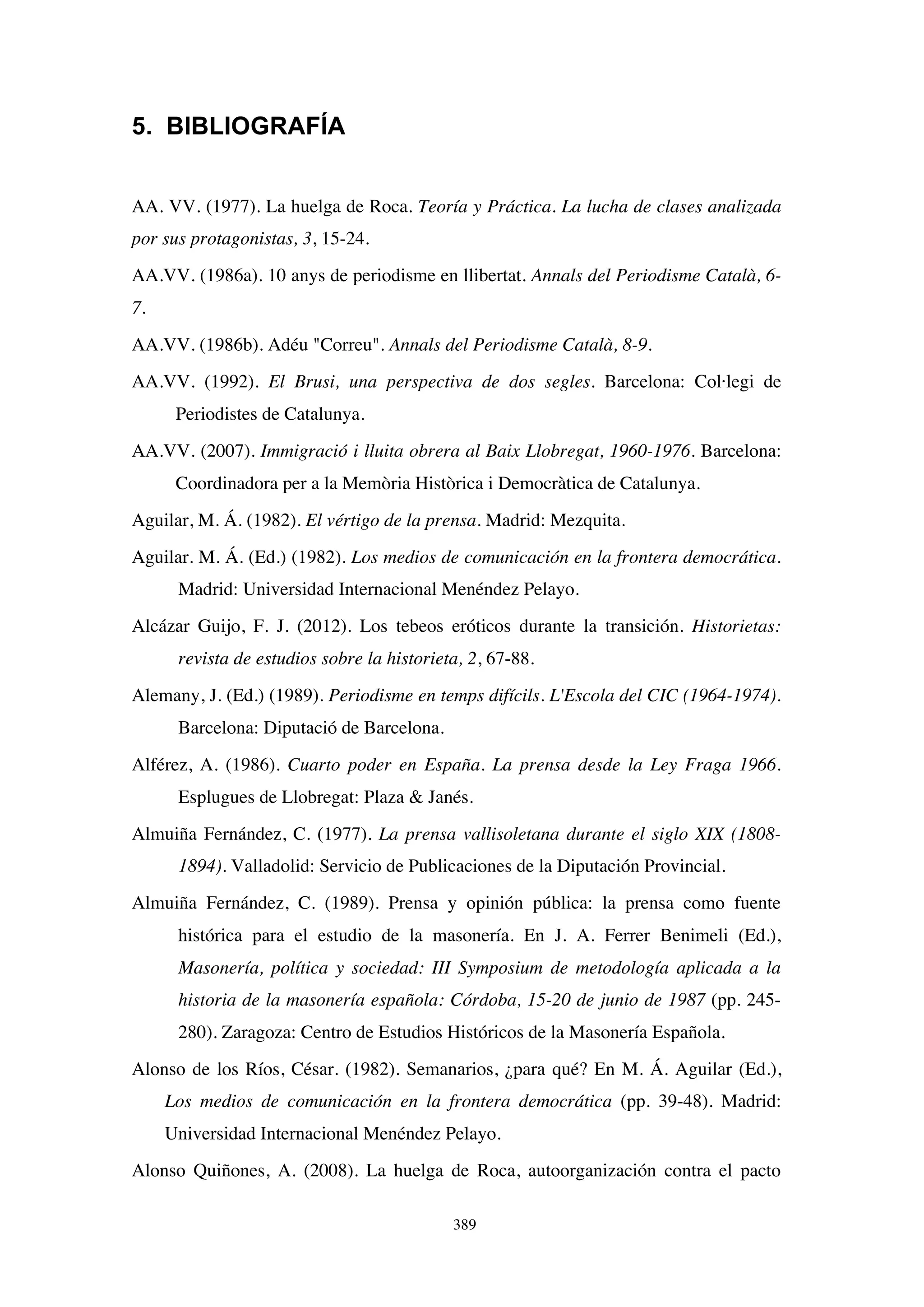 389
5. BIBLIOGRAFÍA
AA. VV. (1977). La huelga de Roca. Teoría y Práctica. La lucha de clases analizada
por sus protagonistas, 3, 15-24.
AA.VV. (1986a). 10 anys de periodisme en llibertat. Annals del Periodisme Català, 6-
7.
AA.VV. (1986b). Adéu "Correu". Annals del Periodisme Català, 8-9.
AA.VV. (1992). El Brusi, una perspectiva de dos segles. Barcelona: Col·legi de
Periodistes de Catalunya.
AA.VV. (2007). Immigració i lluita obrera al Baix Llobregat, 1960-1976. Barcelona:
Coordinadora per a la Memòria Històrica i Democràtica de Catalunya.
Aguilar, M. Á. (1982). El vértigo de la prensa. Madrid: Mezquita.
Aguilar. M. Á. (Ed.) (1982). Los medios de comunicación en la frontera democrática.
Madrid: Universidad Internacional Menéndez Pelayo.
Alcázar Guijo, F. J. (2012). Los tebeos eróticos durante la transición. Historietas:
revista de estudios sobre la historieta, 2, 67-88.
Alemany, J. (Ed.) (1989). Periodisme en temps difícils. L'Escola del CIC (1964-1974).
Barcelona: Diputació de Barcelona.
Alférez, A. (1986). Cuarto poder en España. La prensa desde la Ley Fraga 1966.
Esplugues de Llobregat: Plaza & Janés.
Almuiña Fernández, C. (1977). La prensa vallisoletana durante el siglo XIX (1808-
1894). Valladolid: Servicio de Publicaciones de la Diputación Provincial.
Almuiña Fernández, C. (1989). Prensa y opinión pública: la prensa como fuente
histórica para el estudio de la masonería. En J. A. Ferrer Benimeli (Ed.),
Masonería, política y sociedad: III Symposium de metodología aplicada a la
historia de la masonería española: Córdoba, 15-20 de junio de 1987 (pp. 245-
280). Zaragoza: Centro de Estudios Históricos de la Masonería Española.
Alonso de los Ríos, César. (1982). Semanarios, ¿para qué? En M. Á. Aguilar (Ed.),
Los medios de comunicación en la frontera democrática (pp. 39-48). Madrid:
Universidad Internacional Menéndez Pelayo.
Alonso Quiñones, A. (2008). La huelga de Roca, autoorganización contra el pacto
 