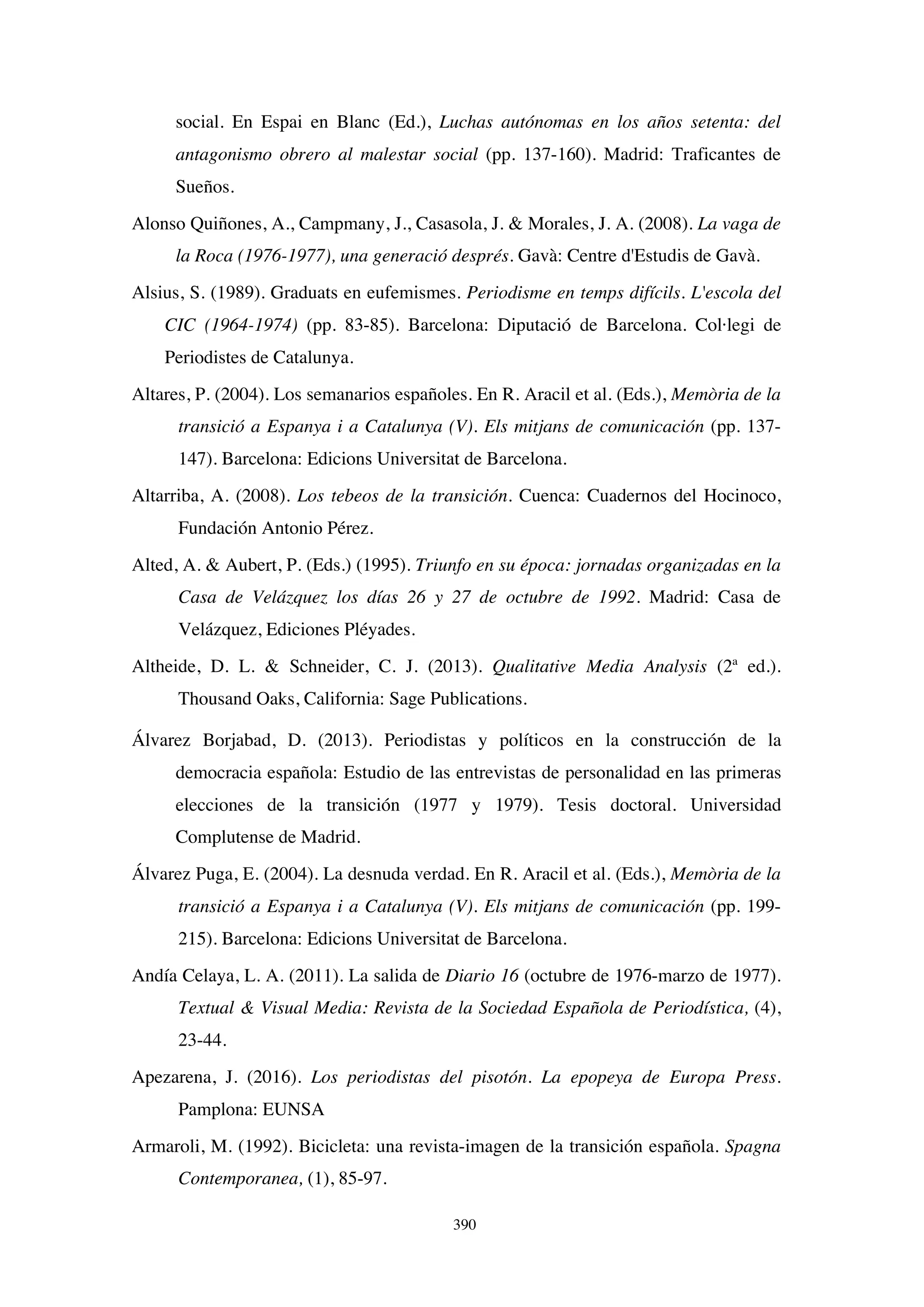 390
social. En Espai en Blanc (Ed.), Luchas autónomas en los años setenta: del
antagonismo obrero al malestar social (pp. 137-160). Madrid: Traficantes de
Sueños.
Alonso Quiñones, A., Campmany, J., Casasola, J. & Morales, J. A. (2008). La vaga de
la Roca (1976-1977), una generació després. Gavà: Centre d'Estudis de Gavà.
Alsius, S. (1989). Graduats en eufemismes. Periodisme en temps difícils. L'escola del
CIC (1964-1974) (pp. 83-85). Barcelona: Diputació de Barcelona. Col·legi de
Periodistes de Catalunya.
Altares, P. (2004). Los semanarios españoles. En R. Aracil et al. (Eds.), Memòria de la
transició a Espanya i a Catalunya (V). Els mitjans de comunicación (pp. 137-
147). Barcelona: Edicions Universitat de Barcelona.
Altarriba, A. (2008). Los tebeos de la transición. Cuenca: Cuadernos del Hocinoco,
Fundación Antonio Pérez.
Alted, A. & Aubert, P. (Eds.) (1995). Triunfo en su época: jornadas organizadas en la
Casa de Velázquez los días 26 y 27 de octubre de 1992. Madrid: Casa de
Velázquez, Ediciones Pléyades.
Altheide, D. L. & Schneider, C. J. (2013). Qualitative Media Analysis (2ª ed.).
Thousand Oaks, California: Sage Publications.
Álvarez Borjabad, D. (2013). Periodistas y políticos en la construcción de la
democracia española: Estudio de las entrevistas de personalidad en las primeras
elecciones de la transición (1977 y 1979). Tesis doctoral. Universidad
Complutense de Madrid.
Álvarez Puga, E. (2004). La desnuda verdad. En R. Aracil et al. (Eds.), Memòria de la
transició a Espanya i a Catalunya (V). Els mitjans de comunicación (pp. 199-
215). Barcelona: Edicions Universitat de Barcelona.
Andía Celaya, L. A. (2011). La salida de Diario 16 (octubre de 1976-marzo de 1977).
Textual & Visual Media: Revista de la Sociedad Española de Periodística, (4),
23-44.
Apezarena, J. (2016). Los periodistas del pisotón. La epopeya de Europa Press.
Pamplona: EUNSA
Armaroli, M. (1992). Bicicleta: una revista-imagen de la transición española. Spagna
Contemporanea, (1), 85-97.
 