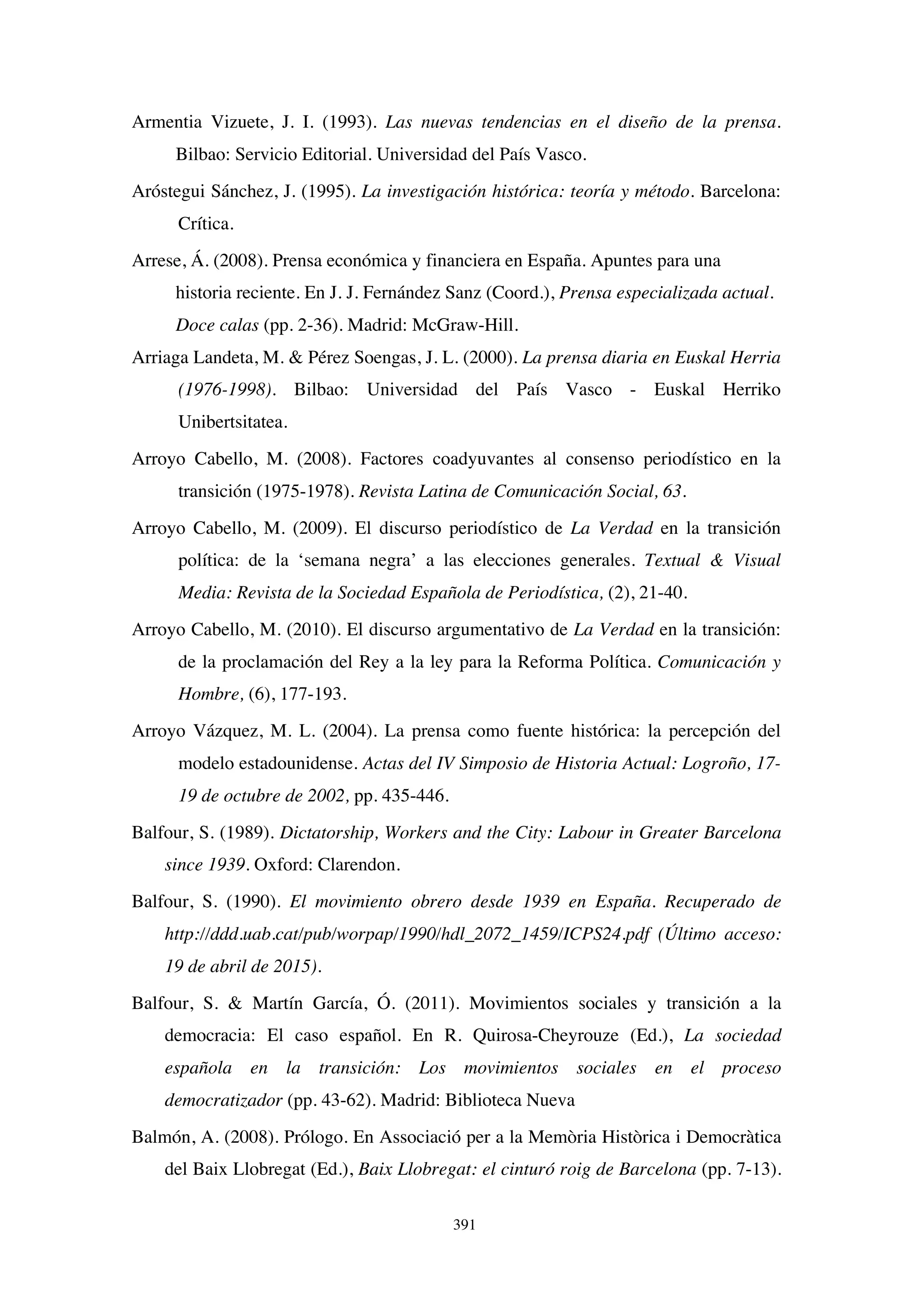 391
Armentia Vizuete, J. I. (1993). Las nuevas tendencias en el diseño de la prensa.
Bilbao: Servicio Editorial. Universidad del País Vasco.
Aróstegui Sánchez, J. (1995). La investigación histórica: teoría y método. Barcelona:
Crítica.
Arrese, Á. (2008). Prensa económica y financiera en España. Apuntes para una
historia reciente. En J. J. Fernández Sanz (Coord.), Prensa especializada actual.
Doce calas (pp. 2-36). Madrid: McGraw-Hill.
Arriaga Landeta, M. & Pérez Soengas, J. L. (2000). La prensa diaria en Euskal Herria
(1976-1998). Bilbao: Universidad del País Vasco - Euskal Herriko
Unibertsitatea.
Arroyo Cabello, M. (2008). Factores coadyuvantes al consenso periodístico en la
transición (1975-1978). Revista Latina de Comunicación Social, 63.
Arroyo Cabello, M. (2009). El discurso periodístico de La Verdad en la transición
política: de la ‘semana negra’ a las elecciones generales. Textual & Visual
Media: Revista de la Sociedad Española de Periodística, (2), 21-40.
Arroyo Cabello, M. (2010). El discurso argumentativo de La Verdad en la transición:
de la proclamación del Rey a la ley para la Reforma Política. Comunicación y
Hombre, (6), 177-193.
Arroyo Vázquez, M. L. (2004). La prensa como fuente histórica: la percepción del
modelo estadounidense. Actas del IV Simposio de Historia Actual: Logroño, 17-
19 de octubre de 2002, pp. 435-446.
Balfour, S. (1989). Dictatorship, Workers and the City: Labour in Greater Barcelona
since 1939. Oxford: Clarendon.
Balfour, S. (1990). El movimiento obrero desde 1939 en España. Recuperado de
http://ddd.uab.cat/pub/worpap/1990/hdl_2072_1459/ICPS24.pdf (Último acceso:
19 de abril de 2015).
Balfour, S. & Martín García, Ó. (2011). Movimientos sociales y transición a la
democracia: El caso español. En R. Quirosa-Cheyrouze (Ed.), La sociedad
española en la transición: Los movimientos sociales en el proceso
democratizador (pp. 43-62). Madrid: Biblioteca Nueva
Balmón, A. (2008). Prólogo. En Associació per a la Memòria Històrica i Democràtica
del Baix Llobregat (Ed.), Baix Llobregat: el cinturó roig de Barcelona (pp. 7-13).
 