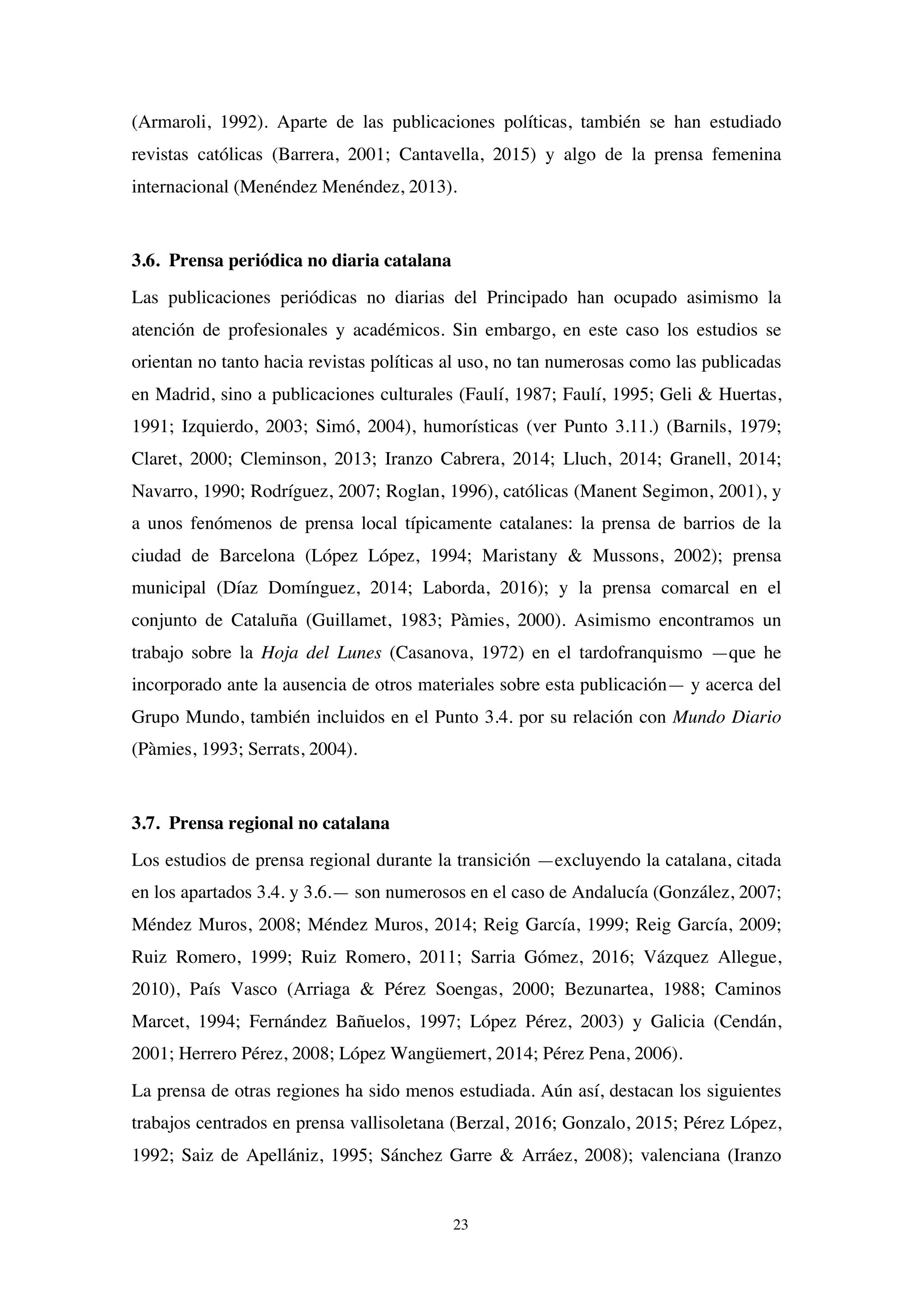 23
(Armaroli, 1992). Aparte de las publicaciones políticas, también se han estudiado
revistas católicas (Barrera, 2001; Cantavella, 2015) y algo de la prensa femenina
internacional (Menéndez Menéndez, 2013).
3.6. Prensa periódica no diaria catalana
Las publicaciones periódicas no diarias del Principado han ocupado asimismo la
atención de profesionales y académicos. Sin embargo, en este caso los estudios se
orientan no tanto hacia revistas políticas al uso, no tan numerosas como las publicadas
en Madrid, sino a publicaciones culturales (Faulí, 1987; Faulí, 1995; Geli & Huertas,
1991; Izquierdo, 2003; Simó, 2004), humorísticas (ver Punto 3.11.) (Barnils, 1979;
Claret, 2000; Cleminson, 2013; Iranzo Cabrera, 2014; Lluch, 2014; Granell, 2014;
Navarro, 1990; Rodríguez, 2007; Roglan, 1996), católicas (Manent Segimon, 2001), y
a unos fenómenos de prensa local típicamente catalanes: la prensa de barrios de la
ciudad de Barcelona (López López, 1994; Maristany & Mussons, 2002); prensa
municipal (Díaz Domínguez, 2014; Laborda, 2016); y la prensa comarcal en el
conjunto de Cataluña (Guillamet, 1983; Pàmies, 2000). Asimismo encontramos un
trabajo sobre la Hoja del Lunes (Casanova, 1972) en el tardofranquismo —que he
incorporado ante la ausencia de otros materiales sobre esta publicación— y acerca del
Grupo Mundo, también incluidos en el Punto 3.4. por su relación con Mundo Diario
(Pàmies, 1993; Serrats, 2004).
3.7. Prensa regional no catalana
Los estudios de prensa regional durante la transición —excluyendo la catalana, citada
en los apartados 3.4. y 3.6.— son numerosos en el caso de Andalucía (González, 2007;
Méndez Muros, 2008; Méndez Muros, 2014; Reig García, 1999; Reig García, 2009;
Ruiz Romero, 1999; Ruiz Romero, 2011; Sarria Gómez, 2016; Vázquez Allegue,
2010), País Vasco (Arriaga & Pérez Soengas, 2000; Bezunartea, 1988; Caminos
Marcet, 1994; Fernández Bañuelos, 1997; López Pérez, 2003) y Galicia (Cendán,
2001; Herrero Pérez, 2008; López Wangüemert, 2014; Pérez Pena, 2006).
La prensa de otras regiones ha sido menos estudiada. Aún así, destacan los siguientes
trabajos centrados en prensa vallisoletana (Berzal, 2016; Gonzalo, 2015; Pérez López,
1992; Saiz de Apellániz, 1995; Sánchez Garre & Arráez, 2008); valenciana (Iranzo
 