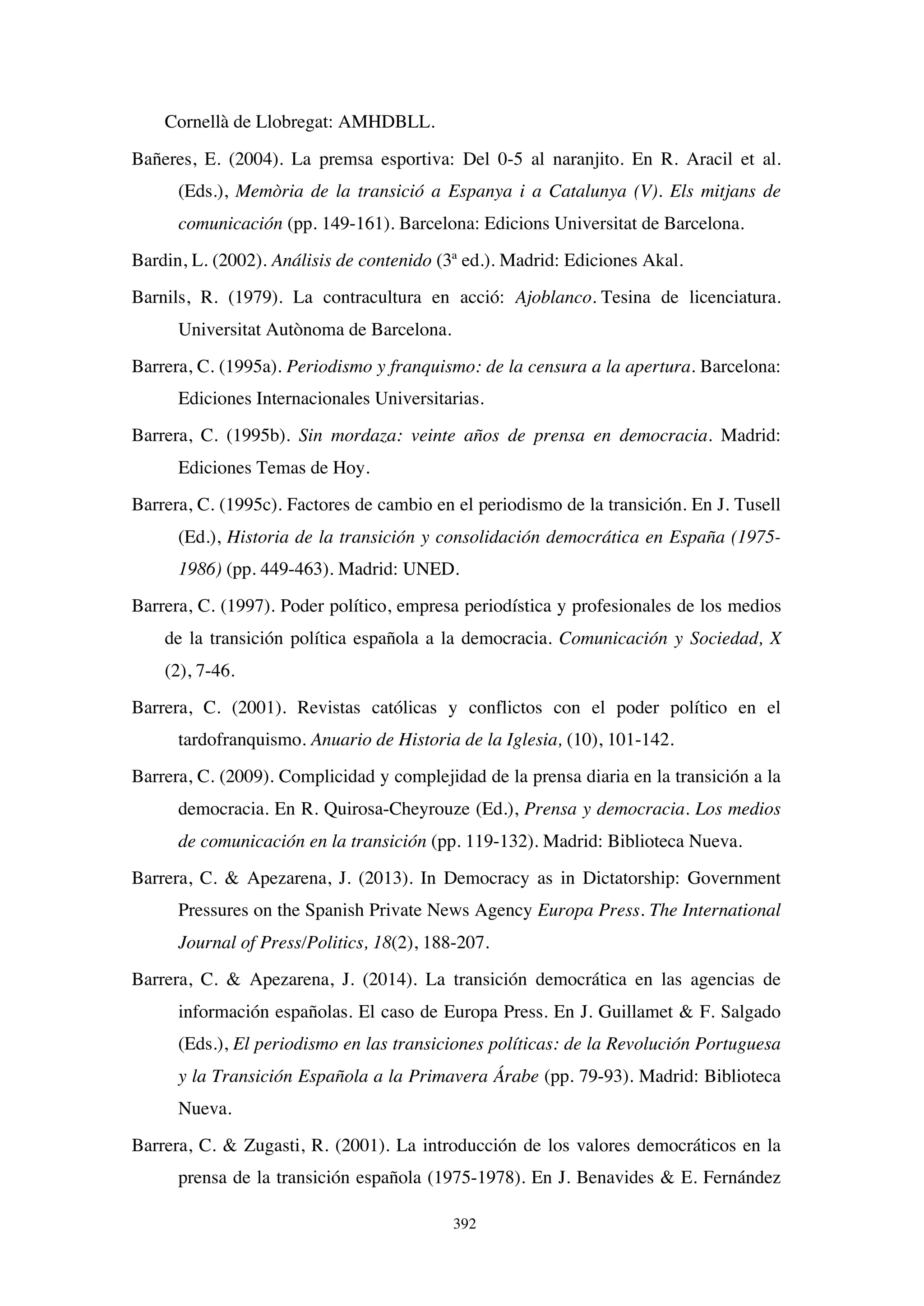 392
Cornellà de Llobregat: AMHDBLL.
Bañeres, E. (2004). La premsa esportiva: Del 0-5 al naranjito. En R. Aracil et al.
(Eds.), Memòria de la transició a Espanya i a Catalunya (V). Els mitjans de
comunicación (pp. 149-161). Barcelona: Edicions Universitat de Barcelona.
Bardin, L. (2002). Análisis de contenido (3ª ed.). Madrid: Ediciones Akal.
Barnils, R. (1979). La contracultura en acció: Ajoblanco. Tesina de licenciatura.
Universitat Autònoma de Barcelona.
Barrera, C. (1995a). Periodismo y franquismo: de la censura a la apertura. Barcelona:
Ediciones Internacionales Universitarias.
Barrera, C. (1995b). Sin mordaza: veinte años de prensa en democracia. Madrid:
Ediciones Temas de Hoy.
Barrera, C. (1995c). Factores de cambio en el periodismo de la transición. En J. Tusell
(Ed.), Historia de la transición y consolidación democrática en España (1975-
1986) (pp. 449-463). Madrid: UNED.
Barrera, C. (1997). Poder político, empresa periodística y profesionales de los medios
de la transición política española a la democracia. Comunicación y Sociedad, X
(2), 7-46.
Barrera, C. (2001). Revistas católicas y conflictos con el poder político en el
tardofranquismo. Anuario de Historia de la Iglesia, (10), 101-142.
Barrera, C. (2009). Complicidad y complejidad de la prensa diaria en la transición a la
democracia. En R. Quirosa-Cheyrouze (Ed.), Prensa y democracia. Los medios
de comunicación en la transición (pp. 119-132). Madrid: Biblioteca Nueva.
Barrera, C. & Apezarena, J. (2013). In Democracy as in Dictatorship: Government
Pressures on the Spanish Private News Agency Europa Press. The International
Journal of Press/Politics, 18(2), 188-207.
Barrera, C. & Apezarena, J. (2014). La transición democrática en las agencias de
información españolas. El caso de Europa Press. En J. Guillamet & F. Salgado
(Eds.), El periodismo en las transiciones políticas: de la Revolución Portuguesa
y la Transición Española a la Primavera Árabe (pp. 79-93). Madrid: Biblioteca
Nueva.
Barrera, C. & Zugasti, R. (2001). La introducción de los valores democráticos en la
prensa de la transición española (1975-1978). En J. Benavides & E. Fernández
 
