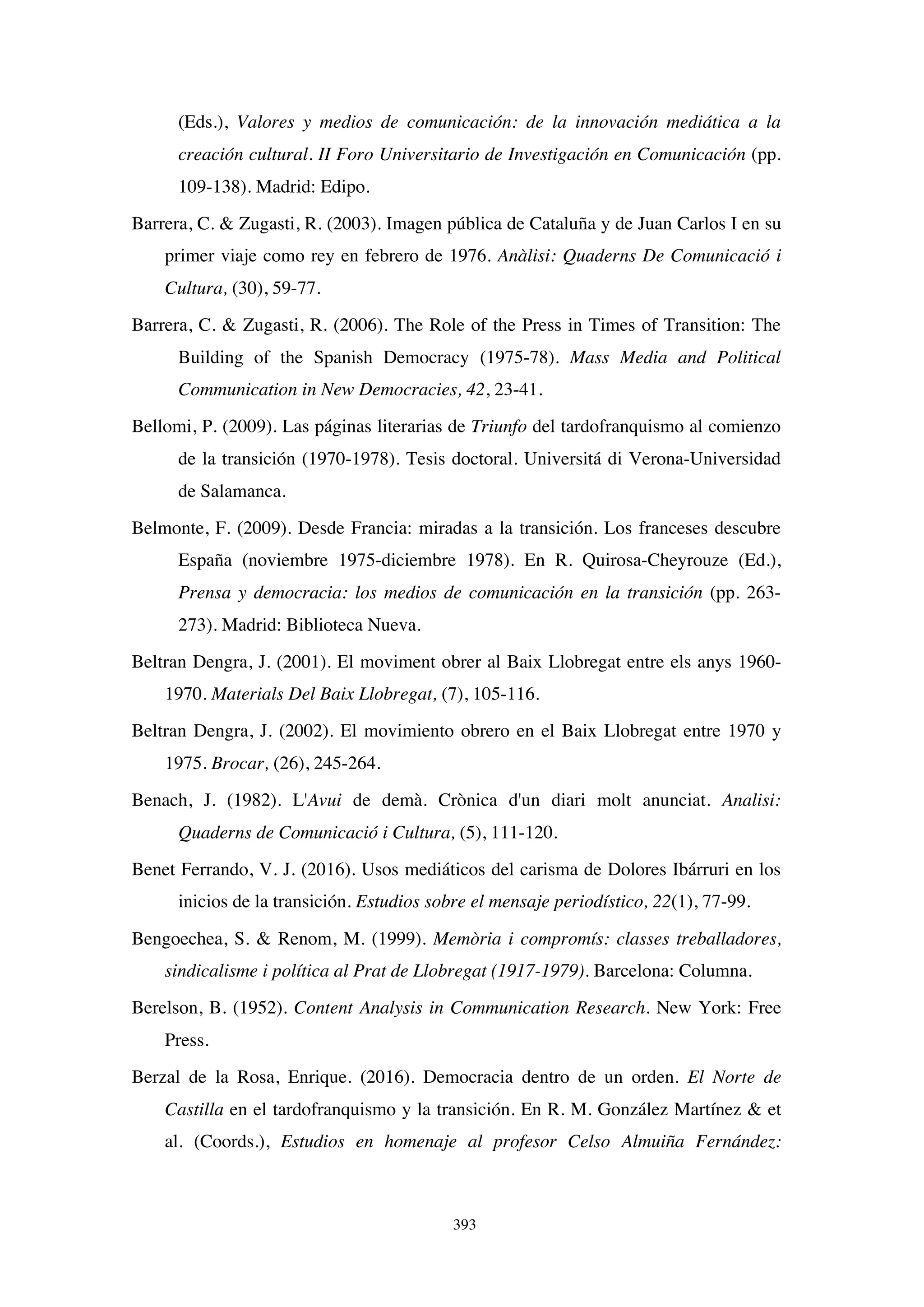 393
(Eds.), Valores y medios de comunicación: de la innovación mediática a la
creación cultural. II Foro Universitario de Investigación en Comunicación (pp.
109-138). Madrid: Edipo.
Barrera, C. & Zugasti, R. (2003). Imagen pública de Cataluña y de Juan Carlos I en su
primer viaje como rey en febrero de 1976. Anàlisi: Quaderns De Comunicació i
Cultura, (30), 59-77.
Barrera, C. & Zugasti, R. (2006). The Role of the Press in Times of Transition: The
Building of the Spanish Democracy (1975-78). Mass Media and Political
Communication in New Democracies, 42, 23-41.
Bellomi, P. (2009). Las páginas literarias de Triunfo del tardofranquismo al comienzo
de la transición (1970-1978). Tesis doctoral. Universitá di Verona-Universidad
de Salamanca.
Belmonte, F. (2009). Desde Francia: miradas a la transición. Los franceses descubre
España (noviembre 1975-diciembre 1978). En R. Quirosa-Cheyrouze (Ed.),
Prensa y democracia: los medios de comunicación en la transición (pp. 263-
273). Madrid: Biblioteca Nueva.
Beltran Dengra, J. (2001). El moviment obrer al Baix Llobregat entre els anys 1960-
1970. Materials Del Baix Llobregat, (7), 105-116.
Beltran Dengra, J. (2002). El movimiento obrero en el Baix Llobregat entre 1970 y
1975. Brocar, (26), 245-264.
Benach, J. (1982). L'Avui de demà. Crònica d'un diari molt anunciat. Analisi:
Quaderns de Comunicació i Cultura, (5), 111-120.
Benet Ferrando, V. J. (2016). Usos mediáticos del carisma de Dolores Ibárruri en los
inicios de la transición. Estudios sobre el mensaje periodístico, 22(1), 77-99.
Bengoechea, S.  Renom, M. (1999). Memòria i compromís: classes treballadores,
sindicalisme i política al Prat de Llobregat (1917-1979). Barcelona: Columna.
Berelson, B. (1952). Content Analysis in Communication Research. New York: Free
Press.
Berzal de la Rosa, Enrique. (2016). Democracia dentro de un orden. El Norte de
Castilla en el tardofranquismo y la transición. En R. M. González Martínez  et
al. (Coords.), Estudios en homenaje al profesor Celso Almuiña Fernández:
 