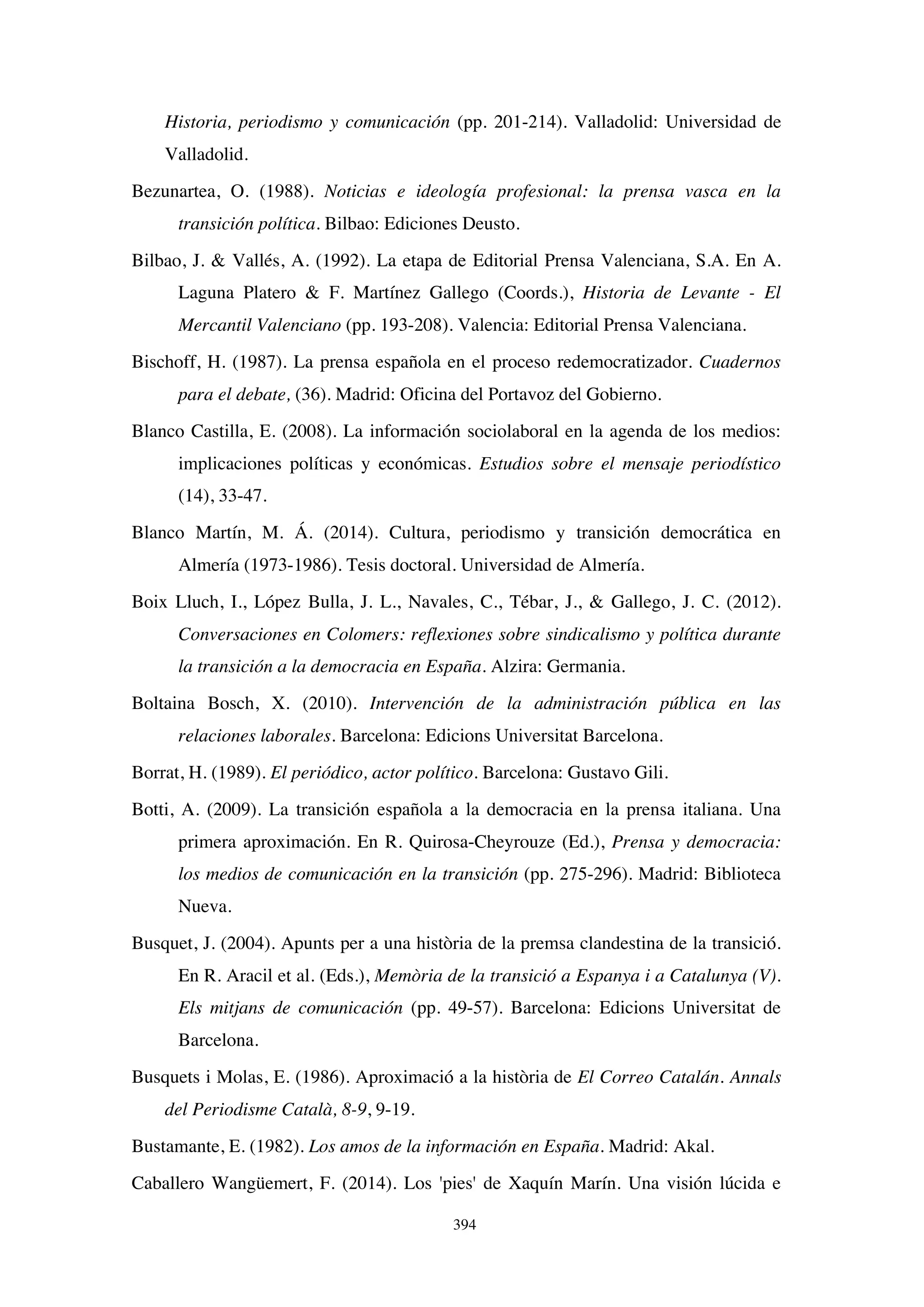 394
Historia, periodismo y comunicación (pp. 201-214). Valladolid: Universidad de
Valladolid.
Bezunartea, O. (1988). Noticias e ideología profesional: la prensa vasca en la
transición política. Bilbao: Ediciones Deusto.
Bilbao, J.  Vallés, A. (1992). La etapa de Editorial Prensa Valenciana, S.A. En A.
Laguna Platero  F. Martínez Gallego (Coords.), Historia de Levante - El
Mercantil Valenciano (pp. 193-208). Valencia: Editorial Prensa Valenciana.
Bischoff, H. (1987). La prensa española en el proceso redemocratizador. Cuadernos
para el debate, (36). Madrid: Oficina del Portavoz del Gobierno.
Blanco Castilla, E. (2008). La información sociolaboral en la agenda de los medios:
implicaciones políticas y económicas. Estudios sobre el mensaje periodístico
(14), 33-47.
Blanco Martín, M. Á. (2014). Cultura, periodismo y transición democrática en
Almería (1973-1986). Tesis doctoral. Universidad de Almería.
Boix Lluch, I., López Bulla, J. L., Navales, C., Tébar, J.,  Gallego, J. C. (2012).
Conversaciones en Colomers: reflexiones sobre sindicalismo y política durante
la transición a la democracia en España. Alzira: Germania.
Boltaina Bosch, X. (2010). Intervención de la administración pública en las
relaciones laborales. Barcelona: Edicions Universitat Barcelona.
Borrat, H. (1989). El periódico, actor político. Barcelona: Gustavo Gili.
Botti, A. (2009). La transición española a la democracia en la prensa italiana. Una
primera aproximación. En R. Quirosa-Cheyrouze (Ed.), Prensa y democracia:
los medios de comunicación en la transición (pp. 275-296). Madrid: Biblioteca
Nueva.
Busquet, J. (2004). Apunts per a una història de la premsa clandestina de la transició.
En R. Aracil et al. (Eds.), Memòria de la transició a Espanya i a Catalunya (V).
Els mitjans de comunicación (pp. 49-57). Barcelona: Edicions Universitat de
Barcelona.
Busquets i Molas, E. (1986). Aproximació a la història de El Correo Catalán. Annals
del Periodisme Català, 8-9, 9-19.
Bustamante, E. (1982). Los amos de la información en España. Madrid: Akal.
Caballero Wangüemert, F. (2014). Los 'pies' de Xaquín Marín. Una visión lúcida e
 