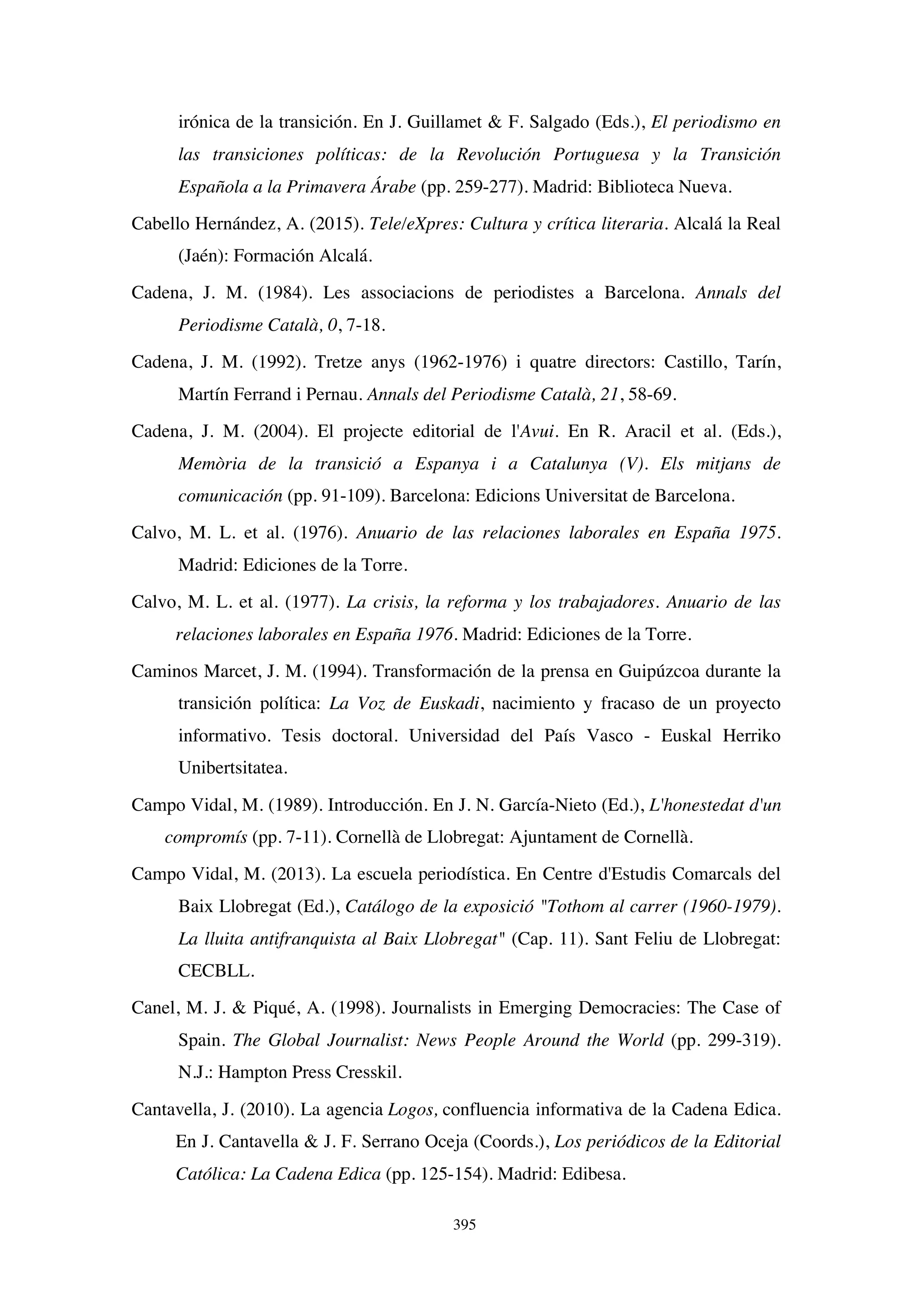 395
irónica de la transición. En J. Guillamet  F. Salgado (Eds.), El periodismo en
las transiciones políticas: de la Revolución Portuguesa y la Transición
Española a la Primavera Árabe (pp. 259-277). Madrid: Biblioteca Nueva.
Cabello Hernández, A. (2015). Tele/eXpres: Cultura y crítica literaria. Alcalá la Real
(Jaén): Formación Alcalá.
Cadena, J. M. (1984). Les associacions de periodistes a Barcelona. Annals del
Periodisme Català, 0, 7-18.
Cadena, J. M. (1992). Tretze anys (1962-1976) i quatre directors: Castillo, Tarín,
Martín Ferrand i Pernau. Annals del Periodisme Català, 21, 58-69.
Cadena, J. M. (2004). El projecte editorial de l'Avui. En R. Aracil et al. (Eds.),
Memòria de la transició a Espanya i a Catalunya (V). Els mitjans de
comunicación (pp. 91-109). Barcelona: Edicions Universitat de Barcelona.
Calvo, M. L. et al. (1976). Anuario de las relaciones laborales en España 1975.
Madrid: Ediciones de la Torre.
Calvo, M. L. et al. (1977). La crisis, la reforma y los trabajadores. Anuario de las
relaciones laborales en España 1976. Madrid: Ediciones de la Torre.
Caminos Marcet, J. M. (1994). Transformación de la prensa en Guipúzcoa durante la
transición política: La Voz de Euskadi, nacimiento y fracaso de un proyecto
informativo. Tesis doctoral. Universidad del País Vasco - Euskal Herriko
Unibertsitatea.
Campo Vidal, M. (1989). Introducción. En J. N. García-Nieto (Ed.), L'honestedat d'un
compromís (pp. 7-11). Cornellà de Llobregat: Ajuntament de Cornellà.
Campo Vidal, M. (2013). La escuela periodística. En Centre d'Estudis Comarcals del
Baix Llobregat (Ed.), Catálogo de la exposició Tothom al carrer (1960-1979).
La lluita antifranquista al Baix Llobregat (Cap. 11). Sant Feliu de Llobregat:
CECBLL.
Canel, M. J.  Piqué, A. (1998). Journalists in Emerging Democracies: The Case of
Spain. The Global Journalist: News People Around the World (pp. 299-319).
N.J.: Hampton Press Cresskil.
Cantavella, J. (2010). La agencia Logos, confluencia informativa de la Cadena Edica.
En J. Cantavella  J. F. Serrano Oceja (Coords.), Los periódicos de la Editorial
Católica: La Cadena Edica (pp. 125-154). Madrid: Edibesa.
 