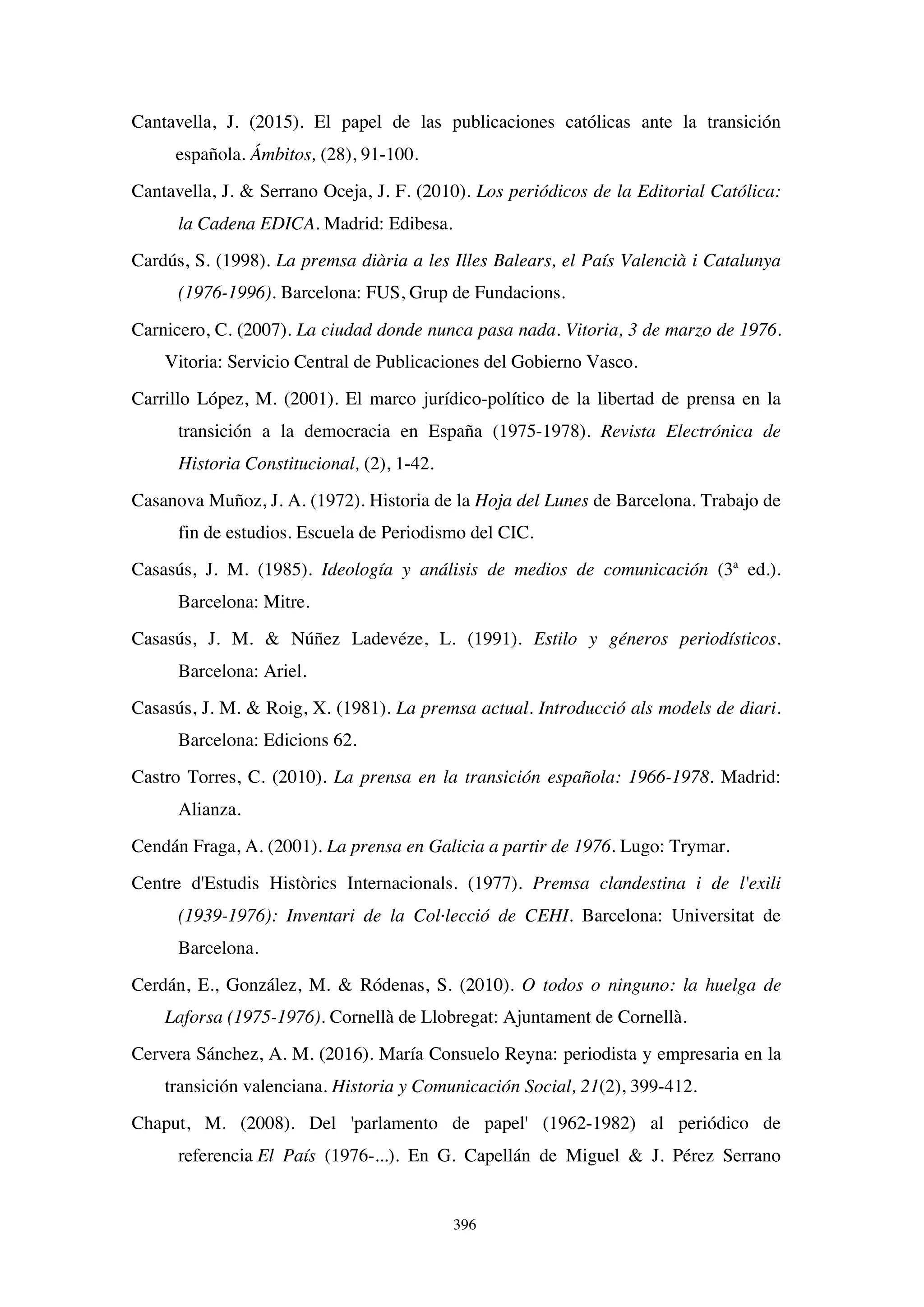 396
Cantavella, J. (2015). El papel de las publicaciones católicas ante la transición
española. Ámbitos, (28), 91-100.
Cantavella, J.  Serrano Oceja, J. F. (2010). Los periódicos de la Editorial Católica:
la Cadena EDICA. Madrid: Edibesa.
Cardús, S. (1998). La premsa diària a les Illes Balears, el País Valencià i Catalunya
(1976-1996). Barcelona: FUS, Grup de Fundacions.
Carnicero, C. (2007). La ciudad donde nunca pasa nada. Vitoria, 3 de marzo de 1976.
Vitoria: Servicio Central de Publicaciones del Gobierno Vasco.
Carrillo López, M. (2001). El marco jurídico-político de la libertad de prensa en la
transición a la democracia en España (1975-1978). Revista Electrónica de
Historia Constitucional, (2), 1-42.
Casanova Muñoz, J. A. (1972). Historia de la Hoja del Lunes de Barcelona. Trabajo de
fin de estudios. Escuela de Periodismo del CIC.
Casasús, J. M. (1985). Ideología y análisis de medios de comunicación (3ª ed.).
Barcelona: Mitre.
Casasús, J. M.  Núñez Ladevéze, L. (1991). Estilo y géneros periodísticos.
Barcelona: Ariel.
Casasús, J. M.  Roig, X. (1981). La premsa actual. Introducció als models de diari.
Barcelona: Edicions 62.
Castro Torres, C. (2010). La prensa en la transición española: 1966-1978. Madrid:
Alianza.
Cendán Fraga, A. (2001). La prensa en Galicia a partir de 1976. Lugo: Trymar.
Centre d'Estudis Històrics Internacionals. (1977). Premsa clandestina i de l'exili
(1939-1976): Inventari de la Col·lecció de CEHI. Barcelona: Universitat de
Barcelona.
Cerdán, E., González, M.  Ródenas, S. (2010). O todos o ninguno: la huelga de
Laforsa (1975-1976). Cornellà de Llobregat: Ajuntament de Cornellà.
Cervera Sánchez, A. M. (2016). María Consuelo Reyna: periodista y empresaria en la
transición valenciana. Historia y Comunicación Social, 21(2), 399-412.
Chaput, M. (2008). Del 'parlamento de papel' (1962-1982) al periódico de
referencia El País (1976-...). En G. Capellán de Miguel  J. Pérez Serrano
 