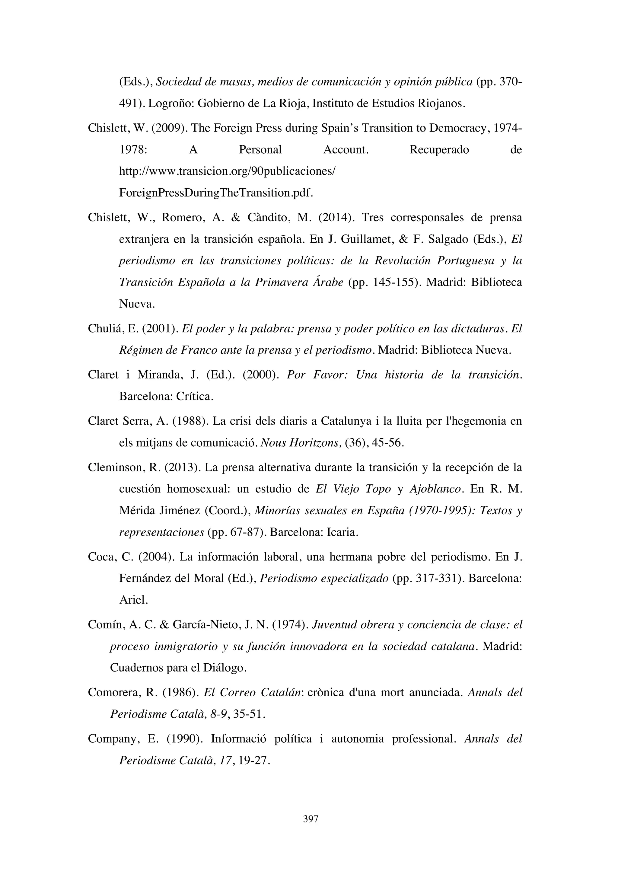 397
(Eds.), Sociedad de masas, medios de comunicación y opinión pública (pp. 370-
491). Logroño: Gobierno de La Rioja, Instituto de Estudios Riojanos.
Chislett, W. (2009). The Foreign Press during Spain’s Transition to Democracy, 1974-
1978: A Personal Account. Recuperado de
http://www.transicion.org/90publicaciones/
ForeignPressDuringTheTransition.pdf.
Chislett, W., Romero, A.  Càndito, M. (2014). Tres corresponsales de prensa
extranjera en la transición española. En J. Guillamet,  F. Salgado (Eds.), El
periodismo en las transiciones políticas: de la Revolución Portuguesa y la
Transición Española a la Primavera Árabe (pp. 145-155). Madrid: Biblioteca
Nueva.
Chuliá, E. (2001). El poder y la palabra: prensa y poder político en las dictaduras. El
Régimen de Franco ante la prensa y el periodismo. Madrid: Biblioteca Nueva.
Claret i Miranda, J. (Ed.). (2000). Por Favor: Una historia de la transición.
Barcelona: Crítica.
Claret Serra, A. (1988). La crisi dels diaris a Catalunya i la lluita per l'hegemonia en
els mitjans de comunicació. Nous Horitzons, (36), 45-56.
Cleminson, R. (2013). La prensa alternativa durante la transición y la recepción de la
cuestión homosexual: un estudio de El Viejo Topo y Ajoblanco. En R. M.
Mérida Jiménez (Coord.), Minorías sexuales en España (1970-1995): Textos y
representaciones (pp. 67-87). Barcelona: Icaria.
Coca, C. (2004). La información laboral, una hermana pobre del periodismo. En J.
Fernández del Moral (Ed.), Periodismo especializado (pp. 317-331). Barcelona:
Ariel.
Comín, A. C.  García-Nieto, J. N. (1974). Juventud obrera y conciencia de clase: el
proceso inmigratorio y su función innovadora en la sociedad catalana. Madrid:
Cuadernos para el Diálogo.
Comorera, R. (1986). El Correo Catalán: crònica d'una mort anunciada. Annals del
Periodisme Català, 8-9, 35-51.
Company, E. (1990). Informació política i autonomia professional. Annals del
Periodisme Català, 17, 19-27.
 