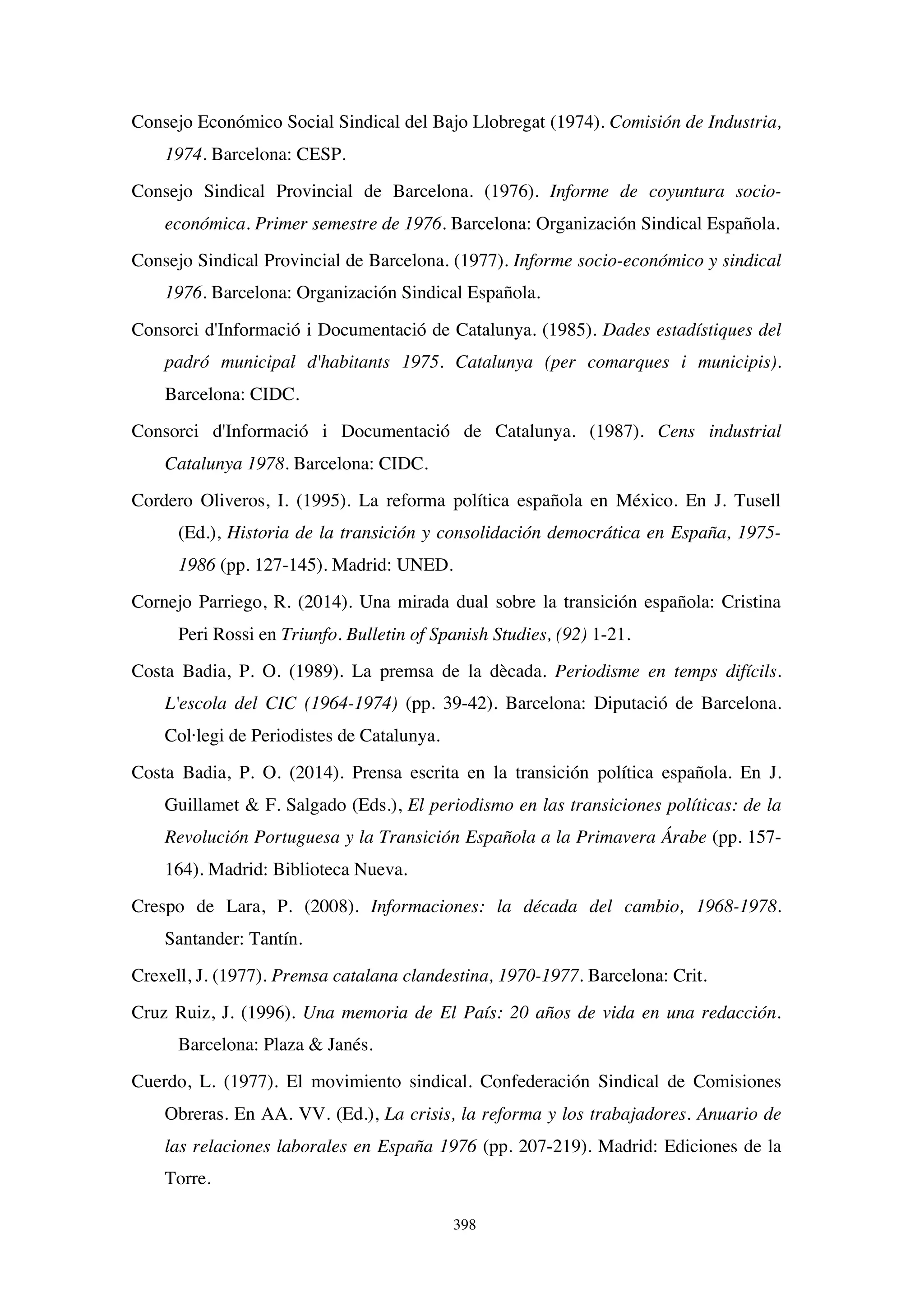 398
Consejo Económico Social Sindical del Bajo Llobregat (1974). Comisión de Industria,
1974. Barcelona: CESP.
Consejo Sindical Provincial de Barcelona. (1976). Informe de coyuntura socio-
económica. Primer semestre de 1976. Barcelona: Organización Sindical Española.
Consejo Sindical Provincial de Barcelona. (1977). Informe socio-económico y sindical
1976. Barcelona: Organización Sindical Española.
Consorci d'Informació i Documentació de Catalunya. (1985). Dades estadístiques del
padró municipal d'habitants 1975. Catalunya (per comarques i municipis).
Barcelona: CIDC.
Consorci d'Informació i Documentació de Catalunya. (1987). Cens industrial
Catalunya 1978. Barcelona: CIDC.
Cordero Oliveros, I. (1995). La reforma política española en México. En J. Tusell
(Ed.), Historia de la transición y consolidación democrática en España, 1975-
1986 (pp. 127-145). Madrid: UNED.
Cornejo Parriego, R. (2014). Una mirada dual sobre la transición española: Cristina
Peri Rossi en Triunfo. Bulletin of Spanish Studies, (92) 1-21.
Costa Badia, P. O. (1989). La premsa de la dècada. Periodisme en temps difícils.
L'escola del CIC (1964-1974) (pp. 39-42). Barcelona: Diputació de Barcelona.
Col·legi de Periodistes de Catalunya.
Costa Badia, P. O. (2014). Prensa escrita en la transición política española. En J.
Guillamet  F. Salgado (Eds.), El periodismo en las transiciones políticas: de la
Revolución Portuguesa y la Transición Española a la Primavera Árabe (pp. 157-
164). Madrid: Biblioteca Nueva.
Crespo de Lara, P. (2008). Informaciones: la década del cambio, 1968-1978.
Santander: Tantín.
Crexell, J. (1977). Premsa catalana clandestina, 1970-1977. Barcelona: Crit.
Cruz Ruiz, J. (1996). Una memoria de El País: 20 años de vida en una redacción.
Barcelona: Plaza  Janés.
Cuerdo, L. (1977). El movimiento sindical. Confederación Sindical de Comisiones
Obreras. En AA. VV. (Ed.), La crisis, la reforma y los trabajadores. Anuario de
las relaciones laborales en España 1976 (pp. 207-219). Madrid: Ediciones de la
Torre.
 